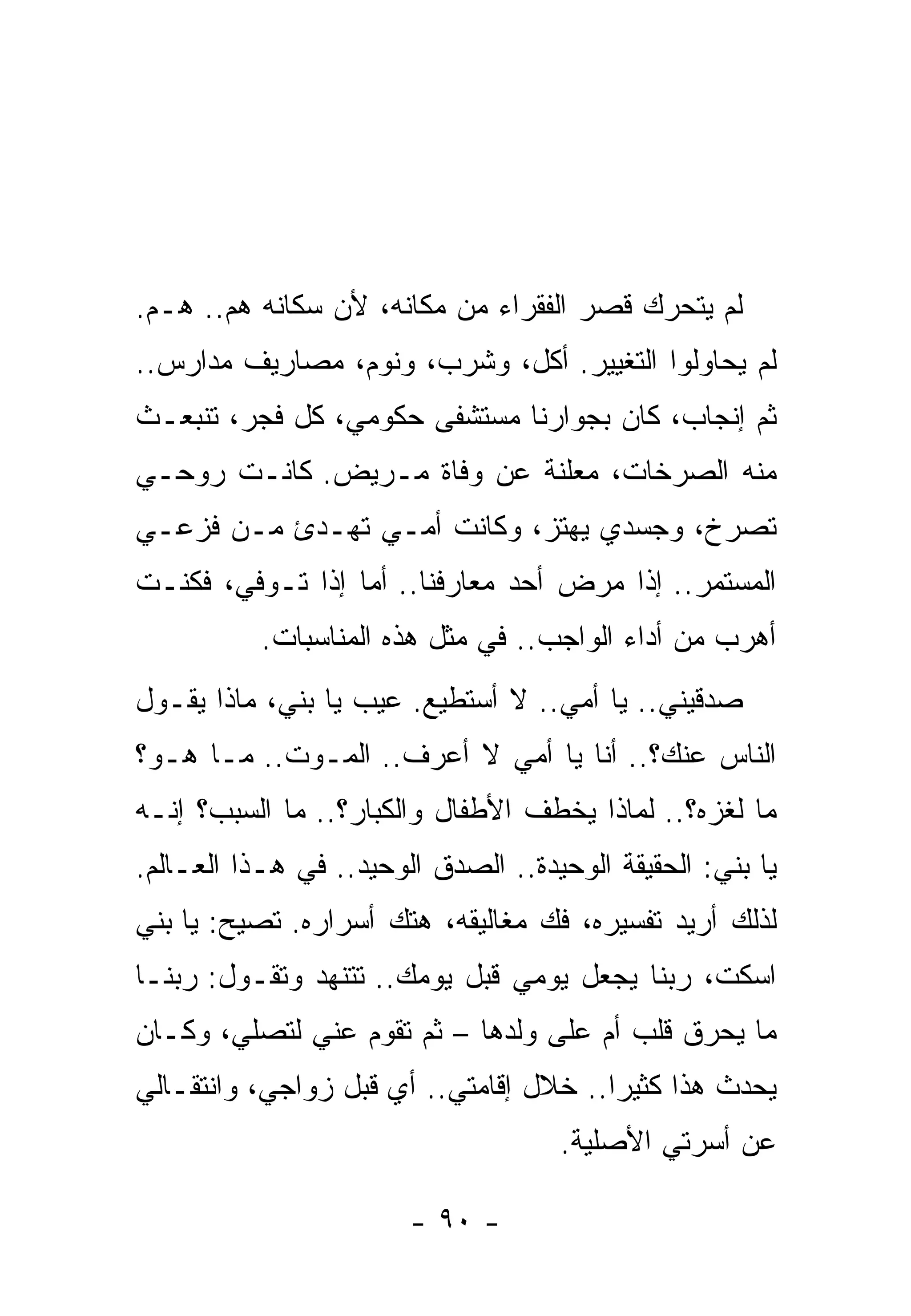 ‫ﻟﻡ ﻴﺘﺤﺭﻙ ﻗﺼﺭ ﺍﻟﻔﻘﺭﺍﺀ ﻤﻥ ﻤﻜﺎﻨﻪ، ﻷﻥ ﺴﻜﺎﻨﻪ ﻫﻡ.. ﻫـﻡ.‬
‫ﻟﻡ ﻴﺤﺎﻭﻟﻭﺍ ﺍﻟﺘﻐﻴﻴﺭ. ﺃﻜل، ﻭﺸﺭﺏ، ﻭﻨﻭﻡ، ﻤﺼﺎﺭﻴﻑ ﻤﺩﺍﺭﺱ..‬
‫ﺜﻡ ﺇﻨﺠﺎﺏ، ﻜﺎﻥ ﺒﺠﻭﺍﺭﻨﺎ ﻤﺴﺘﺸﻔﻰ ﺤﻜﻭﻤﻲ، ﻜل ﻓﺠﺭ، ﺘﻨﺒﻌـﺙ‬
‫ﻤﻨﻪ ﺍﻟﺼﺭﺨﺎﺕ، ﻤﻌﻠﻨﺔ ﻋﻥ ﻭﻓﺎﺓ ﻤـﺭﻴﺽ. ﻜﺎﻨـﺕ ﺭﻭﺤـﻲ‬
‫ﺘﺼﺭﺥ، ﻭﺠﺴﺩﻱ ﻴﻬﺘﺯ، ﻭﻜﺎﻨﺕ ﺃﻤـﻲ ﺘﻬـﺩﺉ ﻤـﻥ ﻓﺯﻋـﻲ‬
‫ﺍﻟﻤﺴﺘﻤﺭ.. ﺇﺫﺍ ﻤﺭﺽ ﺃﺤﺩ ﻤﻌﺎﺭﻓﻨﺎ.. ﺃﻤﺎ ﺇﺫﺍ ﺘـﻭﻓﻲ، ﻓﻜﻨـﺕ‬
           ‫ﺃﻫﺭﺏ ﻤﻥ ﺃﺩﺍﺀ ﺍﻟﻭﺍﺠﺏ.. ﻓﻲ ﻤﺜل ﻫﺫﻩ ﺍﻟﻤﻨﺎﺴﺒﺎﺕ.‬
‫ﺼﺩﻗﻴﻨﻲ.. ﻴﺎ ﺃﻤﻲ.. ﻻ ﺃﺴﺘﻁﻴﻊ. ﻋﻴﺏ ﻴﺎ ﺒﻨﻲ، ﻤﺎﺫﺍ ﻴﻘـﻭل‬
‫ﺍﻟﻨﺎﺱ ﻋﻨﻙ؟.. ﺃﻨﺎ ﻴﺎ ﺃﻤﻲ ﻻ ﺃﻋﺭﻑ.. ﺍﻟﻤـﻭﺕ.. ﻤـﺎ ﻫـﻭ؟‬
‫ﻤﺎ ﻟﻐﺯﻩ؟.. ﻟﻤﺎﺫﺍ ﻴﺨﻁﻑ ﺍﻷﻁﻔﺎل ﻭﺍﻟﻜﺒﺎﺭ؟.. ﻤﺎ ﺍﻟﺴﺒﺏ؟ ﺇﻨـﻪ‬
‫ﻴﺎ ﺒﻨﻲ: ﺍﻟﺤﻘﻴﻘﺔ ﺍﻟﻭﺤﻴﺩﺓ.. ﺍﻟﺼﺩﻕ ﺍﻟﻭﺤﻴﺩ.. ﻓﻲ ﻫـﺫﺍ ﺍﻟﻌـﺎﻟﻡ.‬
‫ﻟﺫﻟﻙ ﺃﺭﻴﺩ ﺘﻔﺴﻴﺭﻩ، ﻓﻙ ﻤﻐﺎﻟﻴﻘﻪ، ﻫﺘﻙ ﺃﺴﺭﺍﺭﻩ. ﺘﺼﻴﺢ: ﻴﺎ ﺒﻨﻲ‬
‫ﺍﺴﻜﺕ، ﺭﺒﻨﺎ ﻴﺠﻌل ﻴﻭﻤﻲ ﻗﺒل ﻴﻭﻤﻙ.. ﺘﺘﻨﻬﺩ ﻭﺘﻘـﻭل: ﺭﺒﻨـﺎ‬
‫ﻤﺎ ﻴﺤﺭﻕ ﻗﻠﺏ ﺃﻡ ﻋﻠﻰ ﻭﻟﺩﻫﺎ – ﺜﻡ ﺘﻘﻭﻡ ﻋﻨﻲ ﻟﺘﺼﻠﻲ، ﻭﻜـﺎﻥ‬
‫ﻴﺤﺩﺙ ﻫﺫﺍ ﻜﺜﻴﺭﺍ.. ﺨﻼل ﺇﻗﺎﻤﺘﻲ.. ﺃﻱ ﻗﺒل ﺯﻭﺍﺠﻲ، ﻭﺍﻨﺘﻘـﺎﻟﻲ‬
                                     ‫ﻋﻥ ﺃﺴﺭﺘﻲ ﺍﻷﺼﻠﻴﺔ.‬

                        ‫- ٠٩ -‬
 