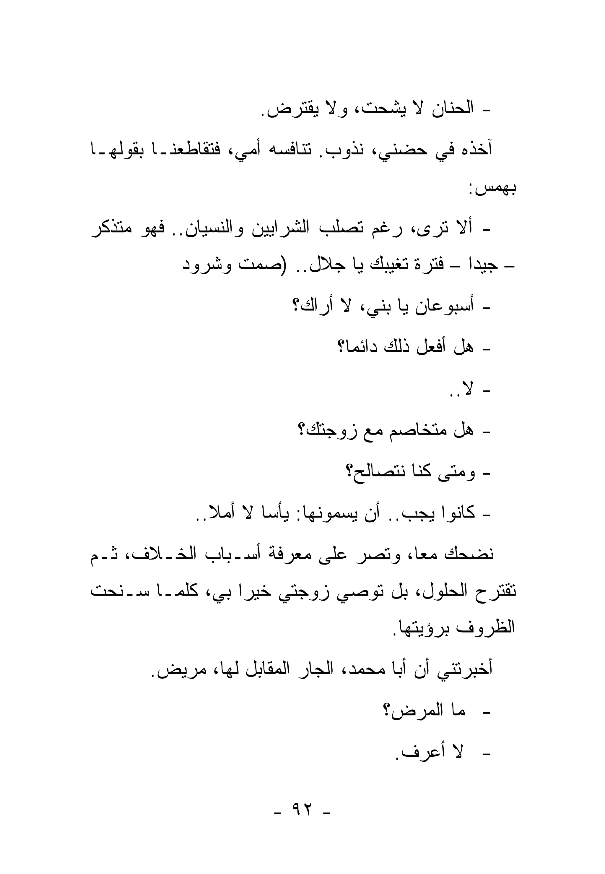 ‫- ﺍﻟﺤﻨﺎﻥ ﻻ ﻴﺸﹾﺤﺕ، ﻭﻻ ‪‬ﻘﺘﺭﺽ.‬
                          ‫ﻴ‬         ‫‪‬‬
‫ﺁﺨﺫﻩ ﻓﻲ ﺤﻀﻨﻲ، ﻨﺫﻭﺏ. ﺘﻨﺎﻓﺴﻪ ﺃﻤﻲ، ﻓﺘﻘﺎﻁﻌﻨـﺎ ﺒﻘﻭﻟﻬـﺎ‬
                                                ‫ﺒﻬﻤﺱ:‬
‫- ﺃﻻ ﺘﺭﻯ، ﺭﻏﻡ ﺘﺼﻠﺏ ﺍﻟﺸﺭﺍﻴﻴﻥ ﻭﺍﻟﻨﺴﻴﺎﻥ.. ﻓﻬﻭ ﻤﺘﺫﻜﺭ‬
           ‫– ﺠﻴﺩﺍ – ﻓﺘﺭﺓ ﺘﻐﻴﺒﻙ ﻴﺎ ﺠﻼل.. )ﺼﻤﺕ ﻭﺸﺭﻭﺩ‬
                         ‫- ﺃﺴﺒﻭﻋﺎﻥ ﻴﺎ ﺒﻨﻲ، ﻻ ﺃﺭﺍﻙ؟‬
                                ‫- ﻫل ﺃﻓﻌل ﺫﻟﻙ ﺩﺍﺌﻤﺎ؟‬
                                              ‫- ﻻ..‬
                          ‫- ﻫل ﻤﺘﺨﺎﺼﻡ ﻤﻊ ﺯﻭﺠﺘﻙ؟‬
                                 ‫- ﻭﻤﺘﻰ ﻜﻨﺎ ﻨﺘﺼﺎﻟﺢ؟‬
            ‫- ﻜﺎﻨﻭﺍ ﻴﺠﺏ.. ﺃﻥ ﻴﺴﻤﻭﻨﻬﺎ: ﻴﺄﺴﺎ ﻻ ﺃﻤﻼ..‬
‫ﻨﻀﺤﻙ ﻤﻌﺎ، ﻭﺘﺼﺭ ﻋﻠﻰ ﻤﻌﺭﻓﺔ ﺃﺴـﺒﺎﺏ ﺍﻟﺨـﻼﻑ، ﺜـﻡ‬
‫ﺘﻘﺘﺭﺡ ﺍﻟﺤﻠﻭل، ﺒل ﺘﻭﺼﻲ ﺯﻭﺠﺘﻲ ﺨﻴﺭﺍ ﺒﻲ، ﻜﻠﻤـﺎ ﺴـﻨﺤﺕ‬
                                      ‫ﺍﻟﻅﺭﻭﻑ ﺒﺭﺅﻴﺘﻬﺎ.‬
       ‫ﺃﺨﺒﺭﺘﻨﻲ ﺃﻥ ﺃﺒﺎ ﻤﺤﻤﺩ، ﺍﻟﺠﺎﺭ ﺍﻟﻤﻘﺎﺒل ﻟﻬﺎ، ﻤﺭﻴﺽ.‬
                                     ‫- ﻤﺎ ﺍﻟﻤﺭﺽ؟‬
                                       ‫- ﻻ ﺃﻋﺭﻑ.‬

                       ‫- ٢٩ -‬
 