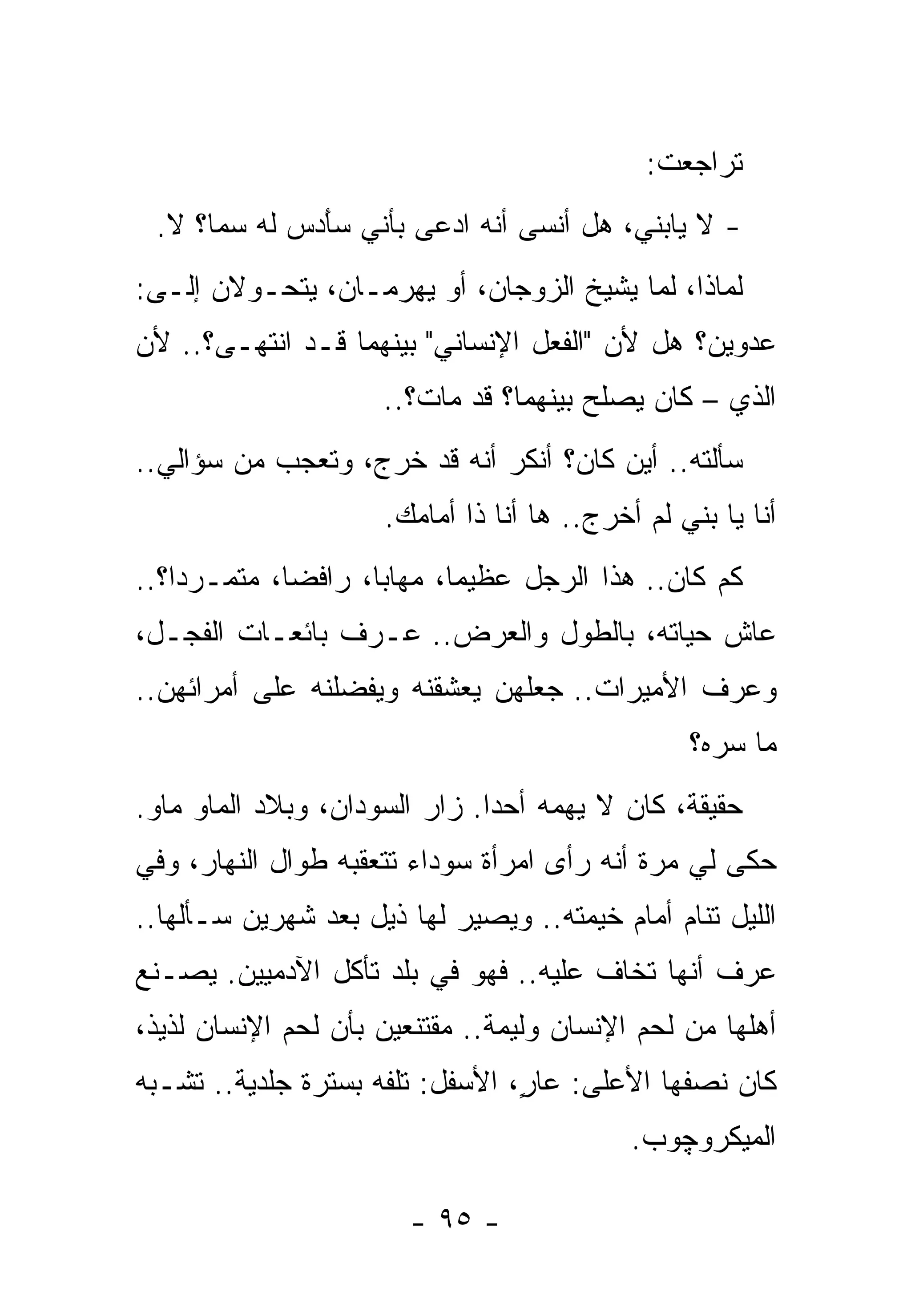 ‫ﺘﺭﺍﺠﻌﺕ:‬
 ‫- ﻻ ﻴﺎﺒﻨﻲ، ﻫل ﺃﻨﺴﻰ ﺃﻨﻪ ﺍﺩﻋﻰ ﺒﺄﻨﻲ ﺴﺄ ‪‬ﺱ ﻟﻪ ﺴﻤﺎ؟ ﻻ.‬
             ‫َﺩ‬
‫ﻟﻤﺎﺫﺍ، ﻟﻤﺎ ﻴﺸﻴﺦ ﺍﻟﺯﻭﺠﺎﻥ، ﺃﻭ ﻴﻬﺭﻤـﺎﻥ، ﻴﺘﺤـﻭﻻﻥ ﺇﻟـﻰ:‬
‫ﻋﺩﻭﻴﻥ؟ ﻫل ﻷﻥ "ﺍﻟﻔﻌل ﺍﻹﻨﺴﺎﻨﻲ" ﺒﻴﻨﻬﻤﺎ ﻗـﺩ ﺍﻨﺘﻬـﻰ؟.. ﻷﻥ‬
                     ‫ﺍﻟﺫﻱ – ﻜﺎﻥ ﻴﺼﻠﺢ ﺒﻴﻨﻬﻤﺎ؟ ﻗﺩ ﻤﺎﺕ؟..‬
‫ﺴﺄﻟﺘﻪ.. ﺃﻴﻥ ﻜﺎﻥ؟ ﺃﻨﻜﺭ ﺃﻨﻪ ﻗﺩ ﺨﺭﺝ، ﻭﺘﻌﺠﺏ ﻤﻥ ﺴﺅﺍﻟﻲ..‬
                     ‫ﺃﻨﺎ ﻴﺎ ﺒﻨﻲ ﻟﻡ ﺃﺨﺭﺝ.. ﻫﺎ ﺃﻨﺎ ﺫﺍ ﺃﻤﺎﻤﻙ.‬
‫ﻜﻡ ﻜﺎﻥ.. ﻫﺫﺍ ﺍﻟﺭﺠل ﻋﻅﻴﻤﺎ، ﻤﻬﺎﺒﺎ، ﺭﺍﻓﻀﺎ، ﻤﺘﻤـﺭﺩﺍ؟..‬
‫ﻋﺎﺵ ﺤﻴﺎﺘﻪ، ﺒﺎﻟﻁﻭل ﻭﺍﻟﻌﺭﺽ.. ﻋـﺭﻑ ﺒﺎﺌﻌـﺎﺕ ﺍﻟﻔﺠـل،‬
‫ﻭﻋﺭﻑ ﺍﻷﻤﻴﺭﺍﺕ.. ﺠﻌﻠﻬﻥ ﻴﻌﺸﻘﻨﻪ ﻭﻴﻔﻀﻠﻨﻪ ﻋﻠﻰ ﺃﻤﺭﺍﺌﻬﻥ..‬
                                                 ‫ﻤﺎ ﺴﺭﻩ؟‬
‫ﺤﻘﻴﻘﺔ، ﻜﺎﻥ ﻻ ﻴﻬﻤﻪ ﺃﺤﺩﺍ. ﺯﺍﺭ ﺍﻟﺴﻭﺩﺍﻥ، ﻭﺒﻼﺩ ﺍﻟﻤﺎﻭ ﻤﺎﻭ.‬
‫ﺤﻜﻰ ﻟﻲ ﻤﺭﺓ ﺃﻨﻪ ﺭﺃﻯ ﺍﻤﺭﺃﺓ ﺴﻭﺩﺍﺀ ﺘﺘﻌﻘﺒﻪ ﻁﻭﺍل ﺍﻟﻨﻬﺎﺭ، ﻭﻓﻲ‬
‫ﺍﻟﻠﻴل ﺘﻨﺎﻡ ﺃﻤﺎﻡ ﺨﻴﻤﺘﻪ.. ﻭﻴﺼﻴﺭ ﻟﻬﺎ ﺫﻴل ﺒﻌﺩ ﺸﻬﺭﻴﻥ ﺴـﺄﻟﻬﺎ..‬
‫ﻋﺭﻑ ﺃﻨﻬﺎ ﺘﺨﺎﻑ ﻋﻠﻴﻪ.. ﻓﻬﻭ ﻓﻲ ﺒﻠﺩ ﺘﺄﻜل ﺍﻵﺩﻤﻴﻴﻥ. ﻴﺼـﻨﻊ‬
‫ﺃﻫﻠﻬﺎ ﻤﻥ ﻟﺤﻡ ﺍﻹﻨﺴﺎﻥ ﻭﻟﻴﻤﺔ.. ﻤﻘﺘﻨﻌﻴﻥ ﺒﺄﻥ ﻟﺤﻡ ﺍﻹﻨﺴﺎﻥ ﻟﺫﻴﺫ،‬
‫ﻜﺎﻥ ﻨﺼﻔﻬﺎ ﺍﻷﻋﻠﻰ: ‪‬ﺎ ٍ، ﺍﻷﺴﻔل: ﺘﻠﻔﻪ ﺒﺴﺘﺭﺓ ﺠﻠﺩﻴﺔ.. ﺘﺸـﺒﻪ‬
                                 ‫ﻋﺭ‬
                                            ‫ﺍﻟﻤﻴﻜﺭﻭﭽﻭﺏ.‬

                        ‫- ٥٩ -‬
 