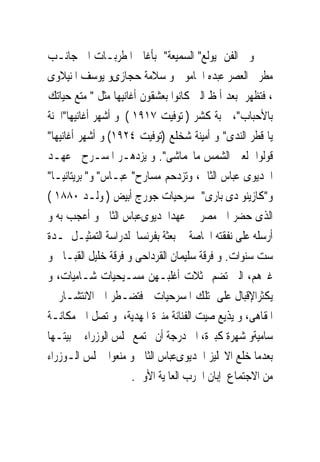 ‫ﻭﰱ ﺍﻟﻔﻦ ﻳﻮﻟﻊ" ﺍﻟﺴﻤﻴﻌﺔ" ﺑﺄﻏﺎﱏ ﺍﳌﻄﺮﺑـﺎﺕ ﺍﱃ ﺟﺎﻧـﺐ‬
‫ﻣﻄﺮﰉ ﺍﻟﻌﺼﺮ ﻋﺒﺪﻩ ﺍﳊﺎﻣﻮﱃ ﻭ ﺳﻼﻣﺔ ﺣﺠﺎﺯﻯﻭ ﻳﻮﺳﻒ ﺍﳌﻨﻴﻼﻭﻯ‬
‫، ﻓﺘﻈﻬﺮ ﺑﻌﺪ ﺃﳌﻆ ﺍﻟﱴ ﻛﺎﻧﻮﺍ ﺑﻌﺸﻘﻮﻥ ﺃﻏﺎﻧﻴﻬﺎ ﻣﺜﻞ " ﻣﺘﻊ ﺣﻴﺎﺗﻚ‬
‫ﺑﺎﻷﺣﺒﺎﺏ"، ﲟﺒﺔ ﻛﺸﺮ ) ﺗﻮﻓﻴﺖ ٧١٩١ ( ﻭ ﺃﺷﻬﺮ ﺃﻏﺎﻧﻴﻬﺎ"ﺍﳊﻨﺔ‬
‫ﻳﺎ ﻗﻄﺮ ﺍﻟﻨﺪﻯ" ﻭ ﺃﻣﻴﻨﺔ ﺷﺨﻠﻊ )ﺗﻮﻓﻴﺖ ٤٢٩١( ﻭ ﺃﺷﻬﺮ ﺃﻏﺎﻧﻴﻬﺎ"‬
‫ﻗﻮﻟﻮﺍ ﻟﻌﲔ ﺍﻟﺸﻤﺲ ﻣﺎﲢﻤﺎﺷﻰ". ﻭ ﻳﺰﺩﻫـﺮ ﺍﳌﺴـﺮﺡ ﰱﻋﻬـﺪ‬
‫ﺍﳋﺪﻳﻮﻯ ﻋﺒﺎﺱ ﺍﻟﺜﺎﱏ، ﻭﺗﺰﺩﺣﻢ ﻣﺴﺎﺭﺡ" ﻋﺒـﺎﺱ" ﻭ" ﺑﺮﻳﺘﺎﻧﻴـﺎ"‬
‫ﻭ"ﻛﺎﺯﻳﻨﻮ ﺩﻯ ﺑﺎﺭﻯ" ﲟﺴﺮﺣﻴﺎﺕ ﺟﻮﺭﺝ ﺃﺑﻴﺾ ) ﻭﻟـﺪ ٠٨٨١ (‬
‫ﺍﻟﺬﻯ ﺣﻀﺮ ﺍﱃ ﻣﺼﺮ ﰱ ﻋﻬﺪﺍﳋﺪﻳﻮﻯﻋﺒﺎﺱ ﺍﻟﺜﺎﱏ ﻭ ﺃﻋﺠﺐ ﺑﻪ ﻭ‬
‫ﺃﺭﺳﻠﻪ ﻋﻠﻰ ﻧﻔﻘﺘﻪ ﺍﳋﺎﺻﺔ ﰱ ﺑﻌﺜﺔ ﺑﻔﺮﻧﺴﺎ ﻟﺪﺭﺍﺳﺔ ﺍﻟﺘﻤﺜﻴـﻞ ﳌـﺪﺓ‬
‫ﺳﺖ ﺳﻨﻮﺍﺕ. ﻭ ﻓﺮﻗﺔ ﺳﻠﻴﻤﺎﻥ ﺍﻟﻘﺮﺩﺍﺣﻰ ﻭ ﻓﺮﻗﺔ ﺧﻠﻴﻞ ﺍﻟﻘﺒـﺎﱏ ﻭ‬
‫ﻏﲑﻫﻢ، ﺍﻟﱴ ﺗﻀﻢ ﳑﺜﻼﺕ ﺃﻏﻠﺒـﻬﻦ ﻣﺴـﻴﺤﻴﺎﺕ ﺷـﺎﻣﻴﺎﺕ، ﻭ‬
‫ﻳﻜﺜﺮﺍﻹﻗﺒﺎﻝ ﻋﻠﻰ ﺗﻠﻚ ﺍﳌﺴﺮﺣﻴﺎﺕ ﻓﺘﻀـﻄﺮ ﺍﱃ ﺍﻻﻧﺘﺸـﺎﺭ ﰱ‬
‫ﺍﳌﻘﺎﻫﻰ، ﻭ ﻳﺬﻳﻊ ﺻﻴﺖ ﺍﻟﻔﻨﺎﻧﺔ ﻣﻨﲑﺓ ﺍﳌﻬﺪﻳﺔ، ﻭ ﺗﺼﻞ ﺍﱃ ﻣﻜﺎﻧـﺔ‬
‫ﺳﺎﻣﻴﺔﻭ ﺷﻬﺮﺓ ﻛﺒﲑﺓ، ﺍﱃ ﺩﺭﺟﺔ ﺃﻥ ﳚﺘﻤﻊ ﳎﻠﺲ ﺍﻟﻮﺯﺭﺍﺀ ﰱ ﺑﻴﺘـﻬﺎ‬
‫ﺑﻌﺪﻣﺎ ﺧﻠﻊ ﺍﻻﳒﻠﻴﺰ ﺍﳋﺪﻳﻮﻯﻋﺒﺎﺱ ﺍﻟﺜﺎﱏ ﻭ ﻣﻨﻌﻮﺍ ﳎﻠﺲ ﺍﻟـﻮﺯﺭﺍﺀ‬
                      ‫ﻣﻦ ﺍﻻﺟﺘﻤﺎﻉ ﺇﺑﺎﻥ ﺍﳊﺮﺏ ﺍﻟﻌﺎﳌﻴﺔ ﺍﻷﻭﱃ.‬
 