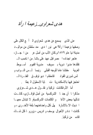 ‫ﻫﺪﻯ ﺷﻌﺮﺍﻭﻯ..ﺯﻋﻴﻤﺔ ﺍﳌﺮﺃﺓ‬

‫ﻣﻦ ﺍﻟﺬﻯ ﱂ ﻳﺴﻤﻊ ﻋﻦ ﻫﺪﻯ ﺷﻌﺮﺍﻭﻯ ﺍﻟﱴ ﺃﲨﻊ ﺍﻟﻜﻞ ﻋﻠﻰ‬
‫ﻭﺻﻔﻬﺎ ﺑﺰﻋﻴﻤﺔ ﺍﳌﺮﺃﺓ؟ ﻫﻰ ﻧﻮﺭ ﺍﳍﺪﻯ ﳏﻤﺪ ﺳﻠﻄﺎﻥ ﻣﻦ ﻣﻮﺍﻟﻴـﺪ‬
‫ﻣﺪﻳﻨﺔﺍﳌﻨﻴﺎ ﻋﺎﻡ ٩٧٨١ﻡ.ﻛﺎﻥ ﺍﻷﺏ ﻣﻦ ﺃﺻﻞ ﻋﺮﰉ ﻣﻦ ﺍﳊﺠـﺎﺯ،‬
‫ﰒ ﻫﺎﺟﺮ ﺍﺟﺪﺍﺩﻩ ﺍﱃ ﻣﺼﺮ ﻗﺒﻞ ﻋﻬﺪ ﻋﻠﻰ ﺑﺎﺷﺎ. ﻣﻦ ﺍﳌﻨﺎﺻﺐ ﺍﻟـﱴ‬
‫ﺗﻘﻠﺪﻫﺎ ﻣﺪﻳﺮﺍ ﳌﺪﻳﺮﻳﺔ ﺑﲎ ﺳﻮﻳﻒ ﰒ ﻣﺪﻳﺮﻳﺔ ﺍﻟﻔﻴﻮﻡ ﰒ ﺃﺳـﻴﻮﻁ ﰒ‬
‫ﺍﻟﻐﺮﺑﻴﺔ ﰒ ﻣﻔﺘﺸﺎ ﻋﺎﻣﺎ ﻟﻠﻮﺟﻪ ﺍﻟﻘﺒﻠﻰ ﰒ ﺭﺋﻴﺴﺎ ‪‬ﻠـﺲ ﺍﻟﻨـﻮﺍﺏ ﻭ‬
‫ﳎﻠﺲ ﺷﻮﺭﻯ ﺍﻟﻘﻮﺍﻧﲔ ﰒ ﻗﺎﺋﻤﻘﺎﻡ ﺍﳋﺪﻳﻮ ﺗﻮﻓﻴـﻖ ﰱﺍﻟﻔﺘـﺮﺓ ﺍﻟـﱴ‬
      ‫ﺍﺣﺘﺠﺰ ﻓﻴﻬﺎ ﺑﺎﻻﺳﻜﻨﺪﺭﻳﺔ ﲢﺖ ﲪﺎﻳﺔ ﺍﻻﺳﻄﻮﻝ ﺍﻟﱪﻳﻄﺎﱏ .‬
‫ﺃﻣﺎ ﺍﻷﻡ ﻓﻜﺎﻧﺖ ﺗﺮﻛﻴﺔ ﻭ ﺗﻘـﻮﻝ ﻫـﺪﻯ ﺷـﻌﺮﺍﻭﻯ ﰱ‬
‫ﻣﺬﻛﺮﺍ‪‬ﺎ ﺃﻥ ﺟﺪ‪‬ﺎ ﺍﻟﺸﺮﻛﺴﻴﺔ ﻣﻦ ﺃﺻﻞ ﻗﻮﻗـﺎﺯﻯ، ﻛﺎﻧـﺖ‬
‫ﺗﺪﻟﻠﻬﺎ ﺑﺒﻌﺾ ﺍﻷﻏﺎﱏ ﻭ ﺍﻟﻜﻠﻤﺎﺕ ﺍﻟﺸﺮﻛﺴﻴﺔﻭ ﻻ ﺗﺘﺒﺎﺩﻝ ﻣﻌﻬـﺎ‬
‫ﺍﳊﺪﻳﺚ ﺍﻻ ﺑﺎﻻﺷﺎﺭﺓ ﳉﻬﻞ ﻛﻞ ﻭﺍﺣﺪﺓﻣﻨﻬﻤﺎ ﺑﻠﻐﺔ ﺍﻷﺧـﺮﻯ ، ﻭ‬
‫ﻛﺎﻧﺖ ﺍﳉﺪﺓ ﻭ ﺍﻷﺧﻮﺍﻝ ﻳﻮﺳﻒ ﻭ ﺍﺩﺭﻳﺲ ، ﻳﺰﻭﺭﻭ‪‬ﺎ ﻛﻞ ﺷـﺘﺎﺀ‬
                                        ‫ﻗﺎﺩﻣﲔ ﻣﻦ ﺗﺮﻛﻴﺎ.‬
 