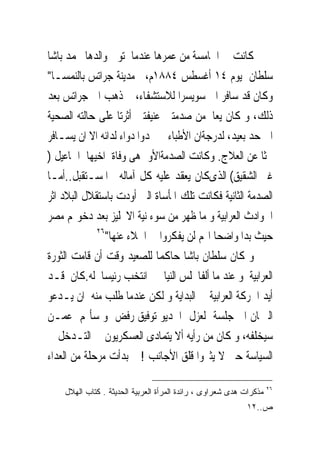 ‫ﻛﺎﻧﺖ ﰱ ﺍﳋﺎﻣﺴﺔ ﻣﻦ ﻋﻤﺮﻫﺎ ﻋﻨﺪﻣﺎ ﺗﻮﰱ ﻭﺍﻟﺪﻫﺎ ﳏﻤﺪ ﺑﺎﺷﺎ‬
‫ﺳﻠﻄﺎﻥ ﻳﻮﻡ ٤١ ﺃﻏﺴﻄﺲ ٤٨٨١ﻡ، ﰱﻣﺪﻳﻨﺔ ﺟﺮﺍﺗﺲ ﺑﺎﻟﻨﻤﺴـﺎ"‬
‫ﻭﻛﺎﻥ ﻗﺪ ﺳﺎﻓﺮ ﺍﱃ ﺳﻮﻳﺴﺮﺍ ﻟﻼﺳﺘﺸﻔﺎﺀ، ﰒ ﺫﻫﺐ ﺍﱃ ﺟﺮﺍﺗﺲ ﺑﻌﺪ‬
‫ﺫﻟﻚ، ﻭ ﻛﺎﻥ ﻳﻌﺎﱏﻣﻦ ﺻﺪﻣﺘﲔ ﻋﻨﻴﻔﺘﲔ ﺃﺛﺮﺗﺎ ﻋﻠﻰ ﺣﺎﻟﺘﻪ ﺍﻟﺼﺤﻴﺔ‬
‫ﺍﱃ ﺣﺪ ﺑﻌﻴﺪ، ﻟﺪﺭﺟﺔﺍﻥ ﺍﻷﻃﺒﺎﺀ ﱂ ﳚﺪﻭﺍ ﺩﻭﺍﺀ ﻟﺪﺍﺋﻪ ﺍﻻ ﺍﻥ ﻳﺴـﺎﻓﺮ‬
‫ﲝﺜﺎ ﻋﻦ ﺍﻟﻌﻼﺝ. ﻭﻛﺎﻧﺖ ﺍﻟﺼﺪﻣﺔﺍﻷﻭﱃﻫﻰ ﻭﻓﺎﺓ ﺍﺧﻴﻬﺎ ﺍﲰﺎﻋﻴﻞ )‬
‫ﻏﲑ ﺍﻟﺸﻘﻴﻖ( ﺍﻟﺬﻯﻛﺎﻥ ﻳﻌﻘﺪ ﻋﻠﻴﻪ ﻛﻞ ﺁﻣﺎﻟﻪ ﰱﺍﳌﺴـﺘﻘﺒﻞ..ﺃﻣـﺎ‬
‫ﺍﻟﺼﺪﻣﺔ ﺍﻟﺜﺎﻧﻴﺔ ﻓﻜﺎﻧﺖ ﺗﻠﻚ ﺍﳌﺄﺳﺎﺓ ﺍﻟﱴ ﺃﻭﺩﺕ ﺑﺎﺳﺘﻘﻼﻝ ﺍﻟﺒﻼﺩ ﺍﺛﺮ‬
‫ﺍﳊﻮﺍﺩﺙ ﺍﻟﻌﺮﺍﺑﻴﺔ ﻭ ﻣﺎ ﻇﻬﺮ ﻣﻦ ﺳﻮﺀ ﻧﻴﺔ ﺍﻻﳒﻠﻴﺰ ﺑﻌﺪ ﺩﺧﻮﳍﻢ ﻣﺼﺮ‬
             ‫٦٢‬
                ‫ﺣﻴﺚ ﺑﺪﺍ ﻭﺍﺿﺤﺎ ﺍ‪‬ﻢ ﻟﻦ ﻳﻔﻜﺮﻭﺍ ﰱ ﺍﳉﻼﺀ ﻋﻨﻬﺎ"‬
‫ﻭ ﻛﺎﻥ ﺳﻠﻄﺎﻥ ﺑﺎﺷﺎ ﺣﺎﻛﻤﺎ ﻟﻠﺼﻌﻴﺪ ﻭﻗﺖ ﺃﻥ ﻗﺎﻣﺖ ﺍﻟﺜﻮﺭﺓ‬
‫ﺍﻟﻌﺮﺍﺑﻴﺔ ﻭ ﻋﻨﺪ ﻣﺎ ﺃﻟﻔﺎ‪‬ﻠﺲ ﺍﻟﻨﻴﺎﰉ ﺍﻧﺘﺨﺐ ﺭﺋﻴﺴﺎ ﻟﻪ.ﻛﺎﻥ ﻗـﺪ‬
‫ﺃﻳﺪ ﺍﳊﺮﻛﺔ ﺍﻟﻌﺮﺍﺑﻴﺔ ﰱ ﺍﻟﺒﺪﺍﻳﺔ ﻭ ﻟﻜﻦ ﻋﻨﺪﻣﺎ ﻃﻠﺐ ﻣﻨﻪ ﺍﻥ ﻳـﺪﻋﻮ‬
‫ﺍﻟﱪﳌﺎﻥ ﺍﱃ ﺟﻠﺴﺔ ﻟﻌﺰﻝ ﺍﳋﺪﻳﻮ ﺗﻮﻓﻴﻖ ﺭﻓﺾ ﻭ ﺳﺄﳍﻢ ﻋﻤـﻦ‬
‫ﺳﻴﺨﻠﻔﻪ، ﻭ ﻛﺎﻥ ﻣﻦ ﺭﺃﻳﻪ ﺃﻻ ﻳﺘﻤﺎﺩﻯ ﺍﻟﻌﺴﻜﺮﻳﻮﻥ ﰱ ﺍﻟﺘـﺪﺧﻞ ﰱ‬
‫ﺍﻟﺴﻴﺎﺳﺔ ﺣﱴ ﻻ ﻳﺜﲑﻭﺍ ﻗﻠﻖ ﺍﻷﺟﺎﻧﺐ ! ﰒ ﺑﺪﺃﺕ ﻣﺮﺣﻠﺔ ﻣﻦ ﺍﻟﻌﺪﺍﺀ‬

                                                                    ‫٦٢‬
    ‫ﻤﺫﻜﺭﺍﺕ ﻫﺩﻯ ﺸﻌﺭﺍﻭﻯ ، ﺭﺍﺌﺩﺓ ﺍﻟﻤﺭﺃﺓ ﺍﻟﻌﺭﺒﻴﺔ ﺍﻟﺤﺩﻴﺜﺔ . ﻜﺘﺎﺏ ﺍﻟﻬﻼل‬
                                                           ‫ﺹ..٢١‬
 