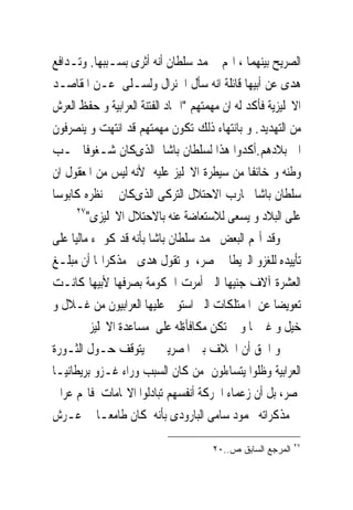 ‫ﺍﻟﺼﺮﻳﺢ ﺑﻴﻨﻬﻤﺎ ، ﺍ‪‬ﻢ ﳏﻤﺪ ﺳﻠﻄﺎﻥ ﺃﻧﻪ ﺃﺛﺮﻯ ﺑﺴـﺒﺒﻬﺎ. ﻭﺗـﺪﺍﻓﻊ‬
‫ﻫﺪﻯ ﻋﻦ ﺃﺑﻴﻬﺎ ﻗﺎﺋﻠﺔ ﺍﻧﻪ ﺳﺄﻝ ﺍﳉﻨﺮﺍﻝ ﻭﻟﺴـﻠﻰ ﻋـﻦ ﺍﳌﻘﺎﺻـﺪ‬
‫ﺍﻻﳒﻠﻴﺰﻳﺔ ﻓﺄﻛﺪ ﻟﻪ ﺍﻥ ﻣﻬﻤﺘﻬﻢ "ﺍﲬﺎﺩ ﺍﻟﻔﺘﻨﺔ ﺍﻟﻌﺮﺍﺑﻴﺔ ﻭ ﺣﻔﻆ ﺍﻟﻌﺮﺵ‬
‫ﻣﻦ ﺍﻟﺘﻬﺪﻳﺪ. ﻭ ﺑﺎﻧﺘﻬﺎﺀ ﺫﻟﻚ ﺗﻜﻮﻥ ﻣﻬﻤﺘﻬﻢ ﻗﺪ ﺍﻧﺘﻬﺖ ﻭ ﻳﻨﺼﺮﻓﻮﻥ‬
‫ﺍﱃ ﺑﻼﺩﻫﻢ.ﺃﻛﺪﻭﺍ ﻫﺬﺍ ﻟﺴﻠﻄﺎﻥ ﺑﺎﺷﺎ ﺍﻟﺬﻯﻛﺎﻥ ﺷـﻐﻮﻓﺎ ﲝـﺐ‬
‫ﻭﻃﻨﻪ ﻭ ﺧﺎﺋﻔﺎ ﻣﻦ ﺳﻴﻄﺮﺓ ﺍﻻﳒﻠﻴﺰ ﻋﻠﻴﻪ ﻷﻧﻪ ﻟﻴﺲ ﻣﻦ ﺍﳌﻌﻘﻮﻝ ﺍﻥ‬
‫ﺳﻠﻄﺎﻥ ﺑﺎﺷﺎ ﳛﺎﺭﺏ ﺍﻻﺣﺘﻼﻝ ﺍﻟﺘﺮﻛﻰ ﺍﻟﺬﻯﻛﺎﻥ ﰱ ﻧﻈﺮﻩ ﻛﺎﺑﻮﺳﺎ‬
      ‫٧٢‬
         ‫ﻋﻠﻰ ﺍﻟﺒﻼﺩ ﻭ ﻳﺴﻌﻰ ﻟﻼﺳﺘﻌﺎﺿﺔ ﻋﻨﻪ ﺑﺎﻻﺣﺘﻼﻝ ﺍﻻﳒﻠﻴﺰﻯ"‬
‫ﻭﻗﺪ ﺃ‪‬ﻢ ﺍﻟﺒﻌﺾ ﳏﻤﺪ ﺳﻠﻄﺎﻥ ﺑﺎﺷﺎ ﺑﺄﻧﻪ ﻗﺪ ﻛﻮﰱﺀ ﻣﺎﻟﻴﺎ ﻋﻠﻰ‬
‫ﺗﺄﻳﻴﺪﻩ ﻟﻠﻐﺰﻭ ﺍﻟﱪﻳﻄﺎﱏ ﳌﺼﺮ، ﻭ ﺗﻘﻮﻝ ﻫﺪﻯ ﰱﻣﺬﻛﺮﺍ‪‬ﺎ ﺃﻥ ﻣﺒﻠـﻎ‬
‫ﺍﻟﻌﺸﺮﺓ ﺁﻻﻑ ﺟﻨﻴﻬﺎ ﺍﻟﱴ ﺃﻣﺮﺕ ﺍﳊﻜﻮﻣﺔ ﺑﺼﺮﻓﻬﺎ ﻷﺑﻴﻬﺎ ﻛﺎﻧـﺖ‬
‫ﺗﻌﻮﻳﻀﺎ ﻋﻦ ﺍﳌﻤﺘﻠﻜﺎﺕ ﺍﻟﱴ ﺍﺳﺘﻮﱃ ﻋﻠﻴﻬﺎ ﺍﻟﻌﺮﺍﺑﻴﻮﻥ ﻣﻦ ﻏـﻼﻝ ﻭ‬
          ‫ﺧﻴﻞ ﻭ ﻏﲑﳘﺎ ﻭ ﱂ ﺗﻜﻦ ﻣﻜﺎﻓﺄﺓﻟﻪ ﻋﻠﻰ ﻣﺴﺎﻋﺪﺓ ﺍﻻﳒﻠﻴﺰ‬
‫ﻭ ﺍﳊﻖ ﺃﻥ ﺍﳋﻼﻑ ﺑﲔ ﺍﳌﺼﺮﻳﲔ ﱂ ﻳﺘﻮﻗﻒ ﺣـﻮﻝ ﺍﻟﺜـﻮﺭﺓ‬
‫ﺍﻟﻌﺮﺍﺑﻴﺔ ﻭﻇﻠﻮﺍ ﻳﺘﺴﺎﺀﻟﻮﻥ ﻣﻦ ﻛﺎﻥ ﺍﻟﺴﺒﺐ ﻭﺭﺍﺀ ﻏـﺰﻭ ﺑﺮﻳﻄﺎﻧﻴـﺎ‬
‫ﳌﺼﺮ، ﺑﻞ ﺃﻥ ﺯﻋﻤﺎﺀ ﺍﳊﺮﻛﺔ ﺃﻧﻔﺴﻬﻢ ﺗﺒﺎﺩﻟﻮﺍ ﺍﻻ‪‬ﺎﻣﺎﺕ ﻓﺎ‪‬ﻢ ﻋﺮﺍﰉ‬
‫ﰱ ﻣﺬﻛﺮﺍﺗﻪ ﳏﻤﻮﺩ ﺳﺎﻣﻰ ﺍﻟﺒﺎﺭﻭﺩﻯ ﺑﺄﻧﻪ ﻛﺎﻥ ﻃﺎﻣﻌـﺎ ﰱ ﻋـﺮﺵ‬
                                                            ‫٧٢‬
                                      ‫ﺍﻟﻤﺭﺠﻊ ﺍﻟﺴﺎﺒﻕ ﺹ..٠٢‬
 