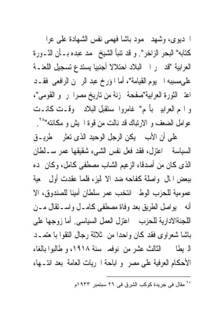 ‫ﺍﳋﺪﻳﻮﻯ، ﻭﺷﻬﺪ ﳏﻤﻮﺩ ﺑﺎﺷﺎ ﻓﻬﻤﻰ ﻧﻔﺲ ﺍﻟﺸﻬﺎﺩﺓ ﻋﻠﻰ ﻋﺮﺍﰉ ﰱ‬
‫ﻛﺘﺎﺑﻪ" ﺍﻟﺒﺤﺮ ﺍﻟﺰﺍﺧﺮ". ﻭ ﻗﺪ ﺗﻨﺒﺄ ﺍﻟﺸﻴﺦ ﳏﻤﺪ ﻋﺒﺪﻩ ﺑـﺄﻥ ﺍﻟﺜـﻮﺭﺓ‬
‫ﺍﻟﻌﺮﺍﺑﻴﺔ "ﻗﺪ ﲡﺮ ﺍﱃ ﺍﻟﺒﻼﺩ ﺍﺣﺘﻼﻻ ﺃﺟﻨﺒﻴﺎ ﻳﺴﺘﺪﻉ ﺗﺴﺠﻴﻞ ﺍﻟﻠﻌﻨـﺔ‬
‫ﻋﻠﻰﻣﺴﺒﺒﻪ ﺍﱃ ﻳﻮﻡ ﺍﻟﻘﻴﺎﻣﺔ"، ﺃﻣﺎ ﺍﳌﺆﺭﺥ ﻋﺒﺪ ﺍﻟﺮﲪﻦ ﺍﻟﺮﺍﻓﻌﻰ ﻓﻘـﺪ‬
‫ﺍﻋﺘﱪ ﺍﻟﺜﻮﺭﺓ ﺍﻟﻌﺮﺍﺑﻴﺔ"ﺻﻔﺤﺔ ﳏﺰﻧﺔ ﻣﻦ ﺗﺎﺭﻳﺦ ﻣﺼﺮﺍﳊﺮﰉﻭ ﺍﻟﻘﻮﻣﻰ"،‬
‫ﻭ ﺍ‪‬ﻢ ﺍﻟﻌﺮﺍﺑﻴﲔ ﺑﺄ‪‬ﻢ" ﻏﺎﻣﺮﻭﺍ ﲟﺴﺘﻘﺒﻞ ﺍﻟﺒﻼﺩ ﰱ ﻭﻗـﺖ ﻛﺎﻧـﺖ‬
 ‫ﻋﻮﺍﻣﻞ ﺍﻟﻀﻌﻒ ﻭ ﺍﻻﺭﺗﺒﺎﻙ ﻗﺪ ﻧﺎﻟﺖ ﻣﻦ ﻗﻮﺓ ﺍﳉﻴﺶ ﻭ ﻣﻜﺎﻧﺘﻪ"٨٢.‬
‫ﻋﻠﻰ ﺃﻥ ﺍﻷﺏ ﱂ ﻳﻜﻦ ﺍﻟﺮﺟﻞ ﺍﻟﻮﺣﻴﺪ ﺍﻟﺬﻯ ﺗﻌﺜﺮ ﰱ ﻃﺮﻳـﻖ‬
‫ﺍﻟﺴﻴﺎﺳﺔ ﰒ ﺍﻋﺘﺰﻝ، ﻓﻘﺪ ﻓﻌﻞ ﻧﻔﺲ ﺍﻟﺸﻰﺀ ﺷﻘﻴﻘﻬﺎ ﻋﻤﺮ ﺳـﻠﻄﺎﻥ‬
‫ﺍﻟﺬﻯ ﻛﺎﻥ ﻣﻦ ﺃﺻﺪﻗﺎﺀ ﺍﻟﺰﻋﻴﻢ ﺍﻟﺸﺎﺏ ﻣﺼﻄﻔﻰ ﻛﺎﻣﻞ، ﻭﻛﺎﻥ ﳝﺪﻩ‬
‫ﺑﺒﻌﺾ ﺍﳌﺎﻝ ﳌﻮﺍﺻﻠﺔ ﻛﻔﺎﺣﻪ ﺿﺪ ﺍﻻﳒﻠﻴﺰ، ﻓﻠﻤﺎ ﻋﻘﺪﺕ ﺃﻭﻝ ﲨﻌﻴﺔ‬
‫ﻋﻤﻮﻣﻴﺔ ﻟﻠﺤﺰﺏ ﺍﻟﻮﻃﲎ ﺍﻧ‪‬ﺨﺐ ﻋﻤﺮ ﺳﻠﻄﺎﻥ ﺃﻣﻴﻨﺎ ﻟﻠﺼﻨﺪﻭﻕ، ﺍﻻ‬
                                  ‫ﺘ‬
‫ﺃﻧﻪ ﱂ ﻳﻮﺍﺻﻞ ﺍﻟﻄﺮﻳﻖ ﺑﻌﺪ ﻭﻓﺎﺓ ﻣﺼﻄﻔﻰ ﻛﺎﻣـﻞ ﻭﺍﺳـﺘﻘﺎﻝ ﻣـﻦ‬
‫ﺍﻟﻠﺠﻨﺔﺍﻻﺩﺍﺭﻳﺔ ﻟﻠﺤﺰﺏ ﰒ ﺍﻋﺘﺰﻝ ﺍﻟﻌﻤﻞ ﺍﻟﺴﻴﺎﺳﻰ. ﺃﻣﺎ ﺯﻭﺟﻬﺎ ﻋﻠﻰ‬
‫ﺑﺎﺷﺎ ﺷﻌﺮﺍﻭﻯ ﻓﻘﺪ ﻛﺎﻥ ﻭﺍﺣﺪﺍ ﻣﻦ ﺛﻼﺛﺔ ﺭﺟﺎﻝ ﺍﻟﺘﻘﻮﺍ ﺑﺎﳌﻌﺘﻤـﺪ‬
‫ﺍﻟﱪﻳﻄﺎﱏ ﰱ ﺍﻟﺜﺎﻟﺚ ﻋﺸﺮ ﻣﻦ ﻧﻮﻓﻤﱪ ﺳﻨﺔ ٨١٩١، ﻭ ﻃﺎﻟﺒﻮﺍ ﺑﺎﻟﻐﺎﺀ‬
‫ﺍﻷﺣﻜﺎﻡ ﺍﻟﻌﺮﻓﻴﺔ ﻋﻠﻰ ﻣﺼﺮ ﻭ ﺍﺑﺎﺣﺔ ﺍﳊﺮﻳﺎﺕ ﺍﻟﻌﺎﻣﺔ ﺑﻌﺪ ﺍﻧﺘـﻬﺎﺀ‬
                                                             ‫٨٢‬
               ‫ﻤﻘﺎل ﻓﻰ ﺠﺭﻴﺩﺓ ﻜﻭﻜﺏ ﺍﻟﺸﺭﻕ ﻓﻰ ٦٢ ﺴﺒﺘﻤﺒﺭ ٣٣٩١ﻡ‬
 