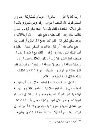 ‫ﺍﳊﺮﺏ ﺍﻟﻌﺎﳌﻴﺔ ﺍﻷﻭﱃ ﰒ ﺳﺎﻓﺮﻭﺍ ﺍﱃ ﻓﺮﺳﺎﻯ ﻟﻠﻤﺸﺎﺭﻛﺔ ﰱﻣـﺆﲤﺮ‬
‫ﺍﻟﺴﻼﻡ ﻛﻮﻓﺪ ﳝﺜﻞ ﺍﻟﺸﻌﺐ ﺍﳌﺼﺮﻯ. ﻭﻗﺪ ﻋﺮﺽ ﺷﻌﺮﺍﻭﻯ ﺑﺎﺷـﺎ‬
‫ﻋﻠﻰ ﺯﻣﻼﺋﻪ ﺍﺳﺘﻌﺪﺍﺩﻩ ﻟﻠﻘﻴﺎﻡ ﺑﻜﻞ ﻣﺎ ﳛﺘﺎﺟﻪ ﺳﻔﺮ ﺍﻟﻮﻓـﺪ ﻣـﻦ‬
‫ﻧﻔﻘﺎﺕ ﻟﻐﺎﻳﺔ ﺍﺭﺑﻌﲔ ﺍﻟﻒ ﺟﻨﻴﻪ ، ﺩﻓﻊ ﻣﻨﻬﺎ ﰱ ﺍﳊﺎﻝ ﺍﺭﺑﻌﺔﺁﻻﻑ ،‬
‫ﻭﻭﻋﺪ ﺑﺪﻓﻊ ﺍﻟﺒﺎﻗﻰ ﺍﺫﺍ ﱂ ﺗﻘﻢ ﺍﻷﻣﺔ ﺑﺪﻓﻊ ﺍﳌﺎﻝ ﺍﻟﻼﺯﻡ ﺃﻭ ﻗﺼـﺮﺕ‬
‫ﰱ ﺩﻓﻊ ﺟﺎﻧﺐ ﻣﻨﻪ ٩٢ ﻭ ﻛﺎﻥ ﻫﺬﺍﺍﻟﻌﺮﺽ ﺍﻟﺴﺨﻰ ﺳﺒﺒﺎ ﰱ ﺍﺧﺘﻴﺎﺭﻩ‬
‫ﺃﺣﺪ ﺍﻟﺜﻼﺛﺔ ﺍﻟﺬﻳﻦ ﻧﺎﺑﻮﺍ ﻋﻦ ﺍﻟﻮﻓﺪ ﰱ ﺍﻟﻠﻘﺎﺀ ﻣﻊ ﺍﳌﻌﺘﻤﺪ ﺍﻟﱪﻳﻄـﺎﱏ‬
‫ﺻﺎﺣﺐ ﺍﻟﻌﺒﺎﺭﺓﺍﻟﺸﻬﲑﺓ:" ﻧﺮﻳﺪ ﺃﻥ ﺗﻜﻮﻥ ﺍﻟﻌﻼﻗـﺔ ﺑﻴﻨﻨـﺎ ﻭ ﺑـﲔ‬
‫ﺑﺮﻳﻄﺎﻧﻴﺎ ﺻﺪﺍﻗﺔ ﺍﳊﺮ ﻟﻠﺤﺮ ﻻ ﺻﺪﺍﻗﺔ ﺍﳊﺮ ﻟﻠﻌﺒﺪ" ﻭ ﺭﻏﻢ ﺫﻟﻚ ﻓﻘﺪ‬
‫ﺍﻧﺸﻖ ﻣﺒﻜﺮﺍ ﻋﻦ ﺍﻟﻮﻓﺪ ﻭ ﱂ ﻳﺸﺎﺭﻙ ﰱ ﺛﻮﺭﺓ ٩١٩١ ﻭ ﺍﻋﺘﻜﻒ ﰱ‬
                         ‫ﺑﻠﺪﺗﻪ ﻭﺍﻋﺘﺰﻝ ﺍﳊﻴﺎﺓ ﺍﻟﻌﺎﻣﺔ ﺣﱴ ﻭﻓﺎﺗﻪ.‬
‫ﻭﺍﳌﺘﺄﻣﻞ ﳌﺴﲑﺓ ﻫﺬﻩ ﺍﻟﺴﻴﺪﺓ ﺍﻟﻌﻈﻴﻤـﺔ ﻻﺑـﺪ ﻭ ﺃﻥ ﺗﻌﺘﺮﻳـﻪ‬
‫ﺍﻟﺪﻫﺸﺔ ﻋﻠﻰ ﻗﻮ‪‬ﺎ ﺍﻟﺬﺍﺗﻴﺔﻭ ﺻﻼﺑﺘﻬﺎ ﰱ ﻣﻮﺍﺟﻬـﺔﺍﻟﻈﻠﻢ ﻭ ﳏﺎﺭﺑـﺔ‬
‫ﺍﻻﺿﻄﻬﺎﺩ ﻟﻴﺲ ﻟﻠﻤﺮﺃﺓ ﺍﳌﺼﺮﻳﺔ ﻭﺣﺪﻫﺎ ﻭ ﺍﳕـﺎ ﻟﻜـﻞ ﺍﻟﻨﺴـﺎﺀ‬
‫ﺍﻟﻌﺮﺑﻴﺎﺕ، ﻭﻣﺼﺮ ﻭﻛﻞ ﺍﻟﻌﺮﺏ.ﻭﺗﻌﺘﺮﻑ ﻫﺪﻯ ﺑﺄ‪‬ﺎ ﻛﺎﻧﺖ ﺗﻌﺎﱏ‬
‫ﻣﻦ ﺗﻔﻀﻴﻞ ﺃﺧﻴﻬﺎ ) ﻋﻤﺮ( ﻋﻠﻴﻬﺎ ﺳﻮﺍﺀ ﻣﻦ ﻭﺍﻟﺪ‪‬ﺎ ﺃﻭ ﻣﻦ ﺃﻫـﻞ‬
‫ﺍﻟﺒﻴﺖ ﲨﻴﻌﺎ ﺭﻏﻢ ﺃ‪‬ﺎ ﺍﻷﻛﱪ ﺳﻨﺎ، ﻟﺪﺭﺟﺔ ﺍ‪‬ﺎ ﲤﻨﺖ ﺃﻥ ﲤﺮﺽ ﺣﱴ‬
                                                          ‫٩٢‬
                              ‫ﻤﺫﻜﺭﺍﺕ ﻫﺩﻯ ﺸﻌﺭﺍﻭﻯ ﺹ..١٦١‬
 