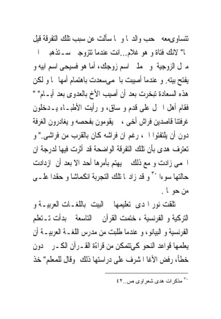 ‫ﺗﺘﺴﺎﻭﻯﻣﻌﻪ ﰱﺣﺐ ﻭﺍﻟﺪ‪‬ﺎ ﻭ ﳌﺎ ﺳﺄﻟﺖ ﻋﻦ ﺳﺒﺐ ﺗﻠﻚ ﺍﻟﺘﻔﺮﻗﺔ ﻗﻴﻞ‬
‫ﳍﺎ" ﻻﻧﻚ ﻓﺘﺎﺓ ﻭ ﻫﻮ ﻏﻼﻡ...ﺍﻧﺖ ﻋﻨﺪﻣﺎ ﺗﺘﺰﻭﺟﲔ ﺳـﺘﺬﻫﺒﲔ ﺍﱃ‬
‫ﻣﱰﻝ ﺍﻟﺰﻭﺟﻴﺔ ﻭ ﲢﻤﻠﲔ ﺍﺳﻢ ﺯﻭﺟﻚ، ﺃﻣﺎ ﻫﻮ ﻓﺴ‪‬ﺤﻰ ﺍﺳﻢ ﺍﺑﻴﻪ ﻭ‬
               ‫ﻴ‬
‫ﻳﻔﺘﺢ ﺑﻴﺘﻪ. ﻭ ﻋﻨﺪﻣﺎ ﺃﺻﻴﺒﺖ ﺑﺎﳊﻤﻰﺳﻌﺪﺕ ﺑﺎﻫﺘﻤﺎﻡ ﺃﻣﻬﺎ ‪‬ﺎ ﻭ ﻟﻜﻦ‬
‫ﻫﺬﻩ ﺍﻟﺴﻌﺎﺩﺓ ﺗﺒﺨﺮﺕ ﺑﻌﺪ ﺃﻥ ﺃﺻﻴﺐ ﺍﻷﺥ ﺑﺎﻟﻌﺪﻭﻯ ﺑﻌﺪ ﺃﻳـﺎﻡ" "‬
‫ﻓﻘﺎﻡ ﺃﻫﻞ ﺍﳌﱰﻝ ﻋﻠﻰ ﻗﺪﻡ ﻭ ﺳﺎﻕ، ﻭ ﺭﺃﻳﺖ ﺍﻷﻃﺒـﺎﺀ ﻳـﺪﺧﻠﻮﻥ‬
‫ﻏﺮﻓﺘﻨﺎ ﻗﺎﺻﺪﻳﻦ ﻓﺮﺍﺵ ﺃﺧﻰ ، ﰒ ﻳﻘﻮﻣﻮﻥ ﺑﻔﺤﺼﻪ ﻭ ﻳﻐﺎﺩﺭﻭﻥ ﺍﻟﻐﺮﻓﺔ‬
‫ﺩﻭﻥ ﺃﻥ ﻳﻠﺘﻔﺘﻮﺍ ﺍﱃ، ﺭﻏﻢ ﺍﻥ ﻓﺮﺍﺷﻪ ﻛﺎﻥ ﺑﺎﻟﻘﺮﺏ ﻣﻦ ﻓﺮﺍﺷﻰ." ﻭ‬
‫ﺗﻌﺘﺮﻑ ﻫﺪﻯ ﺑﺄﻥ ﺗﻠﻚ ﺍﻟﺘﻔﺮﻗﺔ ﺍﻟﻮﺍﺿﺤﺔ ﻗﺪ ﺃﺛﺮﺕ ﻓﻴﻬﺎ ﻟﺪﺭﺟﺔ ﺍﻥ‬
‫ﺍﳊﻤﻰ ﺯﺍﺩﺕ ﻭ ﻣﻊ ﺫﻟﻚ ﱂ ﻳﻬﺘﻢ ﺑﺄﻣﺮﻫﺎ ﺃﺣﺪ ﺍﻻ ﺑﻌﺪ ﺃﻥ ﺍﺯﺩﺍﺩﺕ‬
‫ﺣﺎﻟﺘﻬﺎ ﺳﻮﺀﺍ ٠٣ ﻭ ﻗﺪ ﺯﺍﺩ‪‬ﺎ ﺗﻠﻚ ﺍﻟﺘﺠﺮﺑﺔ ﺍﻧﻜﻤﺎﺷﺎ ﻭ ﺣﻘﺪﺍ ﻋﻠـﻰ‬
                                                ‫ﻣﻦ ﺣﻮﳍﺎ .‬
‫ﺗﻠﻘﺖ ﻧﻮﺭ ﺍﳍﺪﻯ ﺗﻌﻠﻴﻤﻬﺎ ﰱ ﺍﻟﺒﻴﺖ ﺑﺎﻟﻠﻐـﺎﺕ ﺍﻟﻌﺮﺑﻴـﺔ ﻭ‬
‫ﺍﻟﺘﺮﻛﻴﺔ ﻭ ﺍﻟﻔﺮﻧﺴﻴﺔ ، ﺧﺘﻤﺖ ﺍﻟﻘﺮﺁﻥ ﰱ ﺍﻟﺘﺎﺳﻌﺔ ﰒ ﺑﺪﺃﺕ ﺗـﺘﻌﻠﻢ‬
‫ﺍﻟﻔﺮﻧﺴﻴﺔ ﻭ ﺍﻟﺒﻴﺎﻧﻮ، ﻭ ﻋﻨﺪﻣﺎ ﻃﻠﺒﺖ ﻣﻦ ﻣﺪﺭﺱ ﺍﻟﻠﻐـﺔ ﺍﻟﻌﺮﺑﻴـﺔ ﺃﻥ‬
‫ﻳﻌﻠﻤﻬﺎ ﻗﻮﺍﻋﺪ ﺍﻟﻨﺤﻮ ﻛﻰﺗﺘﻤﻜﻦ ﻣﻦ ﻗﺮﺍﺀْﺓ ﺍﻟﻘـﺮﺁﻥ ﺍﻟﻜـﺮﱘ ﺩﻭﻥ‬
‫ﺧﻄﺄ، ﺭﻓﺾ ﺍﻷﻏﺎ ﺍﳌﺸﺮﻑ ﻋﻠﻰ ﺩﺭﺍﺳﺘﻬﺎ ﺫﻟﻚ ﻭﻗﺎﻝ ﻟﻠﻤﻌﻠﻢ" ﺧﺬ‬
                                                         ‫٠٣‬
                               ‫ﻤﺫﻜﺭﺍﺕ ﻫﺩﻯ ﺸﻌﺭﺍﻭﻯ ﺹ..٢٤‬
 