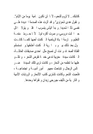 ‫ﻛﺘﺎﺑﻚ.. ﻻ ﻟﺰﻭﻡ ﻟﻠﻨﺤﻮ، ﻷ‪‬ﺎ ﻟﻦ ﺗﻜﻮﻥ ﳏﺎﻣﻴﺔ ﻳﻮﻣﺎ ﻣﻦ ﺍﻷﻳﺎﻡ".‬
‫ﻭ ﺗﻘﻮﻝ ﻫﺪﻯ ﺷﻌﺮﺍﻭﻯ" ﻭ ﻗﺪ ﺃﺛﺮﺕ ﻫﺬﻩ ﺍﻟﺼﺪﻣﺔ ﺍﳉﺪﻳﺪﺓ ﻋﻠـﻰ‬
‫ﻧﻔﺴﻰ ﺗﺄﺛﲑﺍ ﺷﺪﻳﺪﺍ. ﻭ ﺑﺪﺃ ﺍﻟﻴﺄﺱ ﻳﺘﺴﺮﺏ ﺍﱃ ﻗﻠﱮ ﻭ ﻳﺘﻮﻻﱏ ﺍﳌﻠﻞ‬
‫ﺣﱴ ﺍﳘﻠﺖ ﺩﺭﻭﺳﻰ، ﻭ ﺻﺮﺕ ﺃﻛﺮﻩ ﺍﻧﻮﺛﱴ ﻷ‪‬ﺎ ﺣـﺮﻣﺘﲎ ﻣﺘﻌـﺔ‬
‫ﺍﻟﺘﻌﻠﻴﻢ ﻭ ﳑﺎﺭﺳﺔ ﺍﳊﻴﺎﺓ ﺍﻟﺮﻳﺎﺿﻴﺔ ﺍﻟﱴ ﻛﻨﺖ ﺃﺣﺒﻬﺎ ﻛﻤـﺎ ﻛﺎﻧـﺖ‬
‫ﲢﻮﻝ ﺑﻌﺪ ﺫﻟﻚ ﺑﻴﲎ ﻭ ﺑﲔ ﺍﳊﺮﻳﺔ ﺍﻟﱴ ﻛﻨﺖ ﺃﻋﺸﻘﻬﺎ.ﻭﱂ ﺗﺴﺘﺴﻠﻢ‬
‫ﺍﻟﻔﺘﺎﺓ ﺍﻟﺼﻐﲑﺓ، ﻭﲤﻨﺖ ﺃﻥ ﺗﺼﺒﺢ ﻣﺜﻞ ﺍﺣﺪﻯ ﺻﺪﻳﻘﺎﺕ ﺍﻟﻌﺎﺋﻠـﺔ،‬
‫ﺍﻟﱴ ﻛﺎﻧﺖ ﺳﻴﺪﺓ ﻣﻐﺮﺑﻴﺔ ﺗﺪﻋﻰ ﺧﺪﳚﺔ ﺗﻘﺮﺽ ﺍﻟﺸﻌﺮ ، ﻭ ﺗﺘﻠـﻮ‬
‫ﻋﻠﻴﻬﺎ ﻣﺎ ﺗﻨﻈﻤﻪ ﻣﻦ ﺃﺷﻌﺎﺭ ، ﻭ ﻛﺎﻧﺖ ﺗﺮﻯ ﺗﻠﻚ ﺍﻟﺴﻴﺪﺓ ﲢﻀـﺮ‬
‫ﳎﺎﻟﺲ ﺍﻟﺮﺟﺎﻝ ﻭ ﺗﺘﺒﺎﺣﺚ ﻣﻌﻬﻢ ﰱ ﺃﻣﻮﺭ ﺃﺩﺑﻴـﺔ ﻭ ﺍﺟﺘﻤﺎﻋﻴـﺔ ،‬
‫ﻓﺄﺣﺒﺖ ﺍﻟﺸﻌﺮ ﻭﻛﺎﻧﺖ ﺗﺸﺘﺮﻯ ﻛﺘﺐ ﺍﻷﺷﻌﺎﺭ ﻭ ﺍﻟﺮﻭﺍﻳﺎﺕ ﺍﻷﺩﺑﻴﺔ‬
          ‫ﻭ ﺍﻟﺘﺎﺭﳜﻴﺔ ﻣﻦ ﺗﺄﻟﻴﻒ ﺟﻮﺭﺟﻰ ﺯﻳﺪﺍﻥ ﻭ ﺗﻘﺮﺃﻫﺎ ﻭﺣﺪﻫﺎ.‬
 