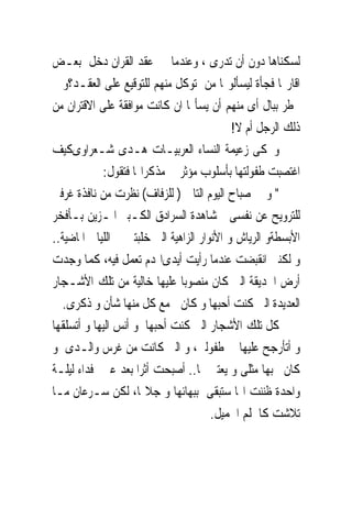 ‫ﻟﺴﻜﻨﺎﻫﺎ ﺩﻭﻥ ﺃﻥ ﺗﺪﺭﻯ ، ﻭﻋﻨﺪﻣﺎ ﰎ ﻋﻘﺪ ﺍﻟﻘﺮﺍﻥ ﺩﺧﻞ ﺑﻌـﺾ‬
‫ﺍﻗﺎﺭ‪‬ﺎ ﻓﺠﺄﺓ ﻟﻴﺴﺄﻟﻮ‪‬ﺎ ﻣﻦ ﺗﻮﻛﻞ ﻣﻨﻬﻢ ﻟﻠﺘﻮﻗﻴﻊ ﻋﻠﻰ ﺍﻟﻌﻘـﺪ؟ﻭ ﱂ‬
‫ﳜﻄﺮ ﺑﺒﺎﻝ ﺃﻯ ﻣﻨﻬﻢ ﺃﻥ ﻳﺴﺄﳍﺎ ﺍﻥ ﻛﺎﻧﺖ ﻣﻮﺍﻓﻘﺔ ﻋﻠﻰ ﺍﻻﻗﺘﺮﺍﻥ ﻣﻦ‬
                                            ‫ﺫﻟﻚ ﺍﻟﺮﺟﻞ ﺃﻡ ﻻ!‬
‫ﻭﲢﻜﻰ ﺯﻋﻴﻤﺔ ﺍﻟﻨﺴﺎﺀ ﺍﻟﻌﺮﺑﻴـﺎﺕ ﻫـﺪﻯ ﺷـﻌﺮﺍﻭﻯﻛﻴﻒ‬
            ‫ﺍﻏﺘﺼﺒﺖ ﻃﻔﻮﻟﺘﻬﺎ ﺑﺄﺳﻠﻮﺏ ﻣﺆﺛﺮ ﰱ ﻣﺬﻛﺮﺍ‪‬ﺎ ﻓﺘﻘﻮﻝ:‬
‫" ﻭ ﰱ ﺻﺒﺎﺡ ﺍﻟﻴﻮﻡ ﺍﻟﺘﺎﱃ ) ﻟﻠﺰﻓﺎﻑ( ﻧﻈﺮﺕ ﻣﻦ ﻧﺎﻓﺬﺓ ﻏﺮﻓﱴ‬
‫ﻟﻠﺘﺮﻭﻳﺢ ﻋﻦ ﻧﻔﺴﻰ ﲟﺸﺎﻫﺪﺓ ﺍﻟﺴﺮﺍﺩﻕ ﺍﻟﻜـﺒﲑ ﺍﳌـﺰﻳﻦ ﺑـﺄﻓﺨﺮ‬
‫ﺍﻷﺑﺴﻄﺔﻭ ﺍﻟﺮﻳﺎﺵ ﻭ ﺍﻷﻧﻮﺍﺭ ﺍﻟﺰﺍﻫﻴﺔ ﺍﻟﱴ ﺧﻠﺒﺘﲎ ﰱ ﺍﻟﻠﻴﺎﱃ ﺍﳌﺎﺿﻴﺔ..‬
‫ﻭ ﻟﻜﻨﲎ ﺍﻧﻘﺒﻀﺖ ﻋﻨﺪﻣﺎ ﺭﺃﻳﺖ ﺃﻳﺪﻯﺍﳍﺪﻡ ﺗﻌﻤﻞ ﻓﻴﻪ، ﻛﻤﺎ ﻭﺟﺪﺕ‬
‫ﺃﺭﺽ ﺍﳊﺪﻳﻘﺔ ﺍﻟﱴ ﻛﺎﻥ ﻣﻨﺼﻮﺑﺎ ﻋﻠﻴﻬﺎ ﺧﺎﻟﻴﺔ ﻣﻦ ﺗﻠﻚ ﺍﻷﺷـﺠﺎﺭ‬
   ‫ﺍﻟﻌﺪﻳﺪﺓ ﺍﻟﱴ ﻛﻨﺖ ﺃﺣﺒﻬﺎ ﻭ ﻛﺎﻥ ﱃﻣﻊ ﻛﻞ ﻣﻨﻬﺎ ﺷﺄﻥ ﻭ ﺫﻛﺮﻯ.‬
‫ﻛﻞ ﺗﻠﻚ ﺍﻷﺷﺠﺎﺭ ﺍﻟﱴ ﻛﻨﺖ ﺃﺣﺒﻬﺎ ﻭ ﺃﻧﺲ ﺍﻟﻴﻬﺎ ﻭ ﺃﺗﺴﻠﻘﻬﺎ‬
‫ﻭ ﺃﺗﺄﺭﺟﺢ ﻋﻠﻴﻬﺎ ﰱ ﻃﻔﻮﻟﱴ، ﻭ ﺍﻟﱴ ﻛﺎﻧﺖ ﻣﻦ ﻏﺮﺱ ﻭﺍﻟـﺪﻯ ﻭ‬
‫ﻛﺎﻥ ﳛﺒﻬﺎ ﻣﺜﻠﻰ ﻭ ﻳﻌﺘﲎ ‪‬ﺎ.. ﺃﺻﺒﺤﺖ ﺃﺛﺮﺍ ﺑﻌﺪ ﻋﲔ ﻓﺪﺍﺀ ﻟﻴﻠـﺔ‬
‫ﻭﺍﺣﺪﺓ ﻇﻨﻨﺖ ﺍ‪‬ﺎ ﺳﺘﺒﻘﻰ ﺑﺒﻬﺎﺋﻬﺎ ﻭ ﺟﻼﳍﺎ، ﻟﻜﻦ ﺳـﺮﻋﺎﻥ ﻣـﺎ‬
                                       ‫ﺗﻼﺷﺖ ﻛﺎﳊﻠﻢ ﺍﳉﻤﻴﻞ.‬
 