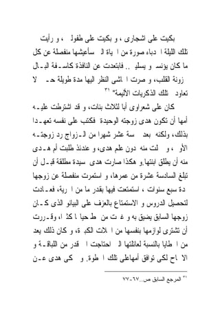 ‫ﺑﻜﻴﺖ ﻋﻠﻰ ﺍﺷﺠﺎﺭﻯ ، ﻭ ﺑﻜﻴﺖ ﻋﻠﻰ ﻃﻔﻮﻟﱴ ، ﻭ ﺭﺃﻳﺖ ﰱ‬
‫ﺗﻠﻚ ﺍﻟﻠﻴﻠﺔ ﺍﳉﺪﺑﺎﺀ ﺻﻮﺭﺓ ﻣﻦ ﺍﳊﻴﺎﺓ ﺍﻟﱴ ﺳﺄﻋﻴﺸﻬﺎ ﻣﻨﻔﺼﻠﺔ ﻋﻦ ﻛﻞ‬
‫ﻣﺎ ﻛﺎﻥ ﻳﺆﻧﺴﲎﻭ ﻳﺴﻠﻴﲎ.. ﻓﺎﺑﺘﻌﺪﺕ ﻋﻦ ﺍﻟﻨﺎﻓﺬﺓ ﻛﺎﺳـﻔﺔ ﺍﻟﺒـﺎﻝ‬
‫ﳏﺰﻭﻧﺔ ﺍﻟﻘﻠﺐ، ﻭ ﺻﺮﺕ ﺍﲢﺎﺷﻰ ﺍﻟﻨﻈﺮ ﺍﻟﻴﻬﺎ ﻣﺪﺓ ﻃﻮﻳﻠﺔ ﺣـﱴ ﻻ‬
                         ‫١٣‬
                            ‫ﺗﻌﺎﻭﺩﱏ ﺗﻠﻚ ﺍﻟﺬﻛﺮﻳﺎﺕ ﺍﻷﻟﻴﻤﺔ"‬
‫ﻛﺎﻥ ﻋﻠﻰ ﺷﻌﺮﺍﻭﻯ ﺃﺑﺎ ﻟﺜﻼﺙ ﺑﻨﺎﺕ، ﻭ ﻗﺪ ﺍﺷﺘﺮﻃﺖ ﻋﻠﻴـﻪ‬
‫ﺃﻣﻬﺎ ﺃﻥ ﺗﻜﻮﻥ ﻫﺪﻯ ﺯﻭﺟﺘﻪ ﺍﻟﻮﺣﻴﺪﺓ ﻓﻜﺘﺐ ﻋﻠﻰ ﻧﻔﺴﻪ ﺗﻌﻬـﺪﺍ‬
‫ﺑﺬﻟﻚ، ﻭﻟﻜﻨﻪ ﺑﻌﺪ ﲬﺴﺔ ﻋﺸﺮ ﺷﻬﺮﺍ ﻣﻦ ﺍﻟـﺰﻭﺍﺝ ﺭﺩ ﺯﻭﺟﺘـﻪ‬
‫ﺍﻷﻭﱃ، ﻭ ﲪﻠﺖ ﻣﻨﻪ ﺩﻭﻥ ﻋﻠﻢ ﻫﺪﻯ، ﻭ ﻋﻨﺪﺋﺬ ﻃﻠﺒﺖ ﺃﻡ ﻫـﺪﻯ‬
‫ﻣﻨﻪ ﺃﻥ ﻳﻄﻠﻖ ﺍﺑﻨﺘﻬﺎ.ﻭ ﻫﻜﺬﺍ ﺻﺎﺭﺕ ﻫﺪﻯ ﺳﻴﺪﺓ ﻣﻄﻠﻘﺔ ﻗﺒـﻞ ﺃﻥ‬
‫ﺗﺒﻠﻎ ﺍﻟﺴﺎﺩﺳﺔ ﻋﺸﺮﺓ ﻣﻦ ﻋﻤﺮﻫﺎ، ﻭ ﺍﺳﺘﻤﺮﺕ ﻣﻨﻔﺼﻠﺔ ﻋﻦ ﺯﻭﺟﻬﺎ‬
‫ﳌﺪﺓ ﺳﺒﻊ ﺳﻨﻮﺍﺕ ، ﺍﺳﺘﻤﺘﻌﺖ ﻓﻴﻬﺎ ﺑﻘﺪﺭ ﻣﺎ ﻣﻦ ﺍﳊﺮﻳﺔ، ﻓﻌـﺎﺩﺕ‬
‫ﻟﺘﺤﺼﻴﻞ ﺍﻟﺪﺭﻭﺱ ﻭ ﺍﻻﺳﺘﻤﺘﺎﻉ ﺑﺎﻟﻌﺰﻑ ﻋﻠﻰ ﺍﻟﺒﻴﺎﻧﻮ ﺍﻟﺬﻯ ﻛـﺎﻥ‬
‫ﺯﻭﺟﻬﺎ ﺍﻟﺴﺎﺑﻖ ﻳﻀﻴﻖ ﺑﻪ ﻭ ﻏﲑﺕ ﻣﻦ ﳕﻂ ﺣﻴﺎ‪‬ﺎ ﻛﺜﲑﺍ، ﻭﻗـﺮﺭﺕ‬
‫ﺃﻥ ﺗﺸﺘﺮﻯ ﻟﻮﺍﺯﻣﻬﺎ ﺑﻨﻔﺴﻬﺎ ﻣﻦ ﺍﶈﻼﺕ ﺍﻟﻜﺒﲑﺓ، ﻭ ﻛﺎﻥ ﺫﻟﻚ ﻳﻌﺪ‬
‫ﻣﻦ ﺍﳋﻄﺎﻳﺎ ﺑﺎﻟﻨﺴﺒﺔ ﻟﻌﺎﺋﻠﺘﻬﺎ ﺍﻟﱴ ﺍﺣﺘﺎﺟﺖ ﺍﱃ ﻗﺪﺭ ﻣﻦ ﺍﻟﻠﺒﺎﻗـﺔ ﻭ‬
‫ﺍﻻﳊﺎﺡ ﻟﻜﻰ ﺗﻮﺍﻓﻖ ﺃﻣﻬﺎﻋﻠﻰ ﺗﻠﻚ ﺍﳋﻄﻮﺓ. ﻭ ﲢﻜﻰ ﻫﺪﻯ ﻋـﻦ‬
                                                          ‫١٣‬
                                 ‫ﺍﻟﻤﺭﺠﻊ ﺍﻟﺴﺎﺒﻕ ﺹ..٧٦-٧٧‬
 