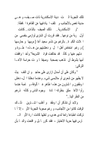 ‫ﺗﻠﻚ ﺍﻟﺘﺠﺮﺑﺔ ﺍﻟﱴ ﲤﺖ ﲟﺪﻳﻨﺔ ﺍﻻﺳﻜﻨﺪﺭﻳﺔ ﺫﺍﺕ ﺻـﻴﻒ، ﻭ ﻫـﻰ‬
   ‫ﻣﺪﻳﻨﺔ ﺗﻐﺺ ﺑﺎﻷﺟﺎﻧﺐ ﻭ ﲣﺘﻠﻒ ﺍﳊﻴﺎﺓ ﻓﻴﻬﺎ ﻋﻦ ﺍﻟﻘﺎﻫﺮﺓ ﺍﶈﺎﻓﻈﺔ:‬
‫"ﻭ ﰱ ﺍﻻﺳﻜﻨﺪﺭﻳﺔ.. ﰱ ﺫﻟﻚ ﺍﻟﺼﻴﻒ ﺑﺎﻟﺬﺍﺕ.. ﻛﺎﻧﺖ ﱃ‬
‫ﺃﻭﻝ ﲡﺮﺑﺔ ﻣﻦ ﻧﻮﻋﻬﺎ.. ﻓﻘﺪ ﻗﺮﺭﺕ ﺃﻥ ﺍﺷﺘﺮﻯ ﻟﻮﺍﺯﻣﻰ ﺑﻨﻔﺴﻰ ﻣﻦ‬
‫ﺍﶈﻼﺕ ﺍﻟﻜﺒﲑﺓ.. ﺑﺎﻟﺮﻏﻢ ﻣﻦ ﺗﺬﻣﺮ ﺳﻌﻴﺪ ﺃﻏﺎ ) ﻣﺮﺑﻴﻬﺎ ﻭ ﺣﺎﺭﺳﻬﺎ‬
‫( ﻭ ﺭﻏﻢ ﺍﻣﺘﻌﺎﺽ ﺃﻫﻞ ﺍﳌﱰﻝ ﻭ ﺩﻫﺸﺘﻬﻢ ﻣﻦ ﻫـﺬﻩ ﺍﳋﻄـﻮﺓ ﻭ‬
‫ﲢﺪﺛﻬﻢ ﻋﻨﻬﺎ ﻭ ﻛﺄﻧﲎ ﻗﺪ ﺧﺎﻟﻔﺖ ﻗﻮﺍﻧﲔ ﺍﻟﺸﺮﻳﻌﺔ".ﻭﺃﺧﲑﺍ ﻭﺍﻓﻘﺖ‬
‫ﺃﻣﻬﺎ ﺑﺸﺮﻁ ﺃﻥ ﺗﺬﻫﺐ ﺑﺼﺤﺒﺔ ﻭﺻﻴﻔﺎ‪‬ﺎ ﻭﲢﺖ ﺣﺮﺍﺳﺔ ﺍﻷﻏـﺎ‬
                                                      ‫ﺍﻟﺘﺮﻛﻰ:‬
‫" ﻭﻛﺎﻥ ﻋﻠﻰ ﺃﻥ ﺃﺳﺪﻝ ﺍﺯﺍﺭﻯ ﻋﻠﻰ ﺣﺎﺟﱮ ﻭ ﺍﻥ ﺍﻟﺘﻒ ﲝﻴﺚ‬
‫ﻻ ﻳﻈﻬﺮ ﻣﻦ ﺷﻌﺮﻯ ﺃﻭ ﻣﻼﺑﺴﻰ ﺷﻰﺀ. ﻭﻋﻨﺪﻣﺎ ﺩﺧﻠﻨﺎ ﺍﶈﻞ، ﺩﻫﺶ‬
‫ﺍﳌﻮﻇﻔﻮﻥ ﻭ ﺍﳌﺸﺘﺮﻭﻥ ﻣﻦ ﻫﺬﻩ ﺍﳌﻈﺎﻫﺮ ﻏﲑ ﺍﳌﺄﻟﻮﻓﺔ، ﻭ ﲞﺎﺻﺔ ﻋﻨﺪﻣﺎ‬
‫ﺭﺃﻭﺍ ﺍﻷﻏﺎ ﳛﻤﻠﻖ ﺑﻨﻈﺮﺍﺗﻪ ﺍﳊﺎﺩﺓ ﰱ ﻭﺟﻮﻩ ﺍﻟﻨﺎﺱ ﻭ ﻛﺄﻧﻪ ﳛﺬﺭﻫﻢ‬
                                            ‫ﻣﻦ ﺍﻟﻨﻈﺮ ﺍﻟﻴﻨﺎ.."‬
‫ﻭﻻﺑﺪ ﺃﻥ ﻧﺘﺬﻛﺮ ﺃﻥ ﺍﳌﻮﻇﻔﲔ ﻭ ﺃﻏﻠﺐ ﺍﳌﺸـﺘﺮﻳﻦ ﰱ ﺫﻟـﻚ‬
‫ﺍﻟﻮﻗﺖ ﻛﺎﻧﻮﺍ ﻣﻦ ﺍﻷﺟﺎﻧﺐ، ﻭ ﺭﻏﻢ ﺻﻌﻮﺑﺔ ﺍﻟﺘﺠﺮﺑﺔ ﺍﻷﻭﱃ، ﺇﻻ ﺃ‪‬ﺎ‬
‫ﺗﺮﻛﺖ ﺍﻧﻄﺒﺎﻋﺎ ﺭﺍﺋﻌﺎ ﻟﺪﻯ ﻫﺪﻯ، ﻭ ﻟﻌﻠﻬﺎ ﻛﺎﻧﺖ ﺍﳌﺮﺓ ﺍﻷﻭﱃ ﺍﻟـﱴ‬
‫ﲤﺎﺭﺱ ﻓﻴﻬﺎ ﺣﺮﻳﺔ ﺍﻻﺧﺘﻴﺎﺭ ، ﻓﻘﺪ ﻛﺮﺭ‪‬ﺎ ﺑﻞ ﻭ ﺍﻗﻨﻌﺖ ﻭﺍﻟﺪ‪‬ﺎ ﺑﺄﻥ‬
 