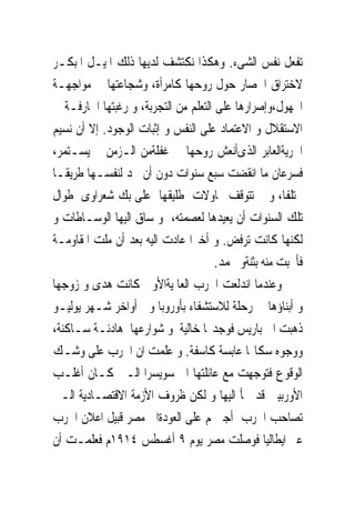 ‫ﺗﻔﻌﻞ ﻧﻔﺲ ﺍﻟﺸﻰﺀ. ﻭﻫﻜﺬﺍ ﻧﻜﺘﺸﻒ ﻟﺪﻳﻬﺎ ﺫﻟﻚ ﺍﳌﻴـﻞ ﺍﳌﺒﻜـﺮ‬
‫ﻻﺧﺘﺮﺍﻕ ﺍﳊﺼﺎﺭ ﺣﻮﻝ ﺭﻭﺣﻬﺎ ﻛﺎﻣﺮﺃﺓ، ﻭﺷﺠﺎﻋﺘﻬﺎ ﰱ ﻣﻮﺍﺟﻬـﺔ‬
‫ﺍ‪‬ﻬﻮﻝ،ﻭﺇﺻﺮﺍﺭﻫﺎ ﻋﻠﻰ ﺍﻟﺘﻌﻠﻢ ﻣﻦ ﺍﻟﺘﺠﺮﺑﺔ، ﻭ ﺭﻏﺒﺘﻬﺎ ﺍﳉﺎﺭﻓـﺔ ﰱ‬
‫ﺍﻻﺳﺘﻘﻼﻝ ﻭ ﺍﻻﻋﺘﻤﺎﺩ ﻋﻠﻰ ﺍﻟﻨﻔﺲ ﻭ ﺇﺛﺒﺎﺕ ﺍﻟﻮﺟﻮﺩ. ﺇﻻ ﺃﻥ ﻧﺴﻴﻢ‬
‫ﺍﳊﺮﻳﺔﺍﻟﻌﺎﺑﺮ ﺍﻟﺬﻯﺃﻧﻌﺶ ﺭﻭﺣﻬﺎ ﰱ ﻏﻔﻠﺔﻣﻦ ﺍﻟـﺰﻣﻦ ﱂ ﻳﺴـﺘﻤﺮ،‬
‫ﻓﺴﺮﻋﺎﻥ ﻣﺎ ﺍﻧﻘﻀﺖ ﺳﺒﻊ ﺳﻨﻮﺍﺕ ﺩﻭﻥ ﺃﻥ ﲡﺪ ﻟﻨﻔﺴـﻬﺎ ﻃﺮﻳﻘـﺎ‬
‫ﳐﺘﻠﻔﺎ، ﻭ ﱂ ﺗﺘﻮﻗﻒ ﳏﺎﻭﻻﺕ ﻃﻠﻴﻘﻬﺎ ﻋﻠﻰ ﺑﻚ ﺷﻌﺮﺍﻭﻯ ﻃﻮﺍﻝ‬
‫ﺗﻠﻚ ﺍﻟﺴﻨﻮﺍﺕ ﺃﻥ ﻳﻌﻴﺪﻫﺎ ﻟﻌﺼﻤﺘﻪ، ﻭ ﺳﺎﻕ ﺍﻟﻴﻬﺎ ﺍﻟﻮﺳـﺎﻃﺎﺕ ﻭ‬
‫ﻟﻜﻨﻬﺎ ﻛﺎﻧﺖ ﺗﺮﻓﺾ. ﻭ ﺃﺧﲑﺍ ﻋﺎﺩﺕ ﺍﻟﻴﻪ ﺑﻌﺪ ﺃﻥ ﻣﻠﺖ ﺍﳌﻘﺎﻭﻣـﺔ‬
                                      ‫ﻓﺄﳒﺒﺖ ﻣﻨﻪ ﺑﺜﻨﺔﻭ ﳏﻤﺪ.‬
‫ﻭﻋﻨﺪﻣﺎ ﺍﻧﺪﻟﻌﺖ ﺍﳊﺮﺏ ﺍﻟﻌﺎﳌﻴﺔﺍﻷﻭﱃ ﻛﺎﻧﺖ ﻫﺪﻯ ﻭ ﺯﻭﺟﻬﺎ‬
‫ﻭ ﺃﺑﻨﺎﺅﻫﺎ ﰱ ﺭﺣﻠﺔ ﻟﻼﺳﺘﺸﻔﺎﺀ ﺑﺄﻭﺭﻭﺑﺎ ﻭﰱ ﺃﻭﺍﺧﺮ ﺷـﻬﺮ ﻳﻮﻟﻴـﻮ‬
‫ﺫﻫﺒﺖ ﺍﱃ ﺑﺎﺭﻳﺲ ﻓﻮﺟﺪ‪‬ﺎ ﺧﺎﻟﻴﺔ ﻭ ﺷﻮﺍﺭﻋﻬﺎ ﻫﺎﺩﺋـﺔ ﺳـﺎﻛﻨﺔ،‬
‫ﻭﻭﺟﻮﻩ ﺳﻜﺎ‪‬ﺎ ﻋﺎﺑﺴﺔ ﻛﺎﺳﻔﺔ. ﻭ ﻋﻠﻤﺖ ﺍﻥ ﺍﳊﺮﺏ ﻋﻠﻰ ﻭﺷـﻚ‬
‫ﺍﻟﻮﻗﻮﻉ ﻓﺘﻮﺟﻬﺖ ﻣﻊ ﻋﺎﺋﻠﺘﻬﺎ ﺍﱃ ﺳﻮﻳﺴﺮﺍ ﺍﻟـﱴ ﻛـﺎﻥ ﺃﻏﻠـﺐ‬
‫ﺍﻷﻭﺭﺑﻴﲔ ﻗﺪ ﳉﺄ ﺍﻟﻴﻬﺎ ﻭ ﻟﻜﻦ ﻇﺮﻭﻑ ﺍﻷﺯﻣﺔ ﺍﻻﻗﺘﺼـﺎﺩﻳﺔ ﺍﻟـﱴ‬
‫ﺗﺼﺎﺣﺐ ﺍﳊﺮﺏ ﺃﺟﱪ‪‬ﻢ ﻋﻠﻰ ﺍﻟﻌﻮﺩﺓﺍﱃ ﻣﺼﺮ ﻗﺒﻴﻞ ﺍﻋﻼﻥ ﺍﳊﺮﺏ‬
‫ﻋﱪ ﺍﻳﻄﺎﻟﻴﺎ ﻓﻮﺻﻠﺖ ﻣﺼﺮ ﻳﻮﻡ ٩ ﺃﻏﺴﻄﺲ ٤١٩١ﻡ ﻓﻌﻠﻤـﺖ ﺃﻥ‬
 