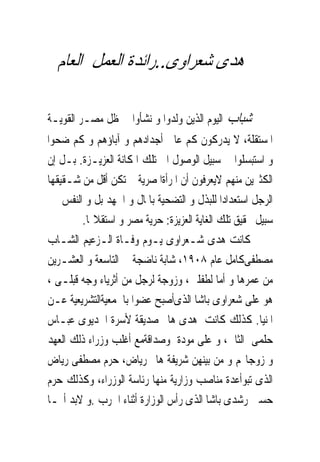 ‫ﻫﺪﻯ ﺷﻌﺮﺍﻭﻯ..ﺭﺍﺋﺪﺓ ﺍﻟﻌﻤﻞ ﺍﻟﻌﺎﻡ‬

‫ﺷﺒﺎﺏ ﺍﻟﻴﻮﻡ ﺍﻟﺬﻳﻦ ﻭﻟﺪﻭﺍ ﻭ ﻧﺸﺄﻭﺍ ﰱ ﻇﻞ ﻣﺼـﺮ ﺍﻟﻘﻮﻳـﺔ‬
‫ﺍﳌﺴﺘﻘﻠﺔ، ﻻ ﻳﺪﺭﻛﻮﻥ ﻛﻢ ﻋﺎﱏ ﺃﺟﺪﺍﺩﻫﻢ ﻭ ﺁﺑﺎﺅﻫﻢ ﻭ ﻛﻢ ﺿﺤﻮﺍ‬
‫ﻭ ﺍﺳﺘﺒﺴﻠﻮﺍ ﰱ ﺳﺒﻴﻞ ﺍﻟﻮﺻﻮﻝ ﺍﱃ ﺗﻠﻚ ﺍﳌﻜﺎﻧﺔ ﺍﻟﻌﺰﻳـﺰﺓ. ﺑـﻞ ﺇﻥ‬
‫ﺍﻟﻜﺜﲑﻳﻦ ﻣﻨﻬﻢ ﻻﻳﻌﺮﻓﻮﻥ ﺃﻥ ﺍﳌﺮﺃﺓﺍﳌﺼﺮﻳﺔ ﱂ ﺗﻜﻦ ﺃﻗﻞ ﻣﻦ ﺷـﻘﻴﻘﻬﺎ‬
‫ﺍﻟﺮﺟﻞ ﺍﺳﺘﻌﺪﺍﺩﺍ ﻟﻠﺒﺬﻝ ﻭ ﺍﻟﺘﻀﺤﻴﺔ ﺑﺎﳌﺎﻝ ﻭ ﺍﳉﻬﺪ ﺑﻞ ﻭ ﺍﻟﻨﻔﺲ ﰱ‬
        ‫ﺳﺒﻴﻞ ﲢﻘﻴﻖ ﺗﻠﻚ ﺍﻟﻐﺎﻳﺔ ﺍﻟﻌﺰﻳﺰﺓ: ﺣﺮﻳﺔ ﻣﺼﺮ ﻭ ﺍﺳﺘﻘﻼﳍﺎ.‬
‫ﻛﺎﻧﺖ ﻫﺪﻯ ﺷـﻌﺮﺍﻭﻯ ﻳـﻮﻡ ﻭﻓـﺎﺓ ﺍﻟـﺰﻋﻴﻢ ﺍﻟﺸـﺎﺏ‬
‫ﻣﺼﻄﻔﻰﻛﺎﻣﻞ ﻋﺎﻡ ٨٠٩١، ﺷﺎﺑﺔ ﻧﺎﺿﺠﺔ ﰱ ﺍﻟﺘﺎﺳﻌﺔ ﻭ ﺍﻟﻌﺸـﺮﻳﻦ‬
‫ﻣﻦ ﻋﻤﺮﻫﺎ ﻭ ﺃﻣﺎ ﻟﻄﻔﻠﲔ، ﻭﺯﻭﺟﺔ ﻟﺮﺟﻞ ﻣﻦ ﺃﺛﺮﻳﺎﺀ ﻭﺟﻪ ﻗﺒﻠـﻰ ،‬
‫ﻫﻮ ﻋﻠﻰ ﺷﻌﺮﺍﻭﻯ ﺑﺎﺷﺎ ﺍﻟﺬﻯﺃﺻﺒﺢ ﻋﻀﻮﺍ ﺑﺎﳉﻤﻌﻴﺔﺍﻟﺘﺸﺮﻳﻌﻴﺔ ﻋـﻦ‬
‫ﺍﳌﻨﻴﺎ. ﻛﺬﻟﻚ ﻛﺎﻧﺖ ﻫﺪﻯ ﻫﺎﱎ ﺻﺪﻳﻘﺔ ﻷﺳﺮﺓ ﺍﳋﺪﻳﻮﻯ ﻋﺒـﺎﺱ‬
‫ﺣﻠﻤﻰ ﺍﻟﺜﺎﱏ، ﻭ ﻋﻠﻰ ﻣﻮﺩﺓ ﻭﺻﺪﺍﻗﺔﻣﻊ ﺃﻏﻠﺐ ﻭﺯﺭﺍﺀ ﺫﻟﻚ ﺍﻟﻌﻬﺪ‬
‫ﻭ ﺯﻭﺟﺎ‪‬ﻢ ﻭ ﻣﻦ ﺑﻴﻨﻬﻦ ﺷﺮﻳﻔﺔ ﻫﺎﱎ ﺭﻳﺎﺽ، ﺣﺮﻡ ﻣﺼﻄﻔﻰ ﺭﻳﺎﺽ‬
‫ﺍﻟﺬﻯ ﺗﺒﻮﺃﻋﺪﺓ ﻣﻨﺎﺻﺐ ﻭﺯﺍﺭﻳﺔ ﻣﻨﻬﺎ ﺭﺋﺎﺳﺔ ﺍﻟﻮﺯﺭﺍﺀ، ﻭﻛﺬﻟﻚ ﺣﺮﻡ‬
‫ﺣﺴﲔ ﺭﺷﺪﻯ ﺑﺎﺷﺎ ﺍﻟﺬﻯ ﺭﺃﺱ ﺍﻟﻮﺯﺍﺭﺓ ﺃﺛﻨﺎﺀ ﺍﳊﺮﺏ .ﻭ ﻻﺑﺪ ﺃ‪‬ـﺎ‬
 