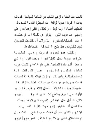 ‫ﺗﺎﺑﻌﺖ ﺑﻌﺪ ﺍﺧﺘﻔﺎ ﺀ ﺍﻟﺰﻋﻴﻢ ﺍﻟﺸﺎﺏ ﻣﻦ ﺍﻟﺴﺎﺣﺔ ﺍﻟﺴﻴﺎﺳﻴﺔ، ﻛﻴـﻒ‬
‫ﺑﺪﺃﺕ ﺍﳊﻜﻮﻣﺔ ﺍﳌﺼﺮﻳﺔ ﺍﻟﻮﺍﻗﻌﺔ ﲢﺖ ﺍﻟﺴﻴﻄﺮﺓ ﺍﻟﺘﺎﻣـﺔ ﻟﻠﻤﺤـﺘﻠﲔ‬
‫ﺗﻀﻄﻬﺪ ﺃﻋﻀﺎﺀ ﺍﳊﺰﺏ ﺍﻟﻮﻃﲎ، ﻭ ﺗﻌﺘﻘﻞ ﻭ ﺗﻨﻔﻰ ﺯﻋﻤﺎﺀﻩ، ﻭ ﻋﻠﻰ‬
‫ﺭﺃﺳﻬﻢ ﳏﻤﺪ ﻓﺮﻳﺪ، ﺍﻟﺬﻳﻦ ﱂ ﻳﺘﻮﺍﻧﻮﺍ ﻋﻦ ﺗﻜﻤﻠﺔ ﺍﳌﺴﲑﺓﻭ ﺣﺸـﺪ‬
‫ﺍﳉﻤﺎﻫﲑ ﻟﻠﻤﻄﺎﻟﺒﺔﺑﺎﻟﺪﺳﺘﻮﺭ ﻭ ﺍﳉﻼﺀ.ﻭﻻﺑﺪ ﺃ‪‬ﺎ ﻛﺎﻧـﺖ ﺗﺘﺤـﺮﻕ‬
        ‫ﺷﻮﻗﺎ ﻟﻠﻘﻴﺎﻡ ﺑﺄﻯ ﻋﻤﻞ ﻳﺘﻴﺢ ﳍﺎ ﺍﳌﺸﺎﺭﻛﺔ ﰱ ﺧﺪﻣﺔ ﺑﻠﺪﻫﺎ.‬
‫ﻭ ﻛﺎﻧﺖ ﻫﺪﻯ ﺷﻌﺮﺍﻭﻯ ﻗﺪ ﻣﺮﺕ ﻭ ﻫـﻰ ﰱﺍﻟﺴﺎﺩﺳـﺔ‬
‫ﻋﺸﺮﺓ ﻣﻦ ﻋﻤﺮﻫﺎ ﺑﻌﻤﻞ ﺗﻘﻮﻝ" ﻧﺒﻬﲎ ﺍﱃﻭﺍﺟﺐ ﺍﻟﻔﺮﺩ ﳓﻮ ﺍ‪‬ﺘﻤﻊ‬
‫ﻭ ﺟﻌﻠﲎ ﺃﻗﺪﺭ ﻓﺎﺋﺪﺓ ﺍﻟﺘﻀﺎﻣﻦ". ﻓﻔﻰ ﻋﺎﻡ ٥٩٨١ﻡ ﻧﺸﺒﺖ ﺣﺮﺏ‬
‫ﺗﺴﺎﻟﻴﺎ ﺑﲔ ﺗﺮﻛﻴـﺎ ﻭ ﺍﻟﻴﻮﻧـﺎﻥ، ﻭ ﰱ ﻣﺼـﺮ ﺗﺸـﻜﻠﺖ ﳉﻨـﺔ‬
‫ﻟﻠﻤﺴﺎﻋﺪﺓﺑﺮﺋﺎﺳﺔ ﺭﻳﺎﺽ ﺑﺎﺷﺎ ، ﻭ ﺗﻮﻟﺖ ﻗﺮﻳﻨﺘﻪ ﺭﺋﺎﺳﺔﳉﻨﺔ ﺍﻟﺴﻴﺪﺍﺕ‬
‫ﻓﺪﻋﺖ ﻫﺪﻯ ﺿﻤﻦ ﻣﻦ ﺩﻋﺖ ﻣﻦ ﺳﻴﺪﺍﺕ ﺍﻟﻄﺒﻘـﺔ ﺍﻟﺮﺍﻗﻴـﺔ ﺍﱃ‬
‫ﻋﻀﻮﻳﺔ ﺍﻟﻠﺠﻨﺔ ﻭ ﺍﳌﺸﺎﺭﻛﺔ ﰱ ﺃﻋﻤﺎﻝ ﺇﻏﺎﺛﺔ ﻭ ﺧﺪﻣـﺔ ﺍﳉﻨـﻮﺩ‬
‫ﺍﻷﺗﺮﺍﻙ ﻋﻠﻰ ﺍﳉﺒﻬﺔ. ﻭﺑﺎﻟﻄﺒﻊ ﻟﺒﺖ ﻫﺪﻯ ﺍﻟﺪﻋﻮﺓ ﰱ ﲪـﺎﺱ، ﻭ‬
‫ﻛﺎﻥ ﺫﻟﻚ ﺃﻭﻝ ﻋﻤﻞ ﺍﺟﺘﻤﺎﻋﻰ ﺗﻘﻮﻡ ﺑﻪ ﻫﺪﻯ ؛"ﻭ ﻗﺪ ﻭﺟﺪﺕ ﰱ‬
‫ﻫﺬﺍ ﺍﻟﻌﻤﻞ ﺃﻛﱪ ﺗﺴﻠﻴﺔﻭ ﻋﺰﺍﺀ ﻭ ﺻﺮﺕ ﺃﻧﻈﺮ ﺍﱃ ﻧﻔﺴـﻰ ﺑﻌـﲔ‬
‫ﺍﻻﻋﺘﺒﺎﺭ ﻭ ﺍﻟﺘﻘﺪﻳﺮ ﺑﻌﺪ ﺃﻥ ﺧﻀﺖ ﻋﺒﺎﺏ ﺍ‪‬ﺘﻤﻊ ﻭ ﲤﻜﻨﺖ ﻣـﻦ‬
‫ﺩﺭﺍﺳﺔ ﺍﺧﻼﻕ ﺍﻟﻨﺎﺱ ﻋﻦ ﻛﺜﺐ،ﻭ ﺍﳌﻘﺎﺭﻧﺔ ﺑﲔ ﺷﻌﻮﺭﻫﻢ ﻭﺁﺭﺍﺋﻬﻢ ﻭ‬
 