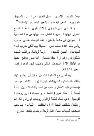 ‫ﻋﺮﻓﺖ ﻛﻢ ﻳﻌﺎﱏ ﺍﻻﻧﺴﺎﻥ ﰱ ﺳﺒﻴﻞ ﺍﻟﺘﻌﺎﻭﻥ ﻋﻠﻰ ﺍﳋﲑ. ﻭ ﻛﻢ ﻳﺮﻳﻖ‬
  ‫٣٣‬
     ‫ﻣﺎﺀ ﻭﺟﻬﻪ ﰱ ﺍﻟﺴﻌﻰ ﺍﻟﻴﻪ ﻣﺪﻓﻮﻋﺎ ﺑﺸﻌﻮﺭ ﺍﻟﻮﺍﺟﺐ ﻭ ﺍﻻﻧﺴﺎﻧﻴﺔ"‬
‫ﻭ ﻗﺪ ﻛﺎﻥ ﳍﺪﻯ ﺷﻌﺮﺍﻭﻯﳏﺎﻭﻻﺕ ﺃﺧﺮﻯ ﳋﺪﻣﺔ ﺍ‪‬ﺘﻤـﻊ‬
‫ﺍﳌﺼﺮﻯ ﻧﺒﻬﺘﻬﺎ ﺍﱃ ﺿﺮﻭﺭﺓ ﺍﻧﺘﺸﺎﻝ ﻧﺴﺎﺀ ﺟﻴﻠﻬﺎ ﻣﻦ ﻫﻮﺓ ﺍﻟﺴـﻠﺒﻴﺔ‬
‫ﺍﻟﱵ ﺗﻌﻮﻗﻬﻦ ﻋﻦ ﺧﺪﻣﺔ ﺑﻼﺩﻫﻦ ، ﻓﻘﺪ ﺍﻗﺘﺮﺣﺖ ﻋﻠـﻰ ﺣـﺮﻡ‬
‫ﺭﻳﺎﺽ ﺑﺎﺷﺎ ﺍﻋﺪﺍﺩ ﻣﻠﻌﺐ ﺗﻨﺲ ﰱ ﺣﺪﻳﻘﺔ ﺑﻴﺘﻬﺎ ﻟﻜﻰ ﺗﺘﺪﺭﺏ ﻓﻴـﻪ‬
‫ﺍﻟﺴﻴﺪﺍﺕ، ﳊﺎﺟﺘﻬﻦ ﺍﻟﺸﺪﻳﺪﺓ ﺍﱃ ﳑﺎﺭﺳﺔ ﺍﻟﺮﻳﺎﺿﺔ، ﻭﻭﺍﻓﻘﺖ ﺍﻟﺴﻴﺪﺓ‬
‫ﻣﺸﻜﻮﺭﺓ، ﻭ ﺭﻏﻢ ﺍﻥ ﺍﳊﺪﻳﻘﺔ ﻣﺘﺴﻌﺔﻭ ﳏﺎﻃﺔ ﺑﺴﻮﺭ ﻣﺮﺗﻔﻊ ﳛﺠﺒﻬﺎ‬
‫ﻋﻦ ﺍﻷﻧﻈﺎﺭ ﺇﻻ ﺃﻥ ﺍﻟﺴﻴﺪﺍﺕ ﺍﻟﻼﺗﻰ ‪‬ﺟﻬﺖ ﺍﻟﻴﻬﻦ ﺍﻟﺪﻋﻮﺓ ﺭﻓﻀﻦ‬
                         ‫ﻭ‬
                                            ‫ﲨﻴﻌﻬﻦ ﺍﳌﺸﺎﺭﻛﺔ.‬
‫ﲡﺮﺑﺔ ﺃﺧﺮﻯ ﻣﻊ ﺍﻟﻨﺴﺎﺀ ﻛﺎﻧﺖ ﻣﻦ ﺍﳌﻤﻜﻦ ﺃﻥ ‪‬ﺒﻂ ﻋﺰﳝﺘﻬﺎ،‬
‫ﻭﺫﻟﻚ ﻋﻨﺪﻣﺎ ﻓﻜﺮ ﺭﺷﺪﻯﺑﺎﺷﺎ، ﺭﺋﻴﺲ ﺍﻟﻮﺯﺭﺍﺀ ﰱ ﺍﻧﺸﺎﺀ ﲨﻌﻴـﺔ ﻭ‬
‫ﻣﺆﺳﺴﺔ ﻟﺮﻋﺎﻳﺔ ﺍﻷﻃﻔﺎﻝ ﻭ ﻃﻠﺐ ﻣﻦ ﺍﻟﺴـﻴﺪﺍﺕ ﺗﻜـﻮﻳﻦ ﳉﻨـﺔ‬
‫ﻟﻠﻤﺴﺎﳘﺔ ﰱ ﻫﺬﺍ ﺍﳌﺸﺮﻭﻉ ﺍﻻﻧﺴﺎﱏ، ﻭﲢﻤﺴﺖ ﻫـﻰﻭ ﺯﻭﺟﺘـﻪ‬
‫ﺍﻟﻔﺮﻧﺴﻴﺔﰱ ﺩﻋﻮﺓ ﻧﺴﺎﺀ ﺍﻟﻄﺒﻘﺔ ﺍﻟﺮﺍﻗﻴﺔ ﻭ ﺯﻭﺟﺎﺕ ﺍﻟﻮﺯﺭﺍﺀ ﻭ ﺍﻟﻜﱪﺍﺀ،‬
‫ﻭ ﺑﺎﻟﻔﻌﻞ ﺗﺸﻜﻠﺖ ﺍﻟﻠﺠﻨﺔ ﺇﻻ ﺃ‪‬ﺎ ﺃﺧﻔﻘﺖ ﰱ ﺍﻟﻨﻬﺎﻳـﻪ ﺑﺴـﺒﺐ‬
  ‫ﺍﻧﺴﺤﺎﺏ ﺍﻟﺴﻴﺪﺍﺕ ﻣﻨﻬﺎ، ﻓﻘﺎﻡ ﺍﻟﺮﺟﺎﻝ ﻭﺣﺪﻫﻢ ﺑﺘﻨﻔﻴﺬ ﺍﳌﺸﺮﻭﻉ.‬
                                                            ‫٣٣‬
                                      ‫ﺍﻟﻤﺭﺠﻊ ﺍﻟﺴﺎﺒﻕ ﺹ..٠٨‬
 