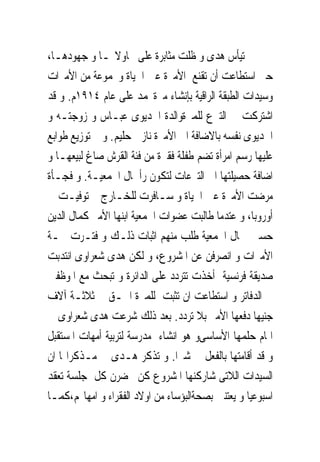 ‫ﱂ ﺗﻴﺄﺱ ﻫﺪﻯ ﻭ ﻇﻠﺖ ﻣﺜﺎﺑﺮﺓ ﻋﻠﻰ ﳏﺎﻭﻻ‪‬ـﺎ ﻭ ﺟﻬﻮﺩﻫـﺎ،‬
‫ﺣﱴ ﺍﺳﺘﻄﺎﻋﺖ ﺃﻥ ﺗﻘﻨﻊ ﺍﻷﻣﲑﺓ ﻋﲔ ﺍﳊﻴﺎﺓ ﻭﳎﻤﻮﻋﺔ ﻣﻦ ﺍﻷﻣﲑﺍﺕ‬
‫ﻭﺳﻴﺪﺍﺕ ﺍﻟﻄﺒﻘﺔ ﺍﻟﺮﺍﻗﻴﺔ ﺑﺈﻧﺸﺎﺀ ﻣﱪﺓﳏﻤﺪ ﻋﻠﻰ ﻋﺎﻡ ٤١٩١ﻡ. ﻭ ﻗﺪ‬
‫ﺍﺷﺘﺮﻛﺖ ﰱ ﺍﻟﺘﱪﻉ ﻟﻠﻤﱪﺓﻭﺍﻟﺪﺓ ﺍﳋﺪﻳﻮﻯ ﻋﺒـﺎﺱ ﻭ ﺯﻭﺟﺘـﻪ ﻭ‬
‫ﺍﳋﺪﻳﻮﻯ ﻧﻔﺴﻪ ﺑﺎﻻﺿﺎﻓﺔ ﺍﱃ ﺍﻷﻣﲑﺓ ﻧﺎﺯﱃ ﺣﻠﻴﻢ. ﻭﰎ ﺗﻮﺯﻳﻊ ﻃﻮﺍﺑﻊ‬
‫ﻋﻠﻴﻬﺎ ﺭﺳﻢ ﺍﻣﺮﺃﺓ ﺗﻀﻢ ﻃﻔﻠﺔ ﻓﻘﲑﺓ ﻣﻦ ﻓﺌﺔ ﺍﻟﻘﺮﺵ ﺻﺎﻍ ﻟﺒﻴﻌﻬـﺎ ﻭ‬
‫ﺍﺿﺎﻓﺔ ﺣﺼﻴﻠﺘﻬﺎ ﺍﱃ ﺍﻟﺘﱪﻋﺎﺕ ﻟﺘﻜﻮﻥ ﺭﺃﲰﺎﻝ ﺍﳉﻤﻌﻴـﺔ. ﻭ ﻓﺠـﺄﺓ‬
‫ﻣﺮﺿﺖ ﺍﻷﻣﲑﺓ ﻋﲔ ﺍﳊﻴﺎﺓ ﻭ ﺳـﺎﻓﺮﺕ ﻟﻠﺨـﺎﺭﺝ ﰒ ﺗﻮﻓﻴـﺖ ﰱ‬
‫ﺃﻭﺭﻭﺑﺎ، ﻭ ﻋﺘﺪﻣﺎ ﻃﺎﻟﺒﺖ ﻋﻀﻮﺍﺕ ﺍﳉﻤﻌﻴﺔ ﺍﺑﻨﻬﺎ ﺍﻷﻣﲑ ﻛﻤﺎﻝ ﺍﻟﺪﻳﻦ‬
‫ﺣﺴﲔ ﲟﺎﻝ ﺍﳉﻤﻌﻴﺔ ﻃﻠﺐ ﻣﻨﻬﻢ ﺍﺛﺒﺎﺕ ﺫﻟـﻚ ﻭ ﻓﺘـﺮﺕ ﳘـﺔ‬
‫ﺍﻷﻣﲑﺍﺕ ﻭ ﺍﻧﺼﺮﻓﻦ ﻋﻦ ﺍﳌﺸﺮﻭﻉ، ﻭ ﻟﻜﻦ ﻫﺪﻯ ﺷﻌﺮﺍﻭﻯ ﺍﻧﺘﺪﺑﺖ‬
‫ﺻﺪﻳﻘﺔ ﻓﺮﻧﺴﻴﺔ ﺃﺧﺬﺕ ﺗﺘﺮﺩﺩ ﻋﻠﻰ ﺍﻟﺪﺍﺋﺮﺓ ﻭ ﺗﺒﺤﺚ ﻣﻊ ﺍﳌﻮﻇﻔﲔ‬
‫ﰱ ﺍﻟﺪﻓﺎﺗﺮ ﻭ ﺍﺳﺘﻄﺎﻋﺖ ﺍﻥ ﺗﺜﺒﺖ ﻟﻠﻤﱪﺓ ﺍﳊـﻖ ﰱ ﺛﻼﺛـﺔ ﺁﻻﻑ‬
‫ﺟﻨﻴﻬﺎ ﺩﻓﻌﻬﺎ ﺍﻷﻣﲑ ﺑﻼ ﺗﺮﺩﺩ. ﺑﻌﺪ ﺫﻟﻚ ﺷﺮﻋﺖ ﻫﺪﻯ ﺷﻌﺮﺍﻭﻯ ﰱ‬
‫ﺍﲤﺎﻡ ﺣﻠﻤﻬﺎ ﺍﻷﺳﺎﺳﻰﻭ ﻫﻮ ﺍﻧﺸﺎﺀ ﻣﺪﺭﺳﺔ ﻟﺘﺮﺑﻴﺔ ﺃﻣﻬﺎﺕ ﺍﳌﺴﺘﻘﺒﻞ‬
‫ﻭ ﻗﺪ ﺃﻗﺎﻣﺘﻬﺎ ﺑﺎﻟﻔﻌﻞ ﰱ ﺷﱪﺍ. ﻭ ﺗﺬﻛﺮ ﻫـﺪﻯ ﰱ ﻣـﺬﻛﺮﺍ‪‬ﺎ ﺍﻥ‬
‫ﺍﻟﺴﻴﺪﺍﺕ ﺍﻟﻼﺗﻰ ﺷﺎﺭﻛﻨﻬﺎ ﺍﳌﺸﺮﻭﻉ ﻛﻦ ﳛﻀﺮﻥ ﻛﻞ ﺟﻠﺴﺔ ﺗﻌﻘﺪ‬
‫ﺍﺳﺒﻮﻋﻴﺎ ﻭ ﻳﻌﺘﻨﲔ ﺑﺼﺤﺔﺍﻟﺒﺆﺳﺎﺀ ﻣﻦ ﺍﻭﻻﺩ ﺍﻟﻔﻘﺮﺍﺀ ﻭ ﺍﻣﻬﺎ‪‬ﻢ،ﻛﻤـﺎ‬
 