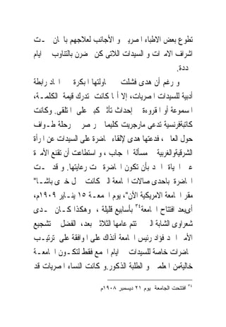 ‫ﺗﻄﻮﻉ ﺑﻌﺾ ﺍﻻﻃﺒﺎﺀ ﺍﳌﺼﺮﻳﲔ ﻭ ﺍﻷﺟﺎﻧﺐ ﻟﻌﻼﺟﻬﻢ ﺑﺎ‪‬ﺎﻥ ﲢـﺖ‬
‫ﺍﺷﺮﺍﻑ ﺍﻻﻣﲑﺍﺕ ﻭ ﺍﻟﺴﻴﺪﺍﺕ ﺍﻟﻼﺗﻰ ﻛﻦ ﳛﻀﺮﻥ ﺑﺎﻟﺘﻨﺎﻭﺏ ﰱ ﺍﻳﺎﻡ‬
                                                  ‫ﳏﺪﺩﺓ.‬
‫ﻭ ﺭﻏﻢ ﺃﻥ ﻫﺪﻯ ﻓﺸﻠﺖ ﰱ ﳏﺎﻭﻟﺘﻬﺎ ﺍﳌﺒﻜﺮﺓ ﰱ ﺍﳚﺎﺩ ﺭﺍﺑﻄﺔ‬
‫ﺃﺩﺑﻴﺔ ﻟﻠﺴﻴﺪﺍﺕ ﺍﳌﺼﺮﻳﺎﺕ، ﺇﻻ ﺃ‪‬ﺎ ﻛﺎﻧﺖ ﺗﺪﺭﻙ ﻗﻴﻤﺔ ﺍﻟﻜﻠﻤـﺔ،‬
‫ﺍﳌﺴﻤﻮﻋﺔ ﺃﻭ ﺍﳌﻘﺮﻭﺀﺓ ﰱ ﺇﺣﺪﺍﺙ ﺗﺄﺛﲑ ﻛﺒﲑ ﻋﻠﻰ ﺍﳌﺘﻠﻘﻰ. ﻭﻛﺎﻧﺖ‬
‫ﻛﺎﺗﺒﺔﻓﺮﻧﺴﻴﺔ ﺗﺪﻋﻰ ﻣﺎﺭﺟﺮﻳﺖ ﻛﻠﻴﻤﺎ ﲤﺮﲟﺼﺮ ﰱ ﺭﺣﻠﺔ ﻃـﻮﺍﻑ‬
‫ﺣﻮﻝ ﺍﻟﻌﺎﱂ ، ﻓﺪﻋﺘﻬﺎ ﻫﺪﻯ ﻹﻟﻘﺎﺀ ﳏﺎﺿﺮﺓ ﻋﻠﻰ ﺍﻟﺴﻴﺪﺍﺕ ﻋﻦ ﺍﳌﺮﺃﺓ‬
‫ﺍﻟﺸﺮﻗﻴﺔﻭﺍﻟﻐﺮﺑﻴﺔ ﰱ ﻣﺴﺄﻟﺔ ﺍﳊﺠﺎﺏ ، ﻭ ﺍﺳﺘﻄﺎﻋﺖ ﺃﻥ ﺗﻘﻨﻊ ﺍﻷﻣﲑﺓ‬
‫ﻋﲔ ﺍﳊﻴﺎﺓ ﺍﲪﺪ ﺑﺄﻥ ﺗﻜﻮﻥ ﺍﶈﺎﺿﺮﺓ ﲢﺖ ﺭﻋﺎﻳﺘﻬﺎ. ﻭ ﻗﺪ ﲤـﺖ‬
‫ﺍﶈﺎﺿﺮﺓ ﺑﺎﺣﺪﻯ ﺻﺎﻻﺕ ﺍﳉﺎﻣﻌﺔ ﺍﻟﱴ ﻛﺎﻧﺖ ﲟﱰﻝ ﺧﲑﻯ ﺑﺎﺷـﺎ"‬
‫ﻣﻘﺮ ﺍﳉﺎﻣﻌﺔ ﺍﻻﻣﺮﻳﻜﻴﺔ ﺍﻵﻥ"، ﻳﻮﻡ ﺍﳉﻤﻌـﺔ ٥١ ﻳﻨـﺎﻳﺮ ٩٠٩١ﻡ،‬
‫ﺃﻯﺑﻌﺪ ﺍﻓﺘﺘﺎﺡ ﺍﳉﺎﻣﻌﺔ٤٣ ﺑﺄﺳﺎﺑﻴﻊ ﻗﻠﻴﻠﺔ ، ﻭﻫﻜﺬﺍ ﻛـﺎﻥ ﳍـﺪﻯ‬
‫ﺷﻌﺮﺍﻭﻯ ﺍﻟﺸﺎﺑﺔ ﺍﻟﱴ ﱂ ﺗﺘﻢ ﻋﺎﻣﻬﺎ ﺍﻟﺜﻼﺛﲔ ﺑﻌﺪ، ﺍﻟﻔﻀﻞ ﰱ ﺗﺸﺠﻴﻊ‬
‫ﺍﻷﻣﲑ ﺍﲪﺪ ﻓﺆﺍﺩ ﺭﺋﻴﺲ ﺍﳉﺎﻣﻌﺔ ﺁﻧﺬﺍﻙ ﻋﻠﻰ ﺍﳌﻮﺍﻓﻘﺔ ﻋﻠﻰ ﺗﺮﺗﻴـﺐ‬
‫ﳏﺎﺿﺮﺍﺕ ﺧﺎﺻﺔ ﻟﻠﺴﻴﺪﺍﺕ ﰱ ﺍﻳﺎﻡ ﺍﳉﻤﻊ ﻓﻘﻂ ﻟﺘﻜـﻮﻥ ﺍﳉﺎﻣﻌـﺔ‬
‫ﺧﺎﻟﻴﺔﻣﻦ ﺍﳌﻌﻠﻤﲔ ﻭ ﺍﻟﻄﻠﺒﺔ ﺍﻟﺬﻛﻮﺭ.ﻭ ﻛﺎﻧﺖ ﺍﻟﻨﺴﺎﺀ ﺍﳌﺼﺮﻳﺎﺕ ﻗﺪ‬
                                                            ‫٤٣‬
                       ‫ﺍﻓﺘﺘﺤﺕ ﺍﻟﺠﺎﻤﻌﺔ ﻴﻭﻡ ١٢ ﺩﻴﺴﻤﺒﺭ ٨٠٩١ﻡ‬
 