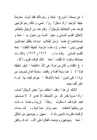 ‫ﺗﱪﻋﻦ ﺑﺴﺨﺎﺀ ﺍﳌﺸﺮﻭﻉ ﺍﳉﺎﻣﻌﺔ، ﻭ ﺭﻏﻢ ﺫﻟﻚ ﻓﻘﺪ ﺛﺎﺭﺕ ﻣﻌﺎﺭﺿﺔ‬
‫ﻋﻨﻴﻔﺔ ﻟﺘﻮﺍﺟﺪ ﺍﳌﺮﺃﺓ ﺩﺍﺧﻞ"ﺍﳊﺮﻡ" ﺍﳉﺎﻣﻌﻰ، ﻭ ﺫﻟﻚ ﺭﻏﻢ ﺍﻟﺘﺰﺍﻣﻬﻦ‬
‫ﻗﻮﺍﻋﺪ ﻋﺪﻡ ﺍﻻﺧﺘﻼﻁ ﺑﺎﻟﺮﺟﺎﻝ"، ﻭﻗﺎﻡ ﻋﺪﺩ ﻣﻦ ﺍﻟﺮﺟﺎﻝ ﺑﺎﻟﺘﻈﺎﻫﺮ‬
‫ﻹﻏﻼﻕ ﺍﻟﻘﺴﻢ ﺍﻟﻨﺴﺎﺋﻰ ﻭ ﻣﻨﻌﻮﺍ ﺍﻟﻨﺴﺎﺀ ﻣﻦ ﺩﺧﻮﻝ ﻣﺒﲎﺍﳉﺎﻣﻌﺔ ﻭ‬
‫ﺗﺼﺎﻋﺪﺍﻟﺼﺮﺍﻉ ﻋﻨﺪﻣﺎ ﺃﺭﺳﻞ ﺍﻟﻄﻼﺏ ‪‬ﺪﻳﺪﺍﺕ ﺑﺎﻟﻘﺘﻞ ﻟﻌﺒﺪﺍﻟﻌﺰﻳﺰ‬
‫ﻗﻬﻤﻰ ﺭﺋﻴﺲ ﺍﳉﺎﻣﻌﺔ، ﻭ ﺇﺯﺍﺀ ﻫﺬﻩ ﺍﳌﻌﺎﺭﺿﺔ ﺍﻟﻌﻨﻴﻔﺔ ﺃﻏﻠﻘﺖ ﺍﳉﺎﻣﻌﺔ‬
‫ﺍﻟﻘﺴﻢ ﺍﻟﻨﺴﺎﺋﻰ ﰱ ﻭﻗﺖ ﻣﺎ ﺑـﲔ ٢١٩١ ﻭ ٣١٩١، ﻭﻛﺎﻧـﺖ‬
‫ﻣﺼﺎﺩﻓﺔ ﺳﺎﺧﺮﺓ ﺇﺫ ﺗﻠﻘﺖ ﺍﳉﺎﻣﻌﺔ ﰱ ﺫﻟﻚ ﺍﻟﻮﻗﺖ ﺗﻘﺮﻳﺒـﺎ ﺃﻛـﱪ‬
‫ﺗﱪﻉ ﺗﺘﻠﻘﺎﻩ، ﻭ ﻛﺎﻥ ﻣﻦ ﺍﻣﺮﺃﺓ ﻫﻰ ﺍﻷﻣﲑﺓ ﻓﺎﻃﻤﺔ ﺍﲰﺎﻋﻴﻞ ﺷﻘﻴﻘﺔ‬
‫ﻓﺆﺍﺩ" ﺍﻟﱴ ﺗﱪﻋﺖ ﺑﺴﺘﺔ ﺃﻓﺪﻧﺔ ﻭ ﻭﻗﻔﺖ ﺳﺘﻤﺎﺋﺔ ﻓﺪﺍﻥ ﻟﻴﺼﺮﻑ ﻣﻦ‬
‫ﺍﻳﺮﺍﺩﺍ‪‬ﺎ ﻋﻠﻰ ﺷﺌﻮﻥ ﺍﳉﺎﻣﻌﺔ ﺑﺎﻻﺿﺎﻓﺔ ﺍﱃ ﺟﻮﺍﻫﺮ ﻗﻴﻤﺘـﻬﺎ ﲦﺎﻧﻴـﺔ‬
                                            ‫ﻋﺸﺮ ﺃﻟﻒ ﺟﻨﻴﻪ.‬
‫ﻻﺷﻚ ﺃﻥ ﻫﺬﺍ ﺍﳌﻮﻗﻒ ﺍﳌﺘﺨﻠﻒ ﻣﻦ" ﺑﻌﺾ ﺍﻟﺮﺟﺎﻝ" ﺃﺻﺎﺏ‬
‫ﺍﳌﺮﺃﺓ ﺍﳌﺼﺮﻳﺔ ﺑﻘﺪﺭ ﻛﺒﲑ ﻣﻦ ﺍﻹﺣﺒﺎﻁ، ﺇﻻ ﻫﺪﻯ ﺍﻟﱴ ﻻ ﺗﺴﺘﺴﻠﻢ،‬
‫ﻓﺒﻌﺪ ﻓﺘﺮﺓ ﻗﺼﲑﺓ ﺳﺎﻓﺮﺕ ﰱ ﺭﺣﻠﺔ ﺍﱃ ﺃﻭﺭﻭﺑﺎ، ﻭﻋﻨﺪﻣﺎ ﻋـﺎﺩﺕ‬
‫ﻣﻦ ﺭﺣﻠﺘﻬﺎ ﻻﺣﻈﺖ ﰱ ﻣﺼﺮ ﺑﻮﺍﺩﺭ ‪‬ﻀﺔ ﺍﺩﺑﻴﺔ ﺑـﲔ ﺍﻟﺴـﻴﺪﺍﺕ‬
‫ﺍﻟﺮﺍﻗﻴﺎﺕ ﻓﻘﺮﺭﺕ ﺗﺄﺳﻴﺲ ﻧﺎﺩ ﺍﺩﰉ ﳚﻤﻌﻬﻦ ﻭ ﻳﻌﻮﺿﻬﻦ ﻋﻦ ﺇﻏﻼﻕ‬
‫ﺍﳉﺎﻣﻌﺔ ﰱ ﻭﺟﻮﻫﻬﻦ، ﻭﻋﺮﺿﺖ ﺍﻟﻔﻜﺮﺓ ﻋﻠﻰ ﺍﻷﻣـﲑﺍﺕ ﻓـﻮﺍﻓﻘﻦ‬
 