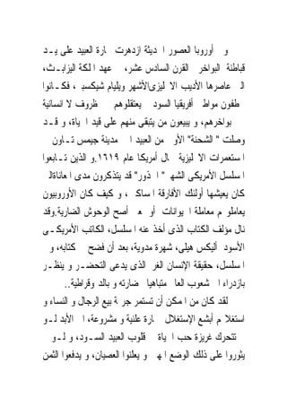 ‫ﻭﰱ ﺃﻭﺭﻭﺑﺎ ﺍﻟﻌﺼﻮﺭ ﺍﳊﺪﻳﺜﺔ ﺍﺯﺩﻫﺮﺕ ﲡﺎﺭﺓ ﺍﻟﻌﺒﻴﺪ ﻋﻠﻰ ﻳـﺪ‬
‫ﻗﺒﺎﻃﻨﺔ ﺍﻟﺒﻮﺍﺧﺮ ﰱﺍﻟﻘﺮﻥ ﺍﻟﺴﺎﺩﺱ ﻋﺸﺮ، ﰱ ﻋﻬﺪ ﺍﳌﻠﻜﺔ ﺍﻟﻴﺰﺍﺑـﺚ،‬
‫ﺍﻟﱴ ﻋﺎﺻﺮﻫﺎ ﺍﻷﺩﻳﺐ ﺍﻻﳒﻠﻴﺰﻯﺍﻷﺷﻬﺮ ﻭﻳﻠﻴﺎﻡ ﺷﻴﻜﺴﺒﲑ، ﻓﻜـﺎﻧﻮﺍ‬
‫ﳜﻄﻔﻮﻥ ﻣﻮﺍﻃﲎ ﺃﻓﺮﻳﻘﻴﺎ ﺍﻟﺴﻮﺩ ﰒ ﻳﻌﺘﻘﻠﻮﻫﻢ ﰱ ﻇﺮﻭﻑ ﻻ ﺍﻧﺴﺎﻧﻴﺔ‬
‫ﰱ ﺑﻮﺍﺧﺮﻫﻢ، ﻭ ﻳﺒﻴﻌﻮﻥ ﻣﻦ ﻳﺘﺒﻘﻰ ﻣﻨﻬﻢ ﻋﻠﻰ ﻗﻴﺪ ﺍﳊﻴﺎﺓ، ﻭ ﻗـﺪ‬
‫ﻭﺻﻠﺖ " ﺍﻟﺸﺤﻨﺔ" ﺍﻷﻭﱃ ﻣﻦ ﺍﻟﻌﺒﻴﺪ ﺍﱃ ﻣﺪﻳﻨﺔ ﺟﻴﻤﺲ ﺗـﺎﻭﻥ ﰱ‬
‫ﺍﳌﺴﺘﻌﻤﺮﺍﺕ ﺍﻻﳒﻠﻴﺰﻳﺔ ﴰﺎﻝ ﺃﻣﺮﻳﻜﺎ ﻋﺎﻡ ٩١٦١.ﻭ ﺍﻟﺬﻳﻦ ﺗـﺎﺑﻌﻮﺍ‬
‫ﺍﳌﺴﻠﺴﻞ ﺍﻷﻣﺮﻳﻜﻰ ﺍﻟﺸﻬﲑ" ﺍﳉﺬﻭﺭ" ﻗﺪ ﻳﺘﺬﻛﺮﻭﻥ ﻣﺪﻯ ﺍﳌﻌﺎﻧﺎﺓﺍﻟﱴ‬
‫ﻛﺎﻥ ﻳﻌﻴﺸﻬﺎ ﺃﻭﻟﺌﻚ ﺍﻷﻓﺎﺭﻗﺔ ﺍﳌﺴﺎﻛﲔ، ﻭ ﻛﻴﻒ ﻛﺎﻥ ﺍﻷﻭﺭﻭﺑﻴﻮﻥ‬
‫ﻳﻌﺎﻣﻠﻮ‪‬ﻢ ﻣﻌﺎﻣﻠﺔ ﺍﳊﻴﻮﺍﻧﺎﺕ ﺃﻭ ﲟﻌﲎ ﺃﺻﺢ ﺍﻟﻮﺣﻮﺵ ﺍﻟﻀﺎﺭﻳﺔ.ﻭﻗﺪ‬
‫ﻧﺎﻝ ﻣﺆﻟﻒ ﺍﻟﻜﺘﺎﺏ ﺍﻟﺬﻯ ﹸﺧﺬ ﻋﻨﻪ ﺍﳌﺴﻠﺴﻞ، ﺍﻟﻜﺎﺗﺐ ﺍﻷﻣﺮﻳﻜـﻰ‬
                                     ‫ﺃ‬
‫ﺍﻷﺳﻮﺩ ﺃﻟﻴﻜﺲ ﻫﻴﻠﻰ، ﺷﻬﺮﺓ ﻣﺪﻭﻳﺔ، ﺑﻌﺪ ﺃﻥ ﻓﻀﺢ ﰱ ﻛﺘﺎﺑﻪ، ﻭﰱ‬
‫ﺍﳌﺴﻠﺴﻞ، ﺣﻘﻴﻘﺔ ﺍﻹﻧﺴﺎﻥ ﺍﻟﻐﺮﰉﺍﻟﺬﻯ ﻳﺪﻋﻰ ﺍﻟﺘﺤﻀـﺮ ﻭ ﻳﻨﻈـﺮ‬
       ‫ﺑﺎﺯﺩﺭﺍﺀ ﺍﱃ ﺷﻌﻮﺏ ﺍﻟﻌﺎﱂ ﻣﺘﺒﺎﻫﻴﺎ ﲝﻀﺎﺭﺗﻪ ﻭ ﺑﺎﻟﺪﳝﻮﻗﺮﺍﻃﻴﺔ..‬
‫ﻟﻘﺪ ﻛﺎﻥ ﻣﻦ ﺍﳌﻤﻜﻦ ﺃﻥ ﺗﺴﺘﻤﺮ ﺟﺮﳝﺔ ﺑﻴﻊ ﺍﻟﺮﺟﺎﻝ ﻭ ﺍﻟﻨﺴﺎﺀ ﻭ‬
‫ﺍﺳﺘﻐﻼﳍﻢ ﺃﺑﺸﻊ ﺍﻹﺳﺘﻐﻼﻝ ﲡﺎﺭﺓ ﻋﻠﻨﻴﺔ ﻭ ﻣﺸﺮﻭﻋﺔ، ﺍﱃ ﺍﻷﺑﺪ ﻟـﻮ‬
‫ﱂ ﺗﺘﺤﺮﻙ ﻏﺮﻳﺰﺓ ﺣﺐ ﺍﳊﻴﺎﺓ ﰱ ﻗﻠﻮﺏ ﺍﻟﻌﺒﻴﺪ ﺍﻟﺴـﻮﺩ، ﻭ ﻟـﻮ ﱂ‬
‫ﻳﺜﻮﺭﻭﺍ ﻋﻠﻰ ﺫﻟﻚ ﺍﻟﻮﺿﻊ ﺍﳌﻬﲔ ﻭ ﻳﻌﻠﻨﻮﺍ ﺍﻟﻌﺼﻴﺎﻥ، ﻭ ﻳﺪﻓﻌﻮﺍ ﺍﻟﺜﻤﻦ‬
 