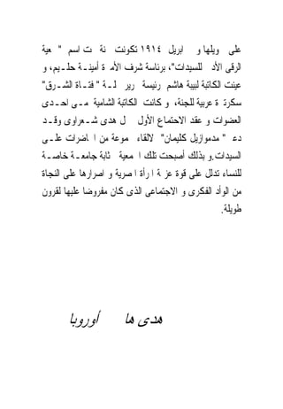 ‫ﻋﻠﻰ ﲤﻮﻳﻠﻬﺎ ﻭﰱ ﺍﺑﺮﻳﻞ ٤١٩١ ﺗﻜﻮﻧﺖ ﳉﻨﺔ ﲢﺖ ﺍﺳﻢ "ﲨﻌﻴﺔ‬
‫ﺍﻟﺮﻗﻰ ﺍﻷﺩﰉ ﻟﻠﺴﻴﺪﺍﺕ"، ﺑﺮﺋﺎﺳﺔ ﺷﺮﻑ ﺍﻷﻣﲑﺓ ﺃﻣﻴﻨـﺔ ﺣﻠـﻴﻢ، ﻭ‬
‫ﻋﻴﻨﺖ ﺍﻟﻜﺎﺗﺒﺔ ﻟﺒﻴﺒﺔ ﻫﺎﺷﻢ ﺭﺋﻴﺴﺔ ﲢﺮﻳﺮ ﳎﻠـﺔ " ﻓﺘـﺎﺓ ﺍﻟﺸـﺮﻕ"‬
‫ﺳﻜﺮﺗﲑﺓ ﻋﺮﺑﻴﺔ ﻟﻠﺠﻨﺔ، ﻭ ﻛﺎﻧﺖ ﺍﻟﻜﺎﺗﺒﺔ ﺍﻟﺸﺎﻣﻴﺔ ﻣـﻰ ﺍﺣـﺪﻯ‬
‫ﺍﻟﻌﻀﻮﺍﺕ ﻭ ﻋﻘﺪ ﺍﻻﺣﺘﻤﺎﻉ ﺍﻷﻭﻝ ﲟﱰﻝ ﻫﺪﻯ ﺷـﻌﺮﺍﻭﻯ ﻭﻗـﺪ‬
‫ﺩﻋﲔ" ﻣﺪﻣﻮﺍﺯﻳﻞ ﻛﻠﻴﻤﺎﻥ" ﻻﻟﻘﺎﺀ ﳎﻤﻮﻋﺔ ﻣﻦ ﺍﶈﺎﺿﺮﺍﺕ ﻋﻠـﻰ‬
‫ﺍﻟﺴﻴﺪﺍﺕ.ﻭ ﺑﺬﻟﻚ ﺃﺻﺒﺤﺖ ﺗﻠﻚ ﺍﳉﻤﻌﻴﺔ ﲟﺜﺎﺑﺔ ﺟﺎﻣﻌـﺔ ﺧﺎﺻـﺔ‬
‫ﻟﻠﻨﺴﺎﺀ ﺗﺪﻟﻞ ﻋﻠﻰ ﻗﻮﺓ ﻋﺰﳝﺔ ﺍﳌﺮﺃﺓ ﺍﳌﺼﺮﻳﺔ ﻭ ﺍﺻﺮﺍﺭﻫﺎ ﻋﻠﻰ ﺍﻟﻨﺠﺎﺓ‬
‫ﻣﻦ ﺍﻟﻮﺃﺩ ﺍﻟﻔﻜﺮﻯ ﻭ ﺍﻻﺟﺘﻤﺎﻋﻰ ﺍﻟﺬﻯ ﻛﺎﻥ ﻣﻔﺮﻭﺿﺎ ﻋﻠﻴﻬﺎ ﻟﻘﺮﻭﻥ‬
                                                   ‫ﻃﻮﻳﻠﺔ.‬




       ‫ﻫﺪﻯ ﻫﺎﱎ ﰱ ﺃﻭﺭﻭﺑﺎ‬
 