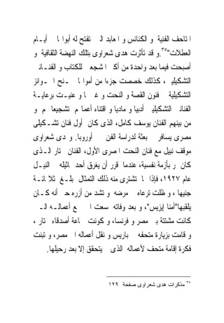 ‫ﺍﳌﺘﺎﺣﻒ ﺍﻟﻔﻨﻴﺔ ﻭ ﺍﻟﻜﻨﺎﺋﺲ ﻭ ﺍﳌﻌﺎﺑﺪ ﺍﻟﱴ ﺗﻔﺘﺢ ﻟﻪ ﺃﺑﻮﺍ‪‬ﺎ ﰱ ﺃﻳـﺎﻡ‬
‫ﺍﻟﻌﻄﻼﺕ"٥٣.ﻭ ﻗﺪ ﺗﺄﺛﺮﺕ ﻫﺪﻯ ﺷﻌﺮﺍﻭﻯ ﺑﺘﻠﻚ ﺍﻟﻨﻬﻀﺔ ﺍﻟﺜﻘﺎﻓﻴﺔ ﻭ‬
‫ﺃﺻﺒﺤﺖ ﻓﻴﻤﺎ ﺑﻌﺪ ﻭﺍﺣﺪﺓ ﻣﻦ ﺃﻛﱪ ﺍﳌﺸﺠﻌﲔ ﻟﻠﻜﺘﺎﺏ ﻭ ﺍﻟﻔﻨـﺎﻧﲔ‬
‫ﺍﻟﺘﺸﻜﻴﻠﻴﲔ، ﻛﺬﻟﻚ ﺧﺼﺼﺖ ﺟﺰﺀﺍ ﻣﻦ ﺃﻣﻮﺍﳍﺎ ﳌـﻨﺢ ﺍﳉـﻮﺍﺋﺰ‬
‫ﺍﻟﺘﺸﻜﻴﻠﻴﺔ ﰱ ﻓﻨﻮﻥ ﺍﻟﻘﺼﺔ ﻭ ﺍﻟﻨﺤﺖ ﻭ ﻏﲑﳘﺎ ﻭ ﻋﻨﻴـﺖ ﺑﺮﻋﺎﻳـﺔ‬
‫ﺍﻟﻔﻨﺎﻧﲔ ﺍﻟﺘﺸﻜﻴﻠﻴﲔ ﺃﺩﺑﻴﺎ ﻭ ﻣﺎﺩﻳﺎ ﻭ ﺍﻗﺘﻨﺎﺀ ﺃﻋﻤﺎﳍﻢ ﺗﺸﺠﻴﻌﺎ ﳍﻢ ﻭ‬
‫ﻣﻦ ﺑﻴﻨﻬﻢ ﺍﻟﻔﻨﺎﻥ ﻳﻮﺳﻒ ﻛﺎﻣﻞ، ﺍﻟﺬﻯ ﻛﺎﻥ ﺃﻭﻝ ﻓﻨﺎﻥ ﺗﺸـﻜﻴﻠﻰ‬
‫ﻣﺼﺮﻯ ﻳﺴﺎﻓﺮ ﰱ ﺑﻌﺜﺔ ﻟﺪﺭﺍﺳﺔ ﺍﻟﻔﻦ ﰱ ﺃﻭﺭﻭﺑﺎ. ﻭﳍﺪﻯ ﺷﻌﺮﺍﻭﻯ‬
‫ﻣﻮﻗﻒ ﻧﺒﻴﻞ ﻣﻊ ﻓﻨﺎﻥ ﺍﻟﻨﺤﺖ ﺍﳌﺼﺮﻯ ﺍﻷﻭﻝ، ﺍﻟﻔﻨﺎﻥ ﳐﺘﺎﺭ ﺍﻟـﺬﻯ‬
‫ﻛﺎﻥ ﳝﺮ ﺑﺄﺯﻣﺔ ﻧﻔﺴﻴﺔ، ﻋﻨﺪﻣﺎ ﻗﺮﺭ ﺃﻥ ﻳﻐﺮﻕ ﺃﺣﺪ ﲤﺎﺛﻴﻠﻪ ﰱ ﺍﻟﻨﻴـﻞ‬
‫ﻋﺎﻡ ٧٢٩١، ﻓﺈﺫﺍ ‪‬ﺎ ﺗﺸﺘﺮﻯ ﻣﻨﻪ ﺫﻟﻚ ﺍﻟﺘﻤﺜﺎﻝ ﲟﺒﻠـﻎ ﺛﻼﲦﺎﺋـﺔ‬
‫ﺟﻨﻴﻬﺎ ، ﻭ ﻇﻠﺖ ﺗﺮﻋﺎﻩ ﰱ ﻣﺮﺿﻪ ﻭ ﺗﺸﺪ ﻣﻦ ﺃﺯﺭﻩ ﺣﱴ ﺃﻧﻪ ﻛـﺎﻥ‬
‫ﻳﻠﻘﺒﻬﺎ"ﺃﻣﻨﺎ ﺇﻳﺰﻳﺲ"، ﻭ ﺑﻌﺪ ﻭﻓﺎﺗﻪ ﺳﻌﺖ ﺍﱃ ﲨﻊ ﺃﻋﻤﺎﻟـﻪ ﺍﻟـﱴ‬
‫ﻛﺎﻧﺖ ﻣﺸﺘﺘﺔ ﺑﲔ ﻣﺼﺮ ﻭ ﻓﺮﻧﺴﺎ، ﻭ ﻛﻮﻧﺖ ﲨﺎﻋﺔ ﺃﺻﺪﻗﺎﺀ ﳐﺘﺎﺭ ،‬
‫ﻭ ﻗﺎﻣﺖ ﺑﺰﻳﺎﺭﺓ ﻣﺘﺤﻔﻪ ﰱ ﺑﺎﺭﻳﺲ ﻭ ﻧﻘﻞ ﺃﻋﻤﺎﻟﻪ ﺍﱃ ﻣﺼﺮ، ﻭ ﺗﺒﻨﺖ‬
     ‫ﻓﻜﺮﺓ ﺇﻗﺎﻣﺔ ﻣﺘﺤﻒ ﻷﻋﻤﺎﻟﻪ ﺍﻟﺬﻯ ﱂ ﻳﺘﺤﻘﻖ ﺇﻻ ﺑﻌﺪ ﺭﺣﻴﻠﻬﺎ.‬


                                                         ‫٥٣‬
                            ‫ﻤﺫﻜﺭﺍﺕ ﻫﺩﻯ ﺸﻌﺭﺍﻭﻯ ﺼﻔﺤﺔ ٩٢١‬
 