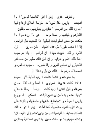 ‫ﻭ ﺗﻌﺘﺮﻑ ﻫﺪﻯ ﰱ ﺯﻳﺎﺭ‪‬ﺎ ﺍﻷﻭﱃ"ﻟﻌﺎﺻﻤﺔ ﺍﻟﻨـﻮﺭ" ﺃ‪‬ـﺎ‬
‫ﺃﻋﺠﺒﺖ ﰱ ﺑﺎﺭﻳﺲ ﺑﻜﻞ ﺷﻰﺀ" ﺣﱴ ﺷﺮﺍﺳﺔ ﺃﺧﻼﻕ ﺍﻟﺮﻋﺎﻉ ﻓﻴﻬﺎ‬
‫"،ﻣﱪﺭﺓ ﺫﻟﻚ ﺑﺄﻥ ﺍﻟﻔﺮﻧﺴﻴﲔ" ﻣﺘﻔﺮﺩﻭﻥ ﺑﻌﺒﻘﺮﻳﺘﻬﻢ، ﻣﺴـﺘﻘﻠﻮﻥ ﰱ‬
‫ﺃﻓﻜﺎﺭﻫﻢ ﻭ ﻃﺒﺎﻋﻬﻢ ﻭ ﺻﻔﺎ‪‬ﻢ ﺣﱴ ﰱ ﻋﻴﻮ‪‬ﻢ". ﻭﺭﻏـﻢ ﺃ‪‬ـﺎ‬
‫ﺣﻜﺖ ﻋﻦ ﺑﻌﺾ ﺍﻟﺴﻠﻮﻛﻴﺎﺕ ﺍﻟﺴﻠﺒﻴﺔ ﳍﺬﺍ ﺍﻟﺸﻌﺐ، ﻣﺜﻞ ﺍﻟﺘﺰﺍﺣﻢ،‬
‫ﺇﻻ ﺃ‪‬ﺎ ﻋﺎﺩﺕ ﺗﻘﻮﻝ" ﻣﺜﻞ ﻫﺬﻩ ﺍﻷﺷﻴﺎﺀ ﱂ ﺗﻜﻦ ﺗـﺮﻕ ﱃ ﰱ ﺃﻭﻝ‬
‫ﺍﻷﻣﺮ، ﻭ ﻟﻜﻨﲎ ﺍﻧﺘﻬﻴﺖ ﻣﻨﻬﺎ ﺍﱃ ﺃﻥ ﺍﻟﺘﺰﺍﺣﻢ ﰱ ﺍﳊﻴﺎﺓ ﻫﻮ ﺳﺒﺐ‬
‫‪‬ﻀﺔ ﺗﻠﻚ ﺍﻷﻣﻢ ﻭ ﺗﻔﻮﻗﻬﺎ، ﻭ ﺇﻥ ﻛﺎﻥ ﺫﻟﻚ ﻣﻈﻬﺮﺍ ﻣﻦ ﻣﻈـﺎﻫﺮ‬
‫ﺍﻷﻧﺎﻧﻴﺔ..ﻭ ﺃﻥ ﺗﺴﺎﻣﺢ ﺍﻟﺸﺮﻕ ﻭ ﺭﻗﺔ ﺷﻌﻮﺭﻩ ﳘﺎ ﺳﺒﺐ ﺗـﺄﺧﺮﻩ ﻭ‬
                ‫ﺍﺿﻤﺤﻼﻟﻪ ، ﺭﻏﻢ ﻣﺎ ﰱ ﺫﻟﻚ ﻣﻦ ﻧﺒﻞ ﻭ ﺩﻋﺔ" !!‬
‫ﺑﻌﺪ ﺳﻨﻮﺍﺕ، ﻭ ﻋﻨﺪﻣﺎ ﺍﻧﺪﻟﻌﺖ ﺍﳊﺮﺏ ﺍﻟﻌﺎﳌﻴﺔ ﺍﻷﻭﱃ ﺻﻴﻒ‬
‫٤١٩١ ﻛﺎﻧﺖ ﻫﺪﻯﻫﺎﱎ ﺷﻌﺮﺍﻭﻯ ﰱﺍﳋﺎﻣﺴﺔ ﻭ ﺍﻟـﺜﻼﺛﲔ ﻣـﻦ‬
‫ﻋﻤﺮﻫﺎ، ﻭ ﻗﺒﻴﻞ ﺍﻋﻼﻥ ﺍﳊﺮﺏ ﻛﺎﻧﺖ ﰱ ﻓﺮﻧﺴﺎ ﰱ ﺭﺣﻠﺔ ﻋـﻼﺝ‬
‫ﻻﺑﻨﻬﺎ ﳏﻤﺪ، ﻭ ﺑﺪﻻ ﻣﻦ ﺃﻥ ﺗﻀﻴﻊ ﺍﻟﻮﻗﺖ ﰱ ﺍﻟﺘﺴﻜﻊ ﰱ ﺷـﻮﺍﺭﻉ‬
‫ﺑﺎﺭﻳﺲ ﺍﳉﻤﻴﻠﺔ ، ﻭ ﺍﻻﺳﺘﻤﺘﺎﻉ ﲟﻼﻫﻴﻬﺎ ﻭ ﻣﺘﺎﺣﻔﻬﺎ، ﻭ ﺍﻟﺘﺮﺩﺩ ﻋﻠﻰ‬
‫ﺑﻴﻮﺕ ﺍﻷﺯﻳﺎﺀ ﻟﺸﺮﺍﺀ ﻣﻼﺑﺴﻬﺎ، ﻛﻤﺎ ﻓﻌﻠﺖ ﰱ ﺯﻳﺎﺭ‪‬ﺎ ﺍﻷﻭﱃ، ﻓﻘﺪ‬
‫ﺍﺗﺼﻠﺖ ﺑﺼﺪﻳﻘﺎ‪‬ﺎ ﺍﻟﻔﺮﻧﺴﻴﺎﺕ ﻭ ﻣﻦ ﺑﻴﻨﻬﻦ"ﻣﺎﺩﻣﻮﺍﺯﻳﻞ ﻛﻠﻴﻤـﺎﻥ"‬
‫ﻭ"ﻣﺪﺍﻡ ﺳﻴﺠﻔﺮﻳﺪ" ،ﻭ ﻃﺎﻓﺖ ﻣﻌﻬﻦ ﺑﺎﳌﺪﺍﺭﺱ ﺍﻟﺼﻨﺎﻋﻴﺔ ﻭﻣﺪﺍﺭﺱ‬
 