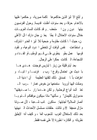 ‫ﻭ ﺃﺑﻠﻎ ﺍﻻﳒﻠﻴﺰ ﺍﻟﺬﻳﻦ ﺣﺎﻛﻤﻮﻫﺎ ﳏﺎﻛﻤﺔ ﺻﻮﺭﻳﺔ، ﻭ ﺣﻜﻤﻮﺍ ﻋﻠﻴﻬﺎ‬
‫ﺑﺎﻻﻋﺪﺍﻡ ﺣﺮﻗﺎ، ﻭ ﺑﻌﺪ ﺳﻨﻮﺍﺕ ﺃﻋﻠﻨﺖ ﻗﺪﻳﺴﺔ. ﻭﺣﻮﻝ ﺍﻟﻔﺮﻧﺴﻴﻮﻥ‬
‫ﺑﻴﺘﻬﺎ ﰱ ﺩﻭﻥ ﺭﳝﻮﻥ ﺍﱃ ﻣﺘﺤﻒ . ﻭ ﻗﺪ ﻛﺎﻧﺖ ﺍﻟﻨﺴﺎﺀ ﺍﻟﻌﺮﺑﻴـﺎﺕ‬
‫ﺧﻼﻝ ﺳﻨﻮﺍﺕ ﺍﻻﺣﺘﻼﻝ ﺍﻟﱪﻳﻄﺎﱏ ﻳﻌﺘﱪﻥ ﺟﺎﻥ ﺩﺍﺭﻙ ﺍﳌﺜﻞ ﺍﻷﻋﻠﻰ‬
‫ﳍﻦ، ﺣﻴﺚ ﺃ‪‬ﺎ ﻛﺎﻧﺖ ﻣﻘﺎﻭﻣﺔ ﻭ ﺿﺤﻴﺔ ﻟﻼﳒﻠﻴﺰ ؛ ﺍﻟﻌﺪﻭ ﺍﳌﺸﺘﺮﻙ،‬
‫ﻭ ﺍﺳﺘﻄﺎﻋﺖ ﰱ ﻧﻔﺲ ﺍﻟﻮﻗﺖ ﺃﻥ ﺗﺘﺨﻄﻰ ﺍﳊﺪﻭﺩ ﺍﻟﻨﻮﻋﻴﺔ، ﻭ ﺗﻘﻮﺩ‬
‫ﻗﻮﻣﻬﺎ ﰱ ﻋﻤﻞ ﺑﻄﻮﱃ ﻳﻨﻄﻮﻯ ﻋﻠـﻰ ﻗـﻴﻢ ﺍﻟﻮﻃﻨﻴـﺔﻭ ﺍﻟﻔـﺪﺍﺀ ﻭ‬
                    ‫ﺍﻟﺸﺠﺎﻋﺔ، ﺍﻟﱴ ﻛﺎﻧﺖ ﺣﻜﺮﺍ ﻋﻠﻰ ﺍﻟﺮﺟﺎﻝ.‬
‫ﺑﻌﺪ ﺃﻳﺎﻡ ﻗﻠﻴﻠﺔ ﻣﻦ ﺯﻳﺎﺭ‪‬ﺎ ﻟﺒﺎﺭﻳﺲ ﻓﻮﺟﺌﺖ ﻫـﺪﻯ ﻫـﺎﱎ‬
‫ﺑﺎﳊﺪﻳﺚ ﻋﻦ ﺍﺣﺘﻤﺎﻝ ﻭﻗﻮﻉ ﺍﳊﺮﺏ ﺑﲔ ﻓﺮﻧﺴـﺎ ﻭ ﺍﳌﺎﻧﻴـﺎ، ﻭ‬
‫ﺍﻋﺘﺮﻓﺖ ﺑﺄ‪‬ﺎ ﱂ ﺗﺼﺪﻕ ﺫﻟﻚ ﻟﺜﻘﺘﻬﺎ ﺍﻟﻌﻈﻴﻤﺔ ﰱ ﺃﻥ ﺍﳌﺪﻧﻴﺔ ﺍﻟـﱴ‬
‫ﻭﺻﻠﺖ ﺍﻟﻴﻬﺎ ﺃﻭﺭﻭﺑﺎ ﺳﺘﻤﻨﻌﻬﺎ ﻣﻦ ﺧﻮﺽ ﻏﻤﺎﺭ ﺍﳊـﺮﺏ ﺍﻟـﱴ‬
‫ﺗﻌﺘﱪ ﺃﺷﺪ ﺃﻧﻮﺍﻉ ﺍﻟﻮﺣﺸﻴﺔ. ﻭ ﻟﻜﻦ ﻋﻨـﺪﻣﺎ ﺯﺍﺭ‪‬ـﺎ ﺻـﺪﻳﻘﺘﻬﺎ"‬
‫ﻣﺪﻣﻮﺍﺯﻳﻞ ﻛﻠﻴﻤﺎﻥ" ﻭ ﺳﺄﻟﺘﻬﺎ" ﻣﺎﺫﺍ ﺳﻴﻜﻮﻥ ﻣﻮﻗﻔﻜﻢ ﺃﻧـﺘﻢ ﻳـﺎ‬
‫ﺃﻧﺼﺎﺭ ﺍﻟﺴﻼﻡ؟ ﺃﺟﺎﺑﺘﻬﺎ: ﺳﻨﻜﻮﻥ ﲜﺎﻧﺐ ﺷـﻌﺒﻨﺎ ، ﻷﻥ ﺻـﻮﺗﻨﺎ‬
‫ﻣﺎﺯﺍﻝ ﺿﻌﻴﻔﺎ !! ﻭ ﺗﺘﺎﻟﺖ ﺣﻠﻘﺎﺕ ﻣﺴﻠﺴﻞ ﺍﻷﺣﺪﺍﺙ ﺍﻟﱴ ﻧﺒﻬﺘﻬﺎ‬
‫ﺑﻌﺪ ﺫﻟﻚ ﻻﺳﺘﻐﻼﻝ ﺍﻟﻐﺮﺏ ﻟﺸﻌﻮﺏ ﺍﻟﻌﺎﱂ، ﻭ ﻛﻴﻒ ﺃﻧﻪ ﻻﻳﻄﺒﻖ‬
                 ‫ﻧﻈﺮﻳﺎﺗﻪ ﻭ ﺃﻓﻜﺎﺭﻩ ﺍﳌﺘﻄﻮﺭﺓ ﺇﻻ ﻋﻠﻰ ﻧﻔﺴﻪ ﻓﻘﻂ.‬
 