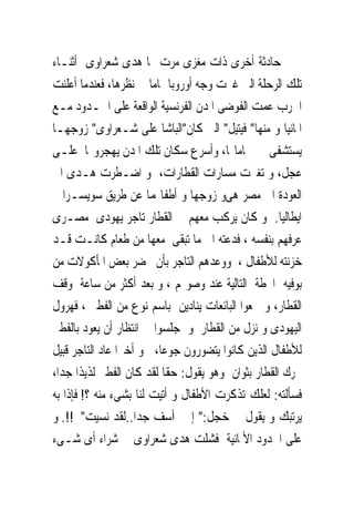 ‫ﺣﺎﺩﺛﺔ ﺃﺧﺮﻯ ﺫﺍﺕ ﻣﻐﺰﻯ ﻣﺮﺕ ‪‬ﺎ ﻫﺪﻯ ﺷﻌﺮﺍﻭﻯ ﺃﺛﻨـﺎﺀ‬
‫ﺗﻠﻚ ﺍﻟﺮﺣﻠﺔ ﺍﻟﱴ ﻏﲑﺕ ﻭﺟﻪ ﺃﻭﺭﻭﺑﺎ ﲤﺎﻣﺎ ﰱ ﻧﻈﺮﻫﺎ، ﻓﻌﻨﺪﻣﺎ ﺃﻋﻠﻨﺖ‬
‫ﺍﳊﺮﺏ ﻋﻤﺖ ﺍﻟﻔﻮﺿﻰ ﺍﳌﺪﻥ ﺍﻟﻔﺮﻧﺴﻴﺔ ﺍﻟﻮﺍﻗﻌﺔ ﻋﻠﻰ ﺍﳊـﺪﻭﺩ ﻣـﻊ‬
‫ﺍﳌﺎﻧﻴﺎ ﻭ ﻣﻨﻬﺎ" ﻓﻴﺘﻴﻞ" ﺍﻟﱴ ﻛﺎﻥ"ﺍﻟﺒﺎﺷﺎ ﻋﻠﻰ ﺷـﻌﺮﺍﻭﻯ" ﺯﻭﺟﻬـﺎ‬
‫ﻳﺴﺘﺸﻔﻰ ﰱ ﲪﺎﻣﺎ‪‬ﺎ، ﻭﺃﺳﺮﻉ ﺳﻜﺎﻥ ﺗﻠﻚ ﺍﳌﺪﻥ ﻳﻬﺠﺮﻭ‪‬ﺎ ﻋﻠـﻰ‬
‫ﻋﺠﻞ، ﻭ ﺗﻐﲑﺕ ﻣﺴﺎﺭﺍﺕ ﺍﻟﻘﻄﺎﺭﺍﺕ، ﻭ ﺍﺿـﻄﺮﺕ ﻫـﺪﻯ ﺍﱃ‬
‫ﺍﻟﻌﻮﺩﺓ ﺍﱃ ﻣﺼﺮ ﻫﻰﻭ ﺯﻭﺟﻬﺎ ﻭ ﺃﻃﻔﺎﳍﻤﺎ ﻋﻦ ﻃﺮﻳﻖ ﺳﻮﻳﺴـﺮﺍ ﰒ‬
‫ﺍﻳﻄﺎﻟﻴﺎ. ﻭ ﻛﺎﻥ ﻳﺮﻛﺐ ﻣﻌﻬﻢ ﰱ ﺍﻟﻘﻄﺎﺭ ﺗﺎﺟﺮ ﻳﻬﻮﺩﻯ ﻣﺼـﺮﻯ‬
‫ﻋﺮﻓﻬﻢ ﺑﻨﻔﺴﻪ ، ﻓﺪﻋﺘﻪ ﺍﱃ ﻣﺎ ﺗﺒﻘﻰ ﻣﻌﻬﺎ ﻣﻦ ﻃﻌﺎﻡ ﻛﺎﻧـﺖ ﻗـﺪ‬
‫ﺧﺰﻧﺘﻪ ﻟﻸﻃﻔﺎﻝ ، ﻭﻭﻋﺪﻫﻢ ﺍﻟﺘﺎﺟﺮ ﺑﺄﻥ ﳛﻀﺮ ﺑﻌﺾ ﺍﳌﺄﻛﻮﻻﺕ ﻣﻦ‬
‫ﺑﻮﻓﻴﻪ ﺍﶈﻄﺔ ﺍﻟﺘﺎﻟﻴﺔ ﻋﻨﺪ ﻭﺻﻮﳍﻢ ، ﻭ ﺑﻌﺪ ﺃﻛﺜﺮ ﻣﻦ ﺳﺎﻋﺔ ﻭﻗﻒ‬
‫ﺍﻟﻘﻄﺎﺭ، ﻭ ﲰﻌﻮﺍ ﺍﻟﺒﺎﺋﻌﺎﺕ ﻳﻨﺎﺩﻳﻦ ﺑﺎﺳﻢ ﻧﻮﻉ ﻣﻦ ﺍﻟﻔﻄﲑ ، ﻓﻬﺮﻭﻝ‬
‫ﺍﻟﻴﻬﻮﺩﻯ ﻭ ﻧﺰﻝ ﻣﻦ ﺍﻟﻘﻄﺎﺭ ﻭ ﺟﻠﺴﻮﺍ ﰱ ﺍﻧﺘﻈﺎﺭ ﺃﻥ ﻳﻌﻮﺩ ﺑﺎﻟﻔﻄﲑ‬
‫ﻟﻸﻃﻔﺎﻝ ﺍﻟﺬﻳﻦ ﻛﺎﻧﻮﺍ ﻳﺘﻀﻮﺭﻭﻥ ﺟﻮﻋﺎ، ﻭ ﺃﺧﲑﺍ ﻋﺎﺩ ﺍﻟﺘﺎﺟﺮ ﻗﺒﻴﻞ‬
‫ﲢﺮﻙ ﺍﻟﻘﻄﺎﺭ ﺑﺜﻮﺍﻥ ﻭﻫﻮ ﻳﻘﻮﻝ: ﺣﻘﺎ ﻟﻘﺪ ﻛﺎﻥ ﺍﻟﻔﻄﲑ ﻟﺬﻳﺬﺍ ﺟﺪﺍ،‬
‫ﻓﺴﺄﻟﺘﻪ: ﻟﻌﻠﻚ ﺗﺬﻛﺮﺕ ﺍﻷﻃﻔﺎﻝ ﻭ ﺃﺗﻴﺖ ﻟﻨﺎ ﺑﺸﻰﺀ ﻣﻨﻪ ؟! ﻓﺈﺫﺍ ﺑﻪ‬
‫ﻳﺮﺗﺒﻚ ﻭ ﻳﻘﻮﻝ ﰱ ﺧﺠﻞ:" ﺇﱏ ﺁﺳﻒ ﺟﺪﺍ..ﻟﻘﺪ ﻧﺴﻴﺖ" !!. ﻭ‬
‫ﻋﻠﻰ ﺍﳊﺪﻭﺩ ﺍﻷﳌﺎﻧﻴﺔ ﻓﺸﻠﺖ ﻫﺪﻯ ﺷﻌﺮﺍﻭﻯ ﰱ ﺷﺮﺍﺀ ﺃﻯ ﺷـﻰﺀ‬
 