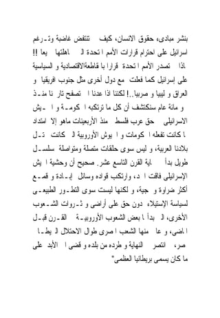 ‫ﺑﻨﺸﺮ ﻣﺒﺎﺩﻯﺀ ﺣﻘﻮﻕ ﺍﻻﻧﺴﺎﻥ، ﻛﻴﻒ ﱂ ﺗﻨﺘﻔﺾ ﻏﺎﺿﺒﺔ ﻭﺗـﺮﻏﻢ‬
‫ﺍﺳﺮﺍﺋﻴﻞ ﻋﻠﻰ ﺍﺣﺘﺮﺍﻡ ﻗﺮﺍﺭﺍﺕ ﺍﻷﻣﻢ ﺍﳌﺘﺤﺪﺓ ﺍﻟﱴ ﲡﺎﻫﻠﺘﻬﺎ ﲨﻴﻌﺎ !!‬
‫ﳌﺎﺫﺍ ﱂ ﺗﺼﺪﺭ ﺍﻷﻣﻢ ﺍﳌﺘﺤﺪﺓ ﻗﺮﺍﺭﺍ ﺑﺎﳌﻘﺎﻃﻌﺔﺍﻻﻗﺘﺼﺎﺩﻳﺔ ﻭ ﺍﻟﺴﻴﺎﺳﻴﺔ‬
‫ﻋﻠﻰ ﺇﺳﺮﺍﺋﻴﻞ ﻛﻤﺎ ﻓﻌﻠﺖ ﻣﻊ ﺩﻭﻝ ﺃﺧﺮﻯ ﻣﺜﻞ ﺟﻨﻮﺏ ﺍﻓﺮﻳﻘﻴﺎ ﻭ‬
‫ﺍﻟﻌﺮﺍﻕ ﻭ ﻟﻴﺒﻴﺎ ﻭ ﺻﺮﺑﻴﺎ..! ﻟﻜﻨﻨﺎ ﺍﺫﺍ ﻋﺪﻧﺎ ﺍﱃ ﺗﺼﻔﺢ ﺗﺎﺭﳜﻨﺎ ﻣﻨـﺬ‬
‫ﳓﻮ ﻣﺎﺋﺔ ﻋﺎﻡ ﺳﻨﻜﺘﺸﻒ ﺃﻥ ﻛﻞ ﻣﺎ ﺗﺮﺗﻜﺒﻪ ﺍﳊﻜﻮﻣـﺔ ﻭ ﺍﳉـﻴﺶ‬
‫ﺍﻻﺳﺮﺍﺋﻴﻠﻰ ﰱ ﺣﻖ ﻋﺮﺏ ﻓﻠﺴﻄﲔ ﻣﻨﺬ ﺍﻷﺭﺑﻌﻴﻨﺎﺕ ﻣﺎﻫﻮ ﺇﻻ ﺍﻣﺘﺪﺍﺩ‬
‫ﳌﺎ ﻛﺎﻧﺖ ﺗﻔﻌﻠﻪ ﺍﳊﻜﻮﻣﺎﺕ ﻭ ﺍﳉﻴﻮﺵ ﺍﻷﻭﺭﻭﺑﻴﺔ ﺍﻟﱴ ﻛﺎﻧﺖ ﲢﺘـﻞ‬
‫ﺑﻼﺩﻧﺎ ﺍﻟﻌﺮﺑﻴﺔ، ﻭ ﻟﻴﺲ ﺳﻮﻯ ﺣﻠﻘﺎﺕ ﻣﺘﺼﻠﺔ ﻭﻣﺘﻮﺍﺻﻠﺔ ﳌﺴﻠﺴـﻞ‬
‫ﻃﻮﻳﻞ ﺑﺪﺃ ﰱ ‪‬ﺎﻳﺔ ﺍﻟﻘﺮﻥ ﺍﻟﺘﺎﺳﻊ ﻋﺸﺮ. ﺻﺤﻴﺢ ﺃﻥ ﻭﺣﺸﻴﺔ ﺍﳉﻴﺶ‬
‫ﺍﻹﺳﺮﺍﺋﻴﻠﻰ ﻓﺎﻗﺖ ﺍﳊﺪ، ﻭﺍﺭﺗﻜﺐ ﻗﻮﺍﺩﻩ ﻭﺳﺎﺋﻞ ﺇﺑـﺎﺩﺓ ﻭ ﻗﻤـﻊ‬
‫ﺃﻛﺜﺮ ﺿﺮﺍﻭﺓ ﻭﳘﺠﻴﺔ، ﻭ ﻟﻜﻨﻬﺎ ﻟﻴﺴﺖ ﺳﻮﻯ ﺍﻟﺘﻄـﻮﺭ ﺍﻟﻄﺒﻴﻌـﻰ‬
‫ﻟﺴﻴﺎﺳﺔ ﺍﻹﺳﺘﻴﻼﺀ ﺩﻭﻥ ﺣﻖ ﻋﻠﻰ ﺃﺭﺍﺿﻰ ﻭ ﺛـﺮﻭﺍﺕ ﺍﻟﺸـﻌﻮﺏ‬
‫ﺍﻷﺧﺮﻯ، ﺍﻟﱴ ﺑﺪﺃ‪‬ﺎ ﺑﻌﺾ ﺍﻟﺸﻌﻮﺏ ﺍﻷﻭﺭﻭﺑﻴـﺔ ﰱ ﺍﻟﻘـﺮﻥ ﻗﺒـﻞ‬
‫ﺍﳌﺎﺿﻰ، ﻭ ﻋﺎﱏ ﻣﻨﻬﺎ ﺍﻟﺸﻌﺐ ﺍﳌﺼﺮﻯ ﻃﻮﺍﻝ ﺍﻻﺣﺘﻼﻝ ﺍﻟﱪﻳﻄـﺎﱏ‬
‫ﳌﺼﺮ، ﰒ ﺍﻧﺘﺼﺮ ﰱ ﺍﻟﻨﻬﺎﻳﺔ ﻭ ﻃﺮﺩﻩ ﻣﻦ ﺑﻠﺪﻩ ﻭ ﻗﻀﻰ ﺍﱃ ﺍﻷﺑﺪ ﻋﻠﻰ‬
                               ‫ﻣﺎ ﻛﺎﻥ ﻳﺴﻤﻰ ﺑﺮﻳﻄﺎﻧﻴﺎ ﺍﻟﻌﻈﻤﻰ"‬
 