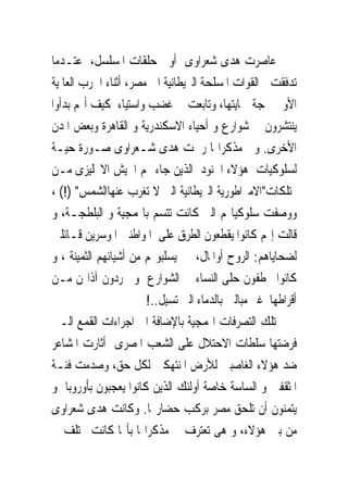 ‫ﻋﺎﺻﺮﺕ ﻫﺪﻯ ﺷﻌﺮﺍﻭﻯ ﺃﻭﱃ ﺣﻠﻘﺎﺕ ﺍﳌﺴﻠﺴﻞ، ﻋﺘـﺪﻣﺎ‬
‫ﺗﺪﻓﻘﺖ ﺍﻟﻘﻮﺍﺕ ﺍﳌﺴﻠﺤﺔ ﺍﻟﱪﻳﻄﺎﻧﻴﺔ ﺍﱃ ﻣﺼﺮ، ﺃﺛﻨﺎﺀ ﺍﳊﺮﺏ ﺍﻟﻌﺎﳌﻴﺔ‬
‫ﺍﻷﻭﱃ ﲝﺠﺔ ﲪﺎﻳﺘﻬﺎ، ﻭﺗﺎﺑﻌﺖ ﰱ ﻏﻀﺐ ﻭﺍﺳﺘﻴﺎﺀ ﻛﻴﻒ ﺃ‪‬ﻢ ﺑﺪﺃﻭﺍ‬
‫ﻳﻨﺘﺸﺮﻭﻥ ﰱ ﺷﻮﺍﺭﻉ ﻭ ﺃﺣﻴﺎﺀ ﺍﻻﺳﻜﻨﺪﺭﻳﺔ ﻭ ﺍﻟﻘﺎﻫﺮﺓ ﻭﺑﻌﺾ ﺍﳌﺪﻥ‬
‫ﺍﻷﺧﺮﻯ. ﻭﰱ ﻣﺬﻛﺮﺍ‪‬ﺎ ﺭﲰﺖ ﻫﺪﻯ ﺷـﻌﺮﺍﻭﻯ ﺻـﻮﺭﺓ ﺣﻴـﺔ‬
‫ﻟﺴﻠﻮﻛﻴﺎﺕ ﻫﺆﻻﺀ ﺍﳉﻨﻮﺩ ﺍﻟﺬﻳﻦ ﺟﺎﺀ ‪‬ﻢ ﺍﳉﻴﺶ ﺍﻻﳒﻠﻴﺰﻯ ﻣـﻦ‬
‫ﳑﺘﻠﻜﺎﺕ"ﺍﻻﻣﱪﺍﻃﻮﺭﻳﺔ ﺍﻟﱪﻳﻄﺎﻧﻴﺔ ﺍﻟﱴ ﻻ ﺗﻐﺮﺏ ﻋﻨﻬﺎﺍﻟﺸﻤﺲ" )!( ،‬
‫ﻭﻭﺻﻔﺖ ﺳﻠﻮﻛﻴﺎ‪‬ﻢ ﺍﻟﱴ ﻛﺎﻧﺖ ﺗﺘﺴﻢ ﺑﺎﳍﻤﺠﻴﺔ ﻭ ﺍﻟﺒﻠﻄﺠـﺔ، ﻭ‬
‫ﻗﺎﻟﺖ ﺇ‪‬ﻢ ﻛﺎﻧﻮﺍ ﻳﻘﻄﻌﻮﻥ ﺍﻟﻄﺮﻕ ﻋﻠﻰ ﺍﳌﻮﺍﻃﻨﲔ ﺍﳌﻮﺳﺮﻳﻦ ﻗـﺎﺋﻠﲔ‬
‫ﻟﻀﺤﺎﻳﺎﻫﻢ: ﺍﻟﺮﻭﺡ ﺃﻭﺍﳌﺎﻝ، ﰒ ﻳﺴﻠﺒﻮ‪‬ﻢ ﻣﻦ ﺃﺷﻴﺎﺋﻬﻢ ﺍﻟﺜﻤﻴﻨﺔ ، ﻭ‬
‫ﻛﺎﻧﻮﺍ ﳜﻄﻔﻮﻥ ﺣﻠﻰ ﺍﻟﻨﺴﺎﺀ ﰱ ﺍﻟﺸﻮﺍﺭﻉ ﻭ ﳚﺮﺩﻭﻥ ﺁﺫﺍ‪‬ﻦ ﻣـﻦ‬
                       ‫ﺃﻗﺮﺍﻃﻬﺎ ﻏﲑ ﻣﺒﺎﻟﲔ ﺑﺎﻟﺪﻣﺎﺀ ﺍﻟﱴ ﺗﺴﻴﻞ..!‬
‫ﺗﻠﻚ ﺍﻟﺘﺼﺮﻓﺎﺕ ﺍﳍﻤﺠﻴﺔ ﺑﺎﻹﺿﺎﻓﺔ ﺍﱃ ﺍﺟﺮﺍﺀﺍﺕ ﺍﻟﻘﻤﻊ ﺍﻟـﱴ‬
‫ﻓﺮﺿﺘﻬﺎ ﺳﻠﻄﺎﺕ ﺍﻻﺣﺘﻼﻝ ﻋﻠﻰ ﺍﻟﺸﻌﺐ ﺍﳌﺼﺮﻯ ﺃﺛﺎﺭﺕ ﺍﳌﺸﺎﻋﺮ‬
‫ﺿﺪ ﻫﺆﻻﺀ ﺍﻟﻐﺎﺻﺒﲔ ﻟﻸﺭﺽ ﺍﳌﻨﺘﻬﻜﲔ ﻟﻜﻞ ﺣﻖ، ﻭﺻﺪﻣﺖ ﻓﺌـﺔ‬
‫ﺍﳌﺜﻘﻔﲔ ﻭ ﺍﻟﺴﺎﺳﺔ ﺧﺎﺻﺔ ﺃﻭﻟﺌﻚ ﺍﻟﺬﻳﻦ ﻛﺎﻧﻮﺍ ﻳﻌﺠﺒﻮﻥ ﺑﺄﻭﺭﻭﺑﺎ ﻭ‬
‫ﻳﺘﻤﻨﻮﻥ ﺃﻥ ﺗﻠﺤﻖ ﻣﺼﺮ ﺑﺮﻛﺐ ﺣﻀﺎﺭ‪‬ﺎ. ﻭﻛﺎﻧﺖ ﻫﺪﻯ ﺷﻌﺮﺍﻭﻯ‬
‫ﻣﻦ ﺑﲔ ﻫﺆﻻﺀ، ﻭ ﻫﻰ ﺗﻌﺘﺮﻑ ﰱ ﻣﺬﻛﺮﺍ‪‬ﺎ ﺑﺄ‪‬ﺎ ﻛﺎﻧﺖ ﲣﺘﻠﻒ ﰱ‬
 