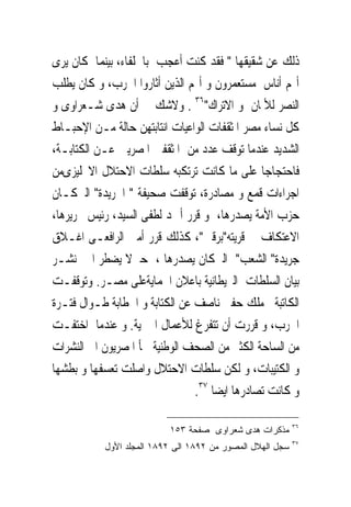 ‫ﺫﻟﻚ ﻋﻦ ﺷﻘﻴﻘﻬﺎ " ﻓﻘﺪ ﻛﻨﺖ ﺃﻋﺠﺐ ﺑﺎﳊﻠﻔﺎﺀ، ﺑﻴﻨﻤﺎ ﻛﺎﻥ ﻳﺮﻯ‬
‫ﺃ‪‬ﻢ ﺃﻧﺎﺱ ﻣﺴﺘﻌﻤﺮﻭﻥ ﻭ ﺃ‪‬ﻢ ﺍﻟﺬﻳﻦ ﺃﺛﺎﺭﻭﺍ ﺍﳊﺮﺏ، ﻭ ﻛﺎﻥ ﻳﻄﻠﺐ‬
‫ﺍﻟﻨﺼﺮ ﻟﻸﳌﺎﻥ ﻭ ﺍﻻﺗﺮﺍﻙ"٦٣ . ﻭﻻﺷﻚ ﰱ ﺃﻥ ﻫﺪﻯ ﺷـﻌﺮﺍﻭﻯ ﻭ‬
‫ﻛﻞ ﻧﺴﺎﺀ ﻣﺼﺮ ﺍﳌﺜﻘﻔﺎﺕ ﺍﻟﻮﺍﻋﻴﺎﺕ ﺍﻧﺘﺎﺑﺘﻬﻦ ﺣﺎﻟﺔ ﻣـﻦ ﺍﻹﺣﺒـﺎﻁ‬
‫ﺍﻟﺸﺪﻳﺪ ﻋﻨﺪﻣﺎ ﺗﻮﻗﻒ ﻋﺪﺩ ﻣﻦ ﺍﳌﺜﻘﻔﲔ ﺍﳌﺼﺮﻳﲔ ﻋـﻦ ﺍﻟﻜﺘﺎﺑـﺔ،‬
‫ﻓﺎﺣﺘﺠﺎﺟﺎ ﻋﻠﻰ ﻣﺎ ﻛﺎﻧﺖ ﺗﺮﺗﻜﺒﻪ ﺳﻠﻄﺎﺕ ﺍﻻﺣﺘﻼﻝ ﺍﻻﳒﻠﻴﺰﻯﻣﻦ‬
‫ﺍﺟﺮﺍﺀﺍﺕ ﻗﻤﻊ ﻭ ﻣﺼﺎﺩﺭﺓ، ﺗﻮﻗﻔﺖ ﺻﺤﻴﻔﺔ " ﺍﳉﺮﻳﺪﺓ" ﺍﻟﱴﻛـﺎﻥ‬
‫ﺣﺰﺏ ﺍﻷﻣﺔ ﻳﺼﺪﺭﻫﺎ، ﻭ ﻗﺮﺭ ﺃﲪﺪ ﻟﻄﻔﻰ ﺍﻟﺴﻴﺪ، ﺭﺋﻴﺲ ﲢﺮﻳﺮﻫﺎ،‬
‫ﺍﻻﻋﺘﻜﺎﻑ ﰱ ﻗﺮﻳﺘﻪ"ﺑﺮﻗﲔ"، ﻛﺬﻟﻚ ﻗﺮﺭ ﺃﻣﲔ ﺍﻟﺮﺍﻓﻌـﻰ ﺍﻏـﻼﻕ‬
‫ﺟﺮﻳﺪﺓ" ﺍﻟﺸﻌﺐ" ﺍﻟﱴﻛﺎﻥ ﻳﺼﺪﺭﻫﺎ ، ﺣﱴﻻ ﻳﻀﻄﺮ ﺍﱃ ﻧﺸـﺮ‬
‫ﺑﻴﺎﻥ ﺍﻟﺴﻠﻄﺎﺕ ﺍﻟﱪﻳﻄﺎﻧﻴﺔ ﺑﺎﻋﻼﻥ ﺍﳊﻤﺎﻳﺔﻋﻠﻰ ﻣﺼـﺮ. ﻭﺗﻮﻗﻔـﺖ‬
‫ﺍﻟﻜﺎﺗﺒﺔ ﻣﻠﻚ ﺣﻔﲎ ﻧﺎﺻﻒ ﻋﻦ ﺍﻟﻜﺘﺎﺑﺔ ﻭ ﺍﳋﻄﺎﺑﺔ ﻃـﻮﺍﻝ ﻓﺘـﺮﺓ‬
‫ﺍﳊﺮﺏ، ﻭ ﻗﺮﺭﺕ ﺃﻥ ﺗﺘﻔﺮﻍ ﻟﻸﻋﻤﺎﻝ ﺍﳋﲑﻳﺔ. ﻭ ﻋﻨﺪﻣﺎ ﺍﺧﺘﻔـﺖ‬
‫ﻣﻦ ﺍﻟﺴﺎﺣﺔ ﺍﻟﻜﺜﲑ ﻣﻦ ﺍﻟﺼﺤﻒ ﺍﻟﻮﻃﻨﻴﺔ ﳉﺄ ﺍﳌﺼﺮﻳﻮﻥ ﺍﱃ ﺍﻟﻨﺸﺮﺍﺕ‬
‫ﻭ ﺍﻟﻜﺘﻴﺒﺎﺕ، ﻭ ﻟﻜﻦ ﺳﻠﻄﺎﺕ ﺍﻻﺣﺘﻼﻝ ﻭﺍﺻﻠﺖ ﺗﻌﺴﻔﻬﺎ ﻭ ﺑﻄﺸﻬﺎ‬
                                ‫ﻭ ﻛﺎﻧﺖ ﺗﺼﺎﺩﺭﻫﺎ ﺍﻳﻀﺎ ٧٣.‬

                                                           ‫٦٣‬
                          ‫ﻤﺫﻜﺭﺍﺕ ﻫﺩﻯ ﺸﻌﺭﺍﻭﻯ ﺼﻔﺤﺔ ٣٥١‬
                                                           ‫٧٣‬
           ‫ﺴﺠل ﺍﻟﻬﻼل ﺍﻟﻤﺼﻭﺭ ﻤﻥ ٢٩٨١ ﺍﻟﻰ ٢٩٨١ ﺍﻟﻤﺠﻠﺩ ﺍﻷﻭل‬
 