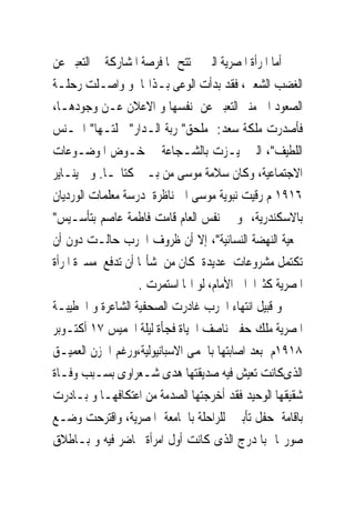 ‫ﺃﻣﺎ ﺍﳌﺮﺃﺓ ﺍﳌﺼﺮﻳﺔ ﺍﻟﱴ ﱂ ﺗﺘﺢ ﳍﺎ ﻓﺮﺻﺔ ﺍﳌﺸﺎﺭﻛﺔ ﰱ ﺍﻟﺘﻌﺒﲑ ﻋﻦ‬
‫ﺍﻟﻐﻀﺐ ﺍﻟﺸﻌﱮ، ﻓﻘﺪ ﺑﺪﺃﺕ ﺍﻟﻮﻋﻰ ﺑـﺬﺍ‪‬ﺎ ﻭ ﻭﺍﺻـﻠﺖ ﺭﺣﻠـﺔ‬
‫ﺍﻟﺼﻌﻮﺩ ﺍﱃ ﻣﻨﱪ ﺍﻟﺘﻌﺒﲑ ﻋﻦ ﻧﻔﺴﻬﺎ ﻭ ﺍﻻﻋﻼﻥ ﻋـﻦ ﻭﺟﻮﺩﻫـﺎ،‬
‫ﻓﺄﺻﺪﺭﺕ ﻣﻠﻜﺔ ﺳﻌﺪ: ﻣﻠﺤﻖ" ﺭﺑﺔ ﺍﻟـﺪﺍﺭ" ‪‬ﻠﺘـﻬﺎ" ﺍﳉـﻨﺲ‬
‫ﺍﻟﻠﻄﻴﻒ"، ﺍﻟﱴ ﲤﻴـﺰﺕ ﺑﺎﻟﺸـﺠﺎﻋﺔ ﰱ ﺧـﻮﺽ ﺍﳌﻮﺿـﻮﻋﺎﺕ‬
‫ﺍﻻﺟﺘﻤﺎﻋﻴﺔ، ﻭﻛﺎﻥ ﺳﻼﻣﺔ ﻣﻮﺳﻰ ﻣﻦ ﺑـﲔ ﻛﺘﺎ‪‬ـﺎ. ﻭﰱ ﻳﻨـﺎﻳﺮ‬
‫٦١٩١ ﻡ ﺭﻗﻴﺖ ﻧﺒﻮﻳﺔ ﻣﻮﺳﻰ ﺍﱃ ﻧﺎﻇﺮﺓ ﳌﺪﺭﺳﺔ ﻣﻌﻠﻤﺎﺕ ﺍﻟﻮﺭﺩﻳﺎﻥ‬
‫ﺑﺎﻻﺳﻜﻨﺪﺭﻳﺔ، ﻭ ﰱ ﻧﻔﺲ ﺍﻟﻌﺎﻡ ﻗﺎﻣﺖ ﻓﺎﻃﻤﺔ ﻋﺎﺻﻢ ﺑﺘﺄﺳـﻴﺲ"‬
‫ﲨﻌﻴﺔ ﺍﻟﻨﻬﻀﺔ ﺍﻟﻨﺴﺎﺋﻴﺔ"، ﺇﻻ ﺃﻥ ﻇﺮﻭﻑ ﺍﳊﺮﺏ ﺣﺎﻟـﺖ ﺩﻭﻥ ﺃﻥ‬
‫ﺗﻜﺘﻤﻞ ﻣﺸﺮﻭﻋﺎﺕ ﻋﺪﻳﺪﺓ ﻛﺎﻥ ﻣﻦ ﺷﺄ‪‬ﺎ ﺃﻥ ﺗﺪﻓﻊ ﻣﺴﲑﺓ ﺍﳌﺮﺃﺓ‬
                   ‫ﺍﳌﺼﺮﻳﺔ ﻛﺜﲑﺍ ﺍﱃ ﺍﻷﻣﺎﻡ، ﻟﻮ ﺍ‪‬ﺎ ﺍﺳﺘﻤﺮﺕ .‬
‫ﻭ ﻗﺒﻴﻞ ﺍﻧﺘﻬﺎﺀ ﺍﳊﺮﺏ ﻏﺎﺩﺭﺕ ﺍﻟﺼﺤﻔﻴﺔ ﺍﻟﺸﺎﻋﺮﺓ ﻭ ﺍﳋﻄﻴﺒـﺔ‬
‫ﺍﳌﺼﺮﻳﺔ ﻣﻠﻚ ﺣﻔﲎ ﻧﺎﺻﻒ ﺍﳊﻴﺎﺓ ﻓﺠﺄﺓ ﻟﻴﻠﺔ ﺍﳋﻤﻴﺲ ٧١ ﺃﻛﺘـﻮﺑﺮ‬
‫٨١٩١ﻡ ﺑﻌﺪ ﺍﺻﺎﺑﺘﻬﺎ ﺑﺎﳊﻤﻰ ﺍﻻﺳﺒﺎﻧﻴﻮﻟﻴﺔ،ﻭﺭﻏﻢ ﺍﳊﺰﻥ ﺍﻟﻌﻤﻴـﻖ‬
‫ﺍﻟﺬﻯﻛﺎﻧﺖ ﺗﻌﻴﺶ ﻓﻴﻪ ﺻﺪﻳﻘﺘﻬﺎ ﻫﺪﻯ ﺷـﻌﺮﺍﻭﻯ ﺑﺴـﺒﺐ ﻭﻓـﺎﺓ‬
‫ﺷﻘﻴﻘﻬﺎ ﺍﻟﻮﺣﻴﺪ ﻓﻘﺪ ﺃﺧﺮﺟﺘﻬﺎ ﺍﻟﺼﺪﻣﺔ ﻣﻦ ﺍﻋﺘﻜﺎﻓﻬـﺎ ﻭ ﺑـﺎﺩﺭﺕ‬
‫ﺑﺎﻗﺎﻣﺔ ﺣﻔﻞ ﺗﺄﺑﲔ ﻟﻠﺮﺍﺣﻠﺔ ﺑﺎﳉﺎﻣﻌﺔ ﺍﳌﺼﺮﻳﺔ، ﻭﺍﻗﺘﺮﺣﺖ ﻭﺿـﻊ‬
‫ﺻﻮﺭ‪‬ﺎ ﺑﺎﳌﺪﺭﺝ ﺍﻟﺬﻯ ﻛﺎﻧﺖ ﺃﻭﻝ ﺍﻣﺮﺃﺓ ﲢﺎﺿﺮ ﻓﻴﻪ ﻭ ﺑـﺎﻃﻼﻕ‬
 