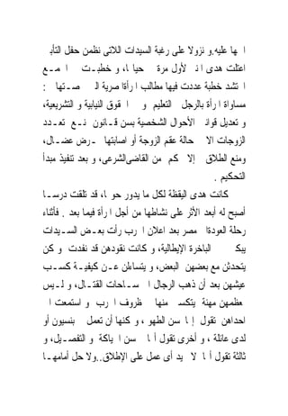 ‫ﺍﲰﻬﺎ ﻋﻠﻴﻪ.ﻭ ﻧﺰﻭﻻ ﻋﻠﻰ ﺭﻏﺒﺔ ﺍﻟﺴﻴﺪﺍﺕ ﺍﻟﻼﺗﻰ ﻧﻈﻤﻦ ﺣﻔﻞ ﺍﻟﺘﺄﺑﲔ‬
‫ﺍﻋﺘﻠﺖ ﻫﺪﻯ ﺍﳌﻨﱪ ﻷﻭﻝ ﻣﺮﺓ ﰱ ﺣﻴﺎ‪‬ﺎ، ﻭ ﺧﻄﺒـﺖ ﰱ ﺍﳉﻤـﻊ‬
‫ﺍﶈﺘﺸﺪ ﺧﻄﺒﺔ ﻋﺪﺩﺕ ﻓﻴﻬﺎ ﻣﻄﺎﻟﺐ ﺍﳌﺮﺃﺓﺍﳌﺼﺮﻳﺔ ﺍﻟﱴ ﳋﺼـﺘﻬﺎ ﰱ:‬
‫ﻣﺴﺎﻭﺍﺓ ﺍﳌﺮﺃﺓ ﺑﺎﻟﺮﺟﻞ ﰱﺍﻟﺘﻌﻠﻴﻢ ﻭ ﰱ ﺍﳊﻘﻮﻕ ﺍﻟﻨﻴﺎﺑﻴﺔ ﻭ ﺍﻟﺘﺸﺮﻳﻌﻴﺔ،‬
‫ﻭ ﺗﻌﺪﻳﻞ ﻗﻮﺍﻧﲔ ﺍﻷﺣﻮﺍﻝ ﺍﻟﺸﺨﺼﻴﺔ ﺑﺴﻦ ﻗـﺎﻧﻮﻥ ﳝﻨـﻊ ﺗﻌـﺪﺩ‬
‫ﺍﻟﺰﻭﺟﺎﺕ ﺍﻻ ﰱ ﺣﺎﻟﺔ ﻋﻘﻢ ﺍﻟﺰﻭﺟﺔ ﺃﻭ ﺍﺻﺎﺑﺘﻬﺎ ﲟـﺮﺽ ﻋﻀـﺎﻝ،‬
‫ﻭﻣﻨﻊ ﺍﻟﻄﻼﻕ ﺇﻻ ﲝﻜﻢ ﻣﻦ ﺍﻟﻘﺎﺿﻰﺍﻟﺸﺮﻋﻰ، ﻭ ﺑﻌﺪ ﺗﻨﻔﻴﺬ ﻣﺒﺪﺃ‬
                                                   ‫ﺍﻟﺘﺤﻜﻴﻢ .‬
‫ﻛﺎﻧﺖ ﻫﺪﻯ ﺍﻟﻴﻘﻈﺔ ﻟﻜﻞ ﻣﺎ ﻳﺪﻭﺭ ﺣﻮﳍﺎ، ﻗﺪ ﺗﻠﻘﺖ ﺩﺭﺳـﺎ‬
‫ﺃﺻﺒﺢ ﻟﻪ ﺃﺑﻌﺪ ﺍﻷﺛﺮ ﻋﻠﻰ ﻧﺸﺎﻃﻬﺎ ﻣﻦ ﺃﺟﻞ ﺍﳌﺮﺃﺓ ﻓﻴﻤﺎ ﺑﻌﺪ . ﻓﺄﺛﻨﺎﺀ‬
‫ﺭﺣﻠﺔ ﺍﻟﻌﻮﺩﺓﺍﱃ ﻣﺼﺮ ﺑﻌﺪ ﺍﻋﻼﻥ ﺍﳊﺮﺏ ﺭﺃﺕ ﺑﻌـﺾ ﺍﻟﺴـﻴﺪﺍﺕ‬
‫ﻳﺒﻜﲔ ﰱ ﺍﻟﺒﺎﺧﺮﺓ ﺍﻹﻳﻄﺎﻟﻴﺔ، ﻭ ﻛﺎﻧﺖ ﻧﻘﻮﺩﻫﻦ ﻗﺪ ﻧﻔﺪﺕ ﻭ ﻛﻦ‬
‫ﻳﺘﺤﺪﺛﻦ ﻣﻊ ﺑﻌﻀﻬﻦ ﺍﻟﺒﻌﺾ، ﻭ ﻳﺘﺴﺎﺀﻟﻦ ﻋـﻦ ﻛﻴﻔﻴـﺔ ﻛﺴـﺐ‬
‫ﻋﻴﺸﻬﻦ ﺑﻌﺪ ﺃﻥ ﺫﻫﺐ ﺍﻟﺮﺟﺎﻝ ﺍﱃ ﺳـﺎﺣﺎﺕ ﺍﻟﻘﺘـﺎﻝ، ﻭ ﻟـﻴﺲ‬
‫ﳌﻌﻈﻤﻬﻦ ﻣﻬﻨﺔ ﻳﺘﻜﺴﱭ ﻣﻨﻬﺎ ﰱ ﻇﺮﻭﻑ ﺍﳊﺮﺏ ﻭ ﺍﺳﺘﻤﻌﺖ ﺍﱃ‬
‫ﺍﺣﺪﺍﻫﻦ ﺗﻘﻮﻝ ﺇ‪‬ﺎﲢﺴﻦ ﺍﻟﻄﻬﻮ ، ﻭﳝﻜﻨﻬﺎ ﺃﻥ ﺗﻌﻤﻞ ﰱ ﺑﻨﺴﻴﻮﻥ ﺃﻭ‬
‫ﻟﺪﻯ ﻋﺎﺋﻠﺔ ، ﻭ ﺃﺧﺮﻯ ﺗﻘﻮﻝ ﺃ‪‬ﺎ ﲢﺴﻦ ﺍﳊﻴﺎﻛﺔ ﻭ ﺍﻟﺘﻔﺼـﻴﻞ، ﻭ‬
‫ﺛﺎﻟﺜﺔ ﺗﻘﻮﻝ ﺃ‪‬ﺎ ﻻ ﲡﻴﺪ ﺃﻯ ﻋﻤﻞ ﻋﻠﻰ ﺍﻹﻃﻼﻕ..ﻭﻻ ﺣﻞ ﺃﻣﺎﻣﻬـﺎ‬
 