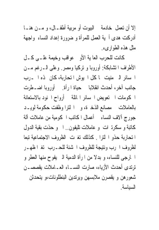 ‫ﺇﻻ ﺃﻥ ﺗﻌﻤﻞ ﺧﺎﺩﻣﺔ ﰱ ﺍﻟﺒﻴﻮﺕ ﺃﻭ ﻣﺮﺑﻴﺔ ﺃﻃﻔـﺎﻝ، ﻭ ﻣـﻦ ﻫﻨـﺎ‬
‫ﺃﺩﺭﻛﺖ ﻫﺪﻯ ﺃﳘﻴﺔ ﺍﻟﻌﻤﻞ ﻟﻠﻤﺮﺃﺓ ﻭ ﺿﺮﻭﺭﺓ ﺇﻋﺪﺍﺩ ﺍﻟﻨﺴﺎﺀ ﳌﻮﺍﺟﻬﺔ‬
                                         ‫ﻣﺜﻞ ﻫﺬﻩ ﺍﻟﻄﻮﺍﺭﻯﺀ.‬
‫ﻛﺎﻧﺖ ﻟﻠﺤﺮﺏ ﺍﻟﻌﺎﳌﻴﺔ ﺍﻷﻭﱃ ﻋﻮﺍﻗﺐ ﻭﺧﻴﻤﺔ ﻋﻠـﻰ ﻛـﻞ‬
‫ﺍﻷﻃﺮﺍﻑ ﺍﳌﺘﺸﺎﺑﻜﺔ: ﺃﻭﺭﻭﺑﺎ ﻭ ﺗﺮﻛﻴﺎ ﻭﻣﺼﺮ. ﻭﻋﻠﻰ ﺍﻟـﺮﻏﻢ ﻣـﻦ‬
‫ﺍﳋﺴﺎﺋﺮ ﺍﻟﱴ ﻣﻨﻴﺖ ‪‬ﺎ ﻛﻞ ﺍﳉﻴﻮﺵ ﺍﳌﺘﺤﺎﺭﺑﺔ، ﻛﺎﻥ ﳍﺬﻩ ﺍﳊـﺮﺏ‬
‫ﺟﺎﻧﺐ ﺁﺧﺮ، ﺃﺣﺪﺙ ﺍﻧﻘﻼﺑﺎ ﰱ ﺣﻴﺎﺓ ﺍﳌﺮﺃﺓ. ﰱ ﺃﻭﺭﻭﺑﺎ ﺍﺿـﻄﺮﺕ‬
‫ﺍﳊﻜﻮﻣﺎﺕ ﺍﱃ ﺗﻌﻮﻳﺾ ﺍﳋﺴﺎﺋﺮ ﺍﳍﺎﺋﻠﺔ ﰱ ﺃﺭﻭﺍﺡ ﺍﳉﻨﻮﺩ ﺑﺎﻻﺳﺘﻌﺎﻧﺔ‬
‫ﺑﺎﻟﻌﺎﻣﻼﺕ ﰱ ﻣﺼﺎﻧﻊ ﺍﻟﺬﺧﲑﺓ، ﻭﰱ ﺍﳒﻠﺘﺮﺍ ﻭﻇﻔﺖ ﺣﻜﻮﻣﺔ ﻟﻮﻳـﺪ‬
‫ﺟﻮﺭﺝ ﺁﻻﻑ ﺍﻟﻨﺴﺎﺀ ﰱ ﺃﻋﻤﺎﻝ ﺍﳌﻜﺎﺗﺐ ﺍﳊﻜﻮﻣﻴﺔ ﻣﻦ ﻋﺎﻣﻼﺕ ﺁﻟﺔ‬
‫ﻛﺎﺗﺒﺔ ﻭ ﺳﻜﺮﺗﲑﺍﺕ ﻭ ﻋﺎﻣﻼﺕ ﺗﻠﻴﻔﻮﻥ.. ﺍﱁ ﻭ ﺣﺬﺕ ﺑﻘﻴﺔ ﺍﻟﺪﻭﻝ‬
‫ﺍﳌﺘﺤﺎﺭﺑﺔ ﺣﺬﻭ ﺍﳒﻠﺘﺮﺍ . ﻛﺬﻟﻚ ﺗﻐﲑﺕ ﺍﻟﻈﺮﻭﻑ ﺍﻻﺟﺘﻤﺎﻋﻴﺔ ﺗﺒﻌﺎ‬
‫ﻟﻈﺮﻭﻑ ﺍﳊﺮﺏ ﻭﻧﺘﻴﺠﺔ ﻟﻠﻈﺮﻭﻑ ﺍﳋﺸﻨﺔ ﻟﻠﺤـﺮﺏ ﺗﻐﲑﺍﳌﻈﻬـﺮ‬
‫ﺍﳋﺎﺭﺟﻰ ﻟﻠﻨﺴﺎﺀ، ﻭ ﺑﺪﻻ ﻣﻦ ﺍﳌﺮﺃﺓ ﺍﻟﺪﻣﻴﺔ ﺍﻟﱴ ﻳﻔﻮﺡ ﻣﻨﻬﺎ ﺍﻟﻌﻄﺮ ﻭ‬
‫ﺗﺮﺗﺪﻯ ﺃﺣﺪﺙ ﺍﻷﺯﻳﺎﺀ، ﺻﺎﺭﺕ ﺍﻟﻨﺴـﺎﺀ ﺍﻟﻌـﺎﻣﻼﺕ ﻳﻘﺼﺼـﻦ‬
‫ﺷﻌﻮﺭﻫﻦ ﻭ ﻳﻘﺼﺮﻥ ﻣﻼﺑﺴﻬﻦ ﻭﻳﺮﺗﺪﻳﻦ ﺍﻟﺒﻨﻄﻠﻮﻧﺎﺕ،ﻭ ﻳﺘﺤﺪﺛﻦ ﰱ‬
                                                    ‫ﺍﻟﺴﻴﺎﺳﺔ.‬
 