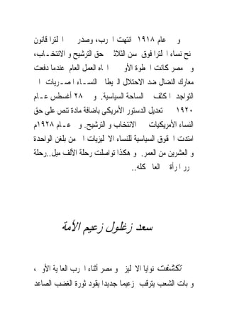 ‫ﻭ ﰱ ﻋﺎﻡ ٨١٩١ ﺍﻧﺘﻬﺖ ﺍﳊﺮﺏ، ﻭﺻﺪﺭ ﰱ ﺍﳒﻠﺘﺮﺍ ﻗﺎﻧﻮﻥ‬
‫ﳝﻨﺢ ﻧﺴﺎﺀ ﺍﳒﻠﺘﺮﺍ ﻓﻮﻕ ﺳﻦ ﺍﻟﺜﻼﺛﲔ ﺣﻖ ﺍﻟﺘﺮﺷﻴﺢ ﻭ ﺍﻻﻧﺘﺨـﺎﺏ،‬
‫ﻭﰱ ﻣﺼﺮ ﻛﺎﻧﺖ ﺍﳋﻄﻮﺓ ﺍﻷﻭﱃ ﰱ ﺍﲡﺎﻩ ﺍﻟﻌﻤﻞ ﺍﻟﻌﺎﻡ ﻋﻨﺪﻣﺎ ﺩﻓﻌﺖ‬
‫ﻣﻌﺎﺭﻙ ﺍﻟﻨﻀﺎﻝ ﺿﺪ ﺍﻻﺣﺘﻼﻝ ﺍﻟﱪﻳﻄﺎﱏ ﺍﻟﻨﺴـﺎﺀ ﺍﳌﺼـﺮﻳﺎﺕ ﺍﱃ‬
‫ﺍﻟﺘﻮﺍﺟﺪ ﺍﳌﻜﺜﻒ ﰱ ﺍﻟﺴﺎﺣﺔ ﺍﻟﺴﻴﺎﺳﻴﺔ. ﻭ ﰱ ٨٢ ﺃﻏﺴﻄﺲ ﻋـﺎﻡ‬
‫٠٢٩١ ﰎ ﺗﻌﺪﻳﻞ ﺍﻟﺪﺳﺘﻮﺭ ﺍﻷﻣﺮﻳﻜﻰ ﺑﺎﺿﺎﻓﺔ ﻣﺎﺩﺓ ﺗﻨﺺ ﻋﻠﻰ ﺣﻖ‬
‫ﺍﻟﻨﺴﺎﺀ ﺍﻷﻣﺮﻳﻜﻴﺎﺕ ﰱ ﺍﻻﻧﺘﺨﺎﺏ ﻭ ﺍﻟﺘﺮﺷﻴﺢ. ﻭﰱ ﻋـﺎﻡ ٨٢٩١ﻡ‬
‫ﺍﻣﺘﺪﺕ ﺍﳊﻘﻮﻕ ﺍﻟﺴﻴﺎﺳﻴﺔ ﻟﻠﻨﺴﺎﺀ ﺍﻻﳒﻠﻴﺰﻳﺎﺕ ﺍﱃ ﻣﻦ ﺑﻠﻐﻦ ﺍﻟﻮﺍﺣﺪﺓ‬
‫ﻭ ﺍﻟﻌﺸﺮﻳﻦ ﻣﻦ ﺍﻟﻌﻤﺮ. ﻭ ﻫﻜﺬﺍ ﺗﻮﺍﺻﻠﺖ ﺭﺣﻠﺔ ﺍﻷﻟﻒ ﻣﻴﻞ..ﺭﺣﻠﺔ‬
                                   ‫ﲢﺮﺭ ﺍﳌﺮﺃﺓ ﰱ ﺍﻟﻌﺎﱂ ﻛﻠﻪ..‬




         ‫ﺳﻌﺪ ﺯﻏﻠﻮﻝ ﺯﻋﻴﻢ ﺍﻷﻣﺔ‬

‫ﺗﻜﺸﻔﺖ ﻧﻮﺍﻳﺎ ﺍﻻﳒﻠﻴﺰ ﳓﻮ ﻣﺼﺮ ﺃﺛﻨﺎﺀ ﺍﳊﺮﺏ ﺍﻟﻌﺎﳌﻴﺔ ﺍﻷﻭﱃ،‬
‫ﻭ ﺑﺎﺕ ﺍﻟﺸﻌﺐ ﻳﺘﺮﻗﺐ ﺯﻋﻴﻤﺎ ﺟﺪﻳﺪﺍ ﻳﻘﻮﺩ ﺛﻮﺭﺓ ﺍﻟﻐﻀﺐ ﺍﻟﺼﺎﻋﺪ‬
 