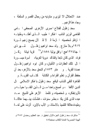 ‫ﺿﺪ ﺍﻻﺣﺘﻼﻝ ﺍﻻﳒﻠﻴﺰﻯ ﻭ ﻣﻨﺎﻭﺋﻴﻪ ﻣﻦ ﺭﺟﺎﻝ ﺍﻟﻘﺼﺮ ﻭ ﺍﻟﺴﻠﻄﺔ ،‬
                                           ‫ﻭﺟﺎﺀ ﻫﺬﺍﺍﻟﺰﻋﻴﻢ..‬
‫ﺳﻌﺪ ﺯﻏﻠﻮﻝ ﺍﻟﻔﻼﺡ ﺍﳌﺼﺮﻯ ﺍﻷﺯﻫﺮﻯ ﺍﻟﺼﺤﻔﻰ ﺍﶈـﺎﻣﻰ‬
‫ﺍﻟﻘﺎﺿﻰ ﺍﻟﻮﺯﻳﺮ ﺍﻟﻨﺎﺋﺐ ﺍﳌﻔﻜﺮ ﺍﳋﻄﻴﺐ ﺍﻟـﺬﻯ ﺃﻫﻠﺘـﻪ ﻭﻃﻨﻴﺘـﻪ‬
‫ﺍﳉﺎﺭﻓﺔﻭ ﺷﺨﺼﻴﺘﻪ ﺍﳊﺎﺯﻣﺔ ﺍﻟﱴ ﻻ ﺗﻠﲔ ﻷﻥ ﻳﺼﺒﺢ ﺯﻋﻴﻢ ﺛـﻮﺭﺓ‬
‫٩١٩١ﻡ ﺑﻼ ﻣﻨﺎﺯﻉ . ﻭﻟﺪ ﺳﻌﺪ ﺍﺑﺮﺍﻫﻴﻢ ﺯﻏﻠـﻮﻝ ﰱ ﺷـﻬﺮ ﺫﻯ‬
‫ﺍﳊﺠﺔ٤٧٢١ﻫﺞ ﺍﳌﻮﺍﻓﻖ ﻳﻮﻟﻴﺔ ٨٥٨١ﻡ٨٣ ﰱ ﻗﺮﻳﺔ ﺍﺑﻴﺎﻧﺔ ﲟﺮﻛـﺰ‬
‫ﻓﻮﺓ، ﺍﻟﺬﻯ ﻛﺎﻥ ﺗﺎﺑﻌﺎ ﻭﻗﺘﺬﺍﻙ ﳌﺪﻳﺮﻳﺔ ﺍﻟﻐﺮﺑﻴﺔ، ﰱ ﺃﺳﺮﺓ ﻣﻴﺴـﻮﺭﺓ‬
‫ﺍﳊﺎﻝ ﲤﺘﻠﻚ ﺍﻟﻌﻘﺎﺭﺍﺕ ﻭ ﺍﻷﻃﻴﺎﻥ، ﻭ ﻛﺎﻥ ﺍﺑﻮﻩ ﺍﺑﺮﺍﻫﻴﻢ ﺯﻏﻠـﻮﻝ‬
‫ﻋﻤﺪﺓ ﺍﻟﻘﺮﻳﺔ . ﻭ ﰱ ﻋﺎﻡ ٣٧٨١ﻡ ﺍﻟﺘﺤﻖ ﺳﻌﺪ ﺑﺎﻷﺯﻫﺮ، ﺑﻌﺪ ﺃﻥ‬
‫ﺣﻔﻆ ﺍﻟﻘﺮﺁﻥ ﻭ ﺗﻌﻠﻢ ﺍﻟﻘﺮﺍﺀﺓ ﻭ ﺍﻟﻜﺘﺎﺑﺔ ﰱ ﻛﺘـﺎﺏ ﺍﻟﻘﺮﻳـﺔ. ﻭ ﰱ‬
‫ﺍﻟﻘﺎﻫﺮﺓ ﺍﻟﺘﻘﻰ ﺍﻟﺸﺎﺏ ﺍﻟﻴﺎﻓﻊ ﺳﻌﺪ ﺯﻏﻠﻮﻝ ﺑﺎﳌﻔﻜﺮ ﺍﻻﺳﻼﻣﻰ ﲨﺎﻝ‬
‫ﺍﻟﺪﻳﻦ ﺍﻷﻓﻐﺎﱏ ، ﻭ ﺃﺻﺒﺢ ﻭﺍﺣﺪﺍ ﻣـﻦ ﺍﻟـﺬﻳﻦ ﺍﻟﺘﻔـﻮﺍ ﺣﻮﻟـﻪ ﻭ‬
‫ﺗﺄﺛﺮﻭﺍﺑﻔﻜﺮﻩ ﻭ ﺷﺨﺼﻴﺘﻪ، ﻭ ﺗﺘﻠﻤﺬ ﰱ ﺍﻷﺯﻫﺮ ﻋﻠﻰ ﺍﻟﺸﻴﺦ ﳏﻤـﺪ‬
‫ﻋﺒﺪﻩ ﺍﻟﺬﻯ ﻛﺎﻥ ﻳﻜﱪﻩ ﺑﻌﺸﺮ ﺳﻨﻮﺍﺕ ، ﻓﻨﺸﺄﺕ ﺑﻴﻨـﻬﻤﺎ ﻋﻼﻗـﺔ‬
‫ﻭﻃﻴﺪﺓ،ﻋﻼﻗﺔ ﺍﻟﺘﻠﻤﻴﺬ ﺑﺎﻻﺳﺘﺎﺫ، ﻭ ﺍﻷﺏ ﺑﺎﻹﺑﻦ، ﺃﺛﺮﺕ ﻋﻠﻰ ﻟﻐـﺔ‬

                                                              ‫٨٣‬
 ‫ﻤﺫﻜﺭﺍﺕ ﺴﻌﺩ ﺯﻏﻠﻭل ﺍﻟﺠﺯﺀﺍﻷﻭل ﺘﺤﻘﻴﻕ ﺩ. ﻋﺒﺩ ﺍﻟﻌﻅﻴﻡ ﺭﻤﻀﺎﻥ ٧٨٩١ﻡ‬
                             ‫ﺍﻟﻬﻴﺌﺔ ﺍﻟﻤﺼﺭﻴﺔ ﺍﻟﻌﺎﻤﺔ ﻟﻠﻜﺘﺎﺏ ﺼﻔﺤﺔ٨٤‬
 