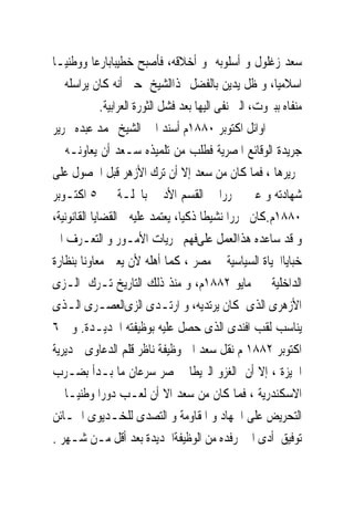 ‫ﺳﻌﺪ ﺯﻏﻠﻮﻝ ﻭ ﺃﺳﻠﻮﺑﻪ ﻭ ﺃﺧﻼﻗﻪ، ﻓﺄﺻﺒﺢ ﺧﻄﻴﺒﺎﺑﺎﺭﻋﺎ ﻭﻭﻃﻨﻴـﺎ‬
‫ﺍﺳﻼﻣﻴﺎ، ﻭ ﻇﻞ ﻳﺪﻳﻦ ﺑﺎﻟﻔﻀﻞ ﳍﺬﺍﺍﻟﺸﻴﺦ ﺣﱴ ﺃﻧﻪ ﻛﺎﻥ ﻳﺮﺍﺳﻠﻪ ﰱ‬
              ‫ﻣﻨﻔﺎﻩ ﺑﺒﲑﻭﺕ، ﺍﻟﱴ ﻧﻔﻰ ﺍﻟﻴﻬﺎ ﺑﻌﺪ ﻓﺸﻞ ﺍﻟﺜﻮﺭﺓ ﺍﻟﻌﺮﺍﺑﻴﺔ.‬
‫ﰱ ﺍﻭﺍﺋﻞ ﺍﻛﺘﻮﺑﺮ ٠٨٨١ﻡ ﹸﺳﻨﺪ ﺍﱄ ﺍﻟﺸﻴﺦ ﳏﻤﺪ ﻋﺒﺪﻩ ﲢﺮﻳﺮ‬
                                   ‫ﺃ‬
‫ﺟﺮﻳﺪﺓ ﺍﻟﻮﻗﺎﺋﻊ ﺍﳌﺼﺮﻳﺔ ﻓﻄﻠﺐ ﻣﻦ ﺗﻠﻤﻴﺬﻩ ﺳـﻌﺪ ﺃﻥ ﻳﻌﺎﻭﻧـﻪ ﰱ‬
‫ﲢﺮﻳﺮﻫﺎ ، ﻓﻤﺎ ﻛﺎﻥ ﻣﻦ ﺳﻌﺪ ﺇﻻ ﺃﻥ ﺗﺮﻙ ﺍﻷﺯﻫﺮ ﻗﺒﻞ ﺍﳊﺼﻮﻝ ﻋﻠﻰ‬
‫ﺷﻬﺎﺩﺗﻪ ﻭ ﻋﲔ ﳏﺮﺭﺍ ﰱ ﺍﻟﻘﺴﻢ ﺍﻷﺩﰉ ﺑﺎ‪‬ﻠـﺔ ﰱ ٥ ﺍﻛﺘـﻮﺑﺮ‬
‫٠٨٨١ﻡ.ﻛﺎﻥ ﳏﺮﺭﺍ ﻧﺸﻴﻄﺎ ﺫﻛﻴﺎ، ﻳﻌﺘﻤﺪ ﻋﻠﻴﻪ ﰱﺍﻟﻘﻀﺎﻳﺎ ﺍﻟﻘﺎﻧﻮﻧﻴﺔ،‬
‫ﻭ ﻗﺪ ﺳﺎﻋﺪﻩ ﻫﺬﺍﺍﻟﻌﻤﻞ ﻋﻠﻰﻓﻬﻢ ﳎﺮﻳﺎﺕ ﺍﻷﻣـﻮﺭ ﻭ ﺍﻟﺘﻌـﺮﻑ ﺍﱃ‬
‫ﺧﺒﺎﻳﺎﺍﳊﻴﺎﺓ ﺍﻟﺴﻴﺎﺳﻴﺔ ﰱ ﻣﺼﺮ ، ﻛﻤﺎ ﺃﻫﻠﻪ ﻷﻥ ﻳﻌﲔ ﻣﻌﺎﻭﻧﺎ ﺑﻨﻈﺎﺭﺓ‬
‫ﺍﻟﺪﺍﺧﻠﻴﺔ ﰱ ﻣﺎﻳﻮ ٢٨٨١ﻡ، ﻭ ﻣﻨﺬ ﺫﻟﻚ ﺍﻟﺘﺎﺭﻳﺦ ﺗـﺮﻙ ﺍﻟـﺰﻯ‬
‫ﺍﻷﺯﻫﺮﻯ ﺍﻟﺬﻯ ﻛﺎﻥ ﻳﺮﺗﺪﻳﻪ، ﻭ ﺍﺭﺗـﺪﻯ ﺍﻟﺰﻯﺍﻟﻌﺼـﺮﻯ ﺍﻟـﺬﻯ‬
‫ﻳﻨﺎﺳﺐ ﻟﻘﺐ ﺍﻓﻨﺪﻯ ﺍﻟﺬﻯ ﺣﺼﻞ ﻋﻠﻴﻪ ﺑﻮﻇﻴﻔﺘﻪ ﺍﳉﺪﻳـﺪﺓ. ﻭ ﰱ٦‬
‫ﺍﻛﺘﻮﺑﺮ ٢٨٨١ ﻡ ‪‬ﻘﻞ ﺳﻌﺪ ﺍﱃ ﻭﻇﻴﻔﺔ ﻧﺎﻇﺮ ﻗﻠﻢ ﺍﻟﺪﻋﺎﻭﻯ ﲟﺪﻳﺮﻳﺔ‬
                                                 ‫ﻧ‬
‫ﺍﳉﻴﺰﺓ ، ﺇﻻ ﺃﻥ ﺍﻟﻐﺰﻭ ﺍﻟﱪﻳﻄﺎﱏ ﳌﺼﺮ ﺳﺮﻋﺎﻥ ﻣﺎ ﺑـﺪﺃ ﺑﻀـﺮﺏ‬
‫ﺍﻻﺳﻜﻨﺪﺭﻳﺔ ، ﻓﻤﺎ ﻛﺎﻥ ﻣﻦ ﺳﻌﺪ ﺍﻻ ﺃﻥ ﻟﻌـﺐ ﺩﻭﺭﺍ ﻭﻃﻨﻴـﺎ ﰱ‬
‫ﺍﻟﺘﺤﺮﻳﺾ ﻋﻠﻰ ﺍﳉﻬﺎﺩ ﻭ ﺍﳌﻘﺎﻭﻣﺔ ﻭ ﺍﻟﺘﺼﺪﻯ ﻟﻠﺨـﺪﻳﻮﻯ ﺍﳋـﺎﺋﻦ‬
‫ﺗﻮﻓﻴﻖ ﺃﺩﻯ ﺍﱃ ﺭﻓﺪﻩ ﻣﻦ ﺍﻟﻮﻇﻴﻔﺔﺍﳉﺪﻳﺪﺓ ﺑﻌﺪ ﺃﻗﻞ ﻣـﻦ ﺷـﻬﺮ .‬
 