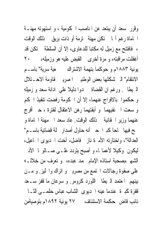 ‫ﻭﻗﺮﺭ ﺳﻌﺪ ﺃﻥ ﻳﺒﺘﻌﺪ ﻋﻦ ﺍﳌﻨﺎﺻﺐ ﺍﳊﻜﻮﻣﻴﺔ ، ﻭ ﺍﺳﺘﻬﻮﺗﻪ ﻣﻬﻨـﺔ‬
‫ﺍﶈﺎﻣﺎﺓ ﺭﻏﻢ ﺃ‪‬ﺎﱂ ﺗﻜﻦ ﻣﻬﻨﺔ ﳏﺘﺮﻣﺔ ﺃﻭ ﺫﺍﺕ ﺑﺮﻳﻖ ﰱ ﺫﻟﻚ ﺍﻟﻮﻗﺖ‬
‫، ﻓﺎﻓﺘﺘﺢ ﻣﻊ ﺯﻣﻴﻞ ﻟﻪ ﻣﻜﺘﺒﺎ ﻟﻠﺪﻋﺎﻭﻯ، ﺇﻻ ﺃﻥ ﺍﻟﺴﻠﻄﺔ ﱂ ﺗﻜﻦ ﻗﺪ‬
‫ﺃﻏﻔﻠﺖ ﻣﺮﺍﻗﺒﺘﻪ، ﻭ ﻣﺮﺓ ﺃﺧﺮﻯ ﰎ ﺍﻟﻘﺒﺾ ﻋﻠﻴﻪ ﻫﻮ ﻭﺯﻣﻴﻠﻪ، ﰱ ٠٢‬
‫ﻳﻮﻧﻴﺔ ٣٨٨١ﻡ ﻭ ﺣﻮﻛﻤﺎ ﺑﺘﻬﻤﺔ ﺍﻻﺷﺘﺮﺍﻙ ﰱ ﲨﻌﻴﺔ ﺳﺮﻳﺔ" ﺑﺎﺳـﻢ‬
‫ﺍﻻﻧﺘﻘﺎﻡ" ﺍﻟﱴ ﺷﻜﻠﻬﺎ ﺑﻌﺾ ﺍﻟﻮﻃﻨﻴﲔ ﺍﳌﺼﺮﻳﲔ ﳌﻘﺎﻭﻣﺔ ﺍﻻﺣـﺘﻼﻝ‬
‫ﺍﻟﱪﻳﻄﺎﱏ. ﻭﺭﻏﻢ ﺍﻥ ﺍﻟﻘﻀﺎﺓﱂ ﳚﺪﻭﺍ ﺩﻟﻴﻼ ﻋﻠﻰ ﺍﺩﺍﻧﺔ ﺳﻌﺪ ﻭ ﺯﻣﻴﻠﻪ‬
‫ﻭ ﺣﻜﻤﻮﺍ ﺑﺎﻻﻓﺮﺍﺝ ﻋﻨﻬﻤﺎ، ﺇﻻ ﺃﻥ ﺍﳊﻜﻮﻣﺔ ﺭﻓﻀﺖ ﺗﻨﻔﻴﺬ ﺍﳊﻜﻢ‬
‫ﻭ ﺳﻌﺖ ﺍﱃ ﻧﻔﻴﻬﻤﺎ ﻭ ﺃﺑﻘﺘﻬﻤﺎ ﺭﻫﻦ ﺍﻻﻋﺘﻘﺎﻝ ﻟﻔﺘﺮﺓ ، ﺣﱴ ﺃﻓﺮﺝ‬
‫ﻋﻨﻬﻤﺎ ﻭﺯﻳﺮ ﺍﳊﻘﺎﻧﻴﺔ ﰱ ﺫﻟﻚ ﺍﻟﻮﻗﺖ. ﻋﺎﺩ ﺳﻌﺪ ﺍﱄ ﻣﻬﻨﺔ ﺍﶈﺎﻣﺎﺓ ﻭ‬
‫ﳒﺢ ﻓﻴﻬﺎ ﳒﺎﺣﺎ ﻛﺒﲑﺍ ﺣﱴ ﺃﻧﻪ ﺣﺎﻭﻝ ﺃﺻﺪﺍﺭ ﳎﻠﺔ ﻗﻀﺎﺋﻴﺔ ﺑﺎﺳـﻢ"‬
‫ﺍﻟﻌﺪﺍﻟﺔ"، ﻭﺍﺧﺘﺎﺭﺗﻪ ﺍﻷﻣﲑﺓ ﻧﺎﺯﱃ ﻓﺎﺿﻞ، ﺃﺧﺖ ﺍﳋﺪﻳﻮﻯ ﺍﲰﺎﻋﻴﻞ،‬
‫ﻟﻴﻜﻮﻥ ﻭﻛﻴﻼ ﻷﻋﻤﺎﳍﺎ، ﻭ ﺃﺻﺒﺢ ﻳﺘﺮﺩﺩ ﻋﻠـﻰ ﺻـﺎﻟﻮ‪‬ﺎ ﺍﻷﺩﰉ‬
‫ﺍﻟﺸﻬﲑ،ﺑﺼﺤﺒﺔ ﺍﺳﺘﺎﺫﻩ ﺍﻹﻣﺎﻡ ﳏﻤﺪ ﻋﺒﺪﻩ، ﻭ ﺗﻌﺮﻑ ﻣﻦ ﺧﻼﻟـﻪ‬
‫ﻋﻠﻰ ﺻﻔﻮﺓ ﺭﺟﺎﻻﺕ ﺍ‪‬ﺘﻤﻊ ﻣﻦ ﻣﺼﺮﻳﲔ ﻭ ﺍﺗﺮﺍﻙ ﻭﺍﳒﻠﻴﺰ. ﻭ ﻣـﻦ‬
‫ﺑﻴﻨﻬﻢ ﺍﳌﻌﺘﻤﺪ ﺍﻟﱪﻳﻄﺎﱏ ﺍﻟﻠﻮﺭﺩ ﻛﺮﻭﻣﺮ. ﻭ ﺳﺮﻋﺎﻥ ﻣﺎ ﻗﻔﺰ ﺳـﻌﺪ‬
‫ﻗﻔﺰﺓ ﻛﺒﲑﺓ ﻋﻨﺪﻣﺎ ﻋﻴﻨﻪ ﺍﳋﺪﻳﻮﻯ ﺍﻟﺸﺎﺏ ﻋﺒﺎﺱ ﺣﻠﻤـﻰ ﺍﻟﺜـﺎﱏ‬
‫ﻧﺎﺋﺐ ﻗﺎﺽ ﲟﺤﻜﻤﺔ ﺍﻻﺳﺘﺌﻨﺎﻑ ﰱ ٧٢ ﻳﻮﻧﻴﺔ ٢٩٨١ﻡ ﺑﺘﻮﺻﻴﺔﻣﻦ‬
 