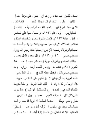 ‫ﺍﺳﺘﺎﺫﻩ ﺍﻟﺸﻴﺦ ﳏﻤﺪ ﻋﺒﺪﻩ. ﻭ ﺭﻏﻢ ﺃﻥ ﺍﳊﺼﻮﻝ ﻋﻠﻰ ﻣﺆﻫﻞ ﻋـﺎﻝ‬
‫ﰱﺍﻟﻘﺎﻧﻮﻥ ﱂ ﻳﻜﻦ ﰱ ﺫﻟﻚ ﺍﻟﻮﻗﺖ ﺷﺮﻃﺎ ﻟﻠﺘﻌﻴﲔ ﰱ ﻭﻇﻴﻔﺔ ﻗﺎﺽ‬
‫ﺍﻻ ﺃﻥ ﺳﻌﺪ ﺷﺮﻉ ﻓﻮﺭﺍ ﰱﺗﻌﻠﻢ ﺍﻟﻠﻐـﺔ ﺍﻟﻔﺮﻧﺴـﻴﺔ ، ﰒ ﺍﻟﺘﺤـﻖ‬
‫ﲜﺎﻣﻌﺔﺑﺎﺭﻳﺲ ﰱ ﺍﻭﺍﺋﻞ ﻋﺎﻡ ٦٩٨١ﻡ، ﻭ ﺣﺼﻞ ﻣﻨﻬﺎ ﻋﻠﻰ ﻟﻴﺴﺎﻧﺲ‬
‫ﺍﳊﻘﻮﻕ ﰱﻳﻮﻟﻴﺔ ٧٩٨١ﻡ. ﻓﺘﺤﺖ ﺷﻬﺮﺓ ﺳﻌﺪ ﻭ ﺷﺨﺼﻴﺘﻪ ﺍﻟﻔﺬﺓ ﻭ‬
‫ﺛﻘﺎﻓﺘﻪ ﻭ ﺍﺗﺼﺎﻻﺗﻪ ﺍﻷﺑﻮﺍﺏ ﻋﻠﻰ ﻣﺼﺎﺭﻳﻌﻬﺎ ﻟﻜـﻰ ﻳﺘﺒـﻮﺃ ﻣﻜﺎﻧـﺔ‬
‫ﺍﺟﺘﻤﺎﻋﻴﺔﻣﺮﻣﻮﻗﺔ، ﺭﺷﺤﺘﻪ ﻷﻥ ﻳﺘﺰﻭﺝ ﺻﻔﻴﺔ ﺑﻨﺖ ﺭﺋﻴﺲ ﺍﻟـﻮﺯﺭﺍﺀ‬
‫ﻣﺼﻄﻔﻰ ﻓﻬﻤﻰ ﰱ٦ ﻓﱪﺍﻳﺮ ٦٩٨١ﻡ. ﻭﻇﻞ ﺳﻌﺪ ﺯﻏﻠﻮﻝ ﻳﻌﻤـﻞ‬
‫ﰱﺳﻠﻚ ﺍﻟﻘﻀﺎﺀ ﻭ ﻳﺮﺗﻘﻰﻓﻴﻪ ﻗﺮﺍﺑﺔ ﺍﺭﺑﻌﺔ ﻋﺸﺮ ﻋﺎﻣـﺎ ﺣـﱴ ٨٢‬
‫ﺍﻛﺘﻮﺑﺮ ٦٠٩١ﻡ ﻋﻨﺪﻣﺎ ﻋﲔ ﻭﺯﻳـﺮﺍ ﻟﻠﻤﻌـﺎﺭﻑ ﰱ ﻭﺯﺍﺭﺓ ﲪﻴـﻪ‬
‫ﻣﺼﻄﻔﻰ ﻓﻬﻤﻰﺑﺎﺷﺎ ، ﻓﺠﻌﻞ ﻏﺎﻳﺘﻪ ﺍﻟﺘﺪﺭﺝ ﰱ ﲢﻮﻳﻞ ﺍﻟﺘﻌﻠـﻴﻢ ﺍﱃ‬
‫ﺍﻟﻠﻐﺔ ﺍﻟﻌﺮﺑﻴﺔ ﺑﻌﺪ ﺃﻥ ﻓﺮﺽ ﺍﻻﳒﻠﻴﺰ ﻟﻐﺘﻬﻢ ﻋﻠﻰ ﺍﳌﺪﺍﺭﺱ ﺍﳌﺼﺮﻳﺔ ﰱ‬
‫ﻛﻞ ﺍﳌﺮﺍﺣﻞ ﻭ ﻛﻞ ﺍﳌﻮﺍﺩ ﲟﺎ ﰱ ﺫﻟﻚ ﺍﻟﻠﻐﺔ ﺍﻟﻌﺮﺑﻴﺔ ! ﻭ ﺃﻧﺸﺄ ﻣﺪﺭﺳﺔ‬
‫ﺍﻟﻘﻀﺎﺀ ﺍﻟﺸﺮﻋﻰ ﻭ ﺗﺼﺪﻯ ﲝﺰﻡ ﻟﻠﻤﺴﺘﺸﺎﺭ ﺍﻻﳒﻠﻴـﺰﻯ ﺩﻧﻠـﻮﺏ‬
‫ﺍﻟﺬﻯﻛﺎﻥ ﻛﻞ ﳘﻪ ﻋﺮﻗﻠﺔ ﺍﻟﺘﻌﻠﻴﻢ ﰱ ﻣﺼﺮ ﻭ ﲢﻮﻳﻞ ﺍﳌـﺪﺍﺭﺱ ﺍﱃ‬
‫ﻣﻔﺎﺭﺥ ﺗﻨﺘﺞ ﻣﻮﻇﻔﲔ ﰱ ﺧﺪﻣﺔ ﺍﻟﺴﻠﻄﺔ ﺍﻻﳒﻠﻴﺰﻳﺔ ﻓﻘـﻂ. ﻭ ﺃﺩﺕ‬
‫ﻣﺼﺎﺩﻣﺎﺕ ﺳﻌﺪ ﻣﻊ ﺩﻧﻠﻮﺏ ﺍﱃ ﺗﺮﻛﻪ ﺍﻟﻮﺯﺍﺭﺓ ﻭ ﻋـﲔ ﻧـﺎﻇﺮﺍ‬
‫ﻟﻠﺤﻘﺎﻧﻴﺔ، ﺍﻻ ﺍﻧﻪ ﺍﺳﺘﻘﺎﻝ ﻣﻦ ﻫﺬﻩ ﺍﻟﻮﺯﺍﺭﺓ ﺃﻳﻀـﺎ ﰱ ١٣ ﻣـﺎﺭﺱ‬
 