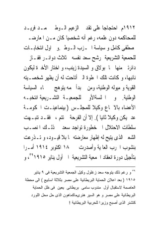 ‫٢١٩١ﻡ ﺍﺣﺘﺠﺎﺟﺎ ﻋﻠﻰ ﺗﻘﺪﱘ ﺍﻟﺰﻋﻴﻢ ﺍﻟـﻮﻃﲎ ﳏﻤـﺪ ﻓﺮﻳـﺪ‬
‫ﻟﻠﻤﺤﺎﻛﻤﻪ ﺩﻭﻥ ﻋﻠﻤﻪ، ﺭﻏﻢ ﺃﻧﻪ ﺷﺨﺼﻴﺎ ﻛﺎﻥ ﻣـﻦ ﺍﳌﻌﺎﺭﺿـﲔ‬
‫ﳌﺼﻄﻔﻰ ﻛﺎﻣﻞ ﻭ ﺳﻴﺎﺳﺔ ﺍﳊـﺰﺏ ﺍﻟـﻮﻃﲎ.ﻭﰱ ﺍﻭﻝ ﺍﻧﺘﺨﺎﺑـﺎﺕ‬
‫ﻟﻠﺤﻤﻌﻴﺔ ﺍﻟﺘﺸﺮﻳﻌﻴﺔ ﺭﺷﺢ ﺳﻌﺪ ﻧﻔﺴﻪ ﰱﺛﻼﺙ ﺩﻭﺍﺋـﺮ ﻓﻔـﺎﺯ ﰱ‬
‫ﺩﺍﺋﺮﺗﲔ ﻣﻨﻬﺎ ﳘﺎ ﺑﻮﻻﻕ ﻭ ﺍﻟﺴﻴﺪﺓ ﺯﻳﻨﺐ، ﻭ ﺍﺧﺘﺎﺭ ﺍﻷﺧﲑﺓ ﻟﻴﻜﻮﻥ‬
‫ﻧﺎﺋﺒﻬﺎ، ﻭ ﻛﺎﻧﺖ ﺗﻠﻚ ﺍﳋﻄﻮﺓ ﺍﻟﱴ ﺃﺗﺎﺣﺖ ﻟﻪ ﺃﻥ ﻳﻈﻬﺮ ﺷﺨﺼـﻴﺘﻪ‬
‫ﺍﻟﻘﻮﻳﺔ ﻭ ﻣﻴﻮﻟﻪ ﺍﻟﻮﻃﻨﻴﺔ، ﻭﻣﻦ ﰒ ﺑﺪﺃ ﳒﻤﻪ ﻳﺘﻮﻫﺞ ﰱ ﲰﺎﺀ ﺍﻟﺴﻴﺎﺳﺔ‬
‫ﺍﻟﻮﻃﻨﻴﺔ. ﻭ ﰱ ﺍﳉﻠﺴﺔﺍﻷﻭﱃ ﻟﻠﺠﻤﻌﻴـﺔ ﺍﻟﺘﺸـﺮﻳﻌﻴﺔ ﺍﻧﺘﺨﺒـﻪ‬
‫ﺍﻷﻋﻀﺎﺀ ﺑﺎﻻﲨﺎﻉ ﻭﻛﻴﻼ ﻟﻠﻤﺠﻠـﺲ ) ﺑﻴﻨﻤﺎﻋﻴﻨـﺖ ﺍﳊﻜﻮﻣـﺔ‬
‫ﻋﺪﱃﻳﻜﻦ ﻭﻛﻴﻼ ﺛﺎﻧﻴﺎ (. ﺇﻻ ﺃﻥ ﺍﻟﻔﺮﺣﺔ ﱂ ﺗﺘﻢ ، ﻓﻘـﺪ ﺗﻨﺒـﻬﺖ‬
‫ﺳﻠﻄﺎﺕ ﺍﻻﺣﺘﻼﻝ ﺍﱃ ﺧﻄﻮﺭﺓ ﺗﻮﺍﺟﺪ ﺳﻌﺪ ﰱ ﺫﻟـﻚ ﺍﳌﻨﺼـﺐ‬
‫ﺍﻟﺸﻌﱮ ﺍﻟﺬﻯ ﻳﺘﻴﺢ ﻟﻪ ﺇﻇﻬﺎﺭ ﻣﻌﺎﺭﺿﺘﻪ ﳍﺎ ﺑﻼ ﻗﻴـﻮﺩ، ﻭ ﺗـﺬﺭﻋﺖ‬
‫ﺑﻨﺸﻮﺏ ﺍﳊﺮﺏ ﺍﻟﻌﺎﳌﻴﺔ ﻭﺃﺻﺪﺭﺕ ﰱ ٨١ ﺍﻛﺘﻮﺑﺮ ٤١٩١ ﺃﻣـﺮﺍ‬
‫ﺑﺘﺄﺟﻴﻞ ﺩﻭﺭﺓ ﺍﻧﻌﻘﺎﺩ ﺍﳉﻤﻌﻴﺔ ﺍﻟﺘﺸﺮﻳﻌﻴﺔ ﺍﱃ ﺃﻭﻝ ﻳﻨﺎﻳﺮ ٥١٩١٩٣، ﻭ‬
                                                                   ‫٩٣‬
     ‫ﻭ ﺭﻏﻡ ﺫﻟﻙ ﻴﺘﻭﺠﻪ ﺴﻌﺩ ﺯﻏﻠﻭل ﻭﻜﻴل ﺍﻟﺠﻤﻌﻴﺔ ﺍﻟﺘﺸﺭﻴﻌﻴﺔ ﻓﻰ ٩ ﻴﻨﺎﻴﺭ‬
‫٥١٩١ ) ﺒﻌﺩ ﺍﻋﻼﻥ ﺍﻟﺤﻤﺎﻴﺔ ﺍﻟﺒﺭﻴﻁﺎﻨﻴﺔ ﻋﻠﻰ ﻤﺼﺭ ﺒﺜﻼﺜﺔ ﺍﺴﺎﺒﻴﻊ ( ﺍﻟﻰ ﻤﺤﻁﺔ‬
    ‫ﺍﻟﻌﺎﺼﻤﺔ ﻻﺴﺘﻘﺒﺎل ﺃﻭل ﻤﻨﺩﻭﺏ ﺴﺎﻤﻰ ﺒﺭﻴﻁﺎﻨﻰ ﻴﻌﻴﻥ ﻓﻰ ﻅل ﺍﻟﺤﻤﺎﻴﺔ‬
   ‫ﺍﻟﺒﺭﻴﻁﺎﻨﻴﺔ ﻋﻠﻰ ﻤﺼﺭ ﻭ ﻫﻭ ﺍﻟﺴﻴﺭ ﻫﻨﺭﻯﻤﺎﻜﻤﺎﻫﻭﻥ ﺍﻟﺫﻯ ﺤل ﻤﺤل ﺍﻟﻠﻭﺭﺩ‬
                          ‫ﻜﺘﺸﻨﺭ ﺍﻟﺫﻯ ﺃﺼﺒﺢ ﻭﺯﻴﺭﺍ ﻟﻠﺤﺭﺒﻴﺔ ﺍﻟﺒﺭﻴﻁﺎﻨﻴﺔ !‬
 