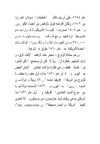 ‫ﻋﺎﻡ ٤٨٧١، ﻋﻠﻰ ﺃﻥ ﻳﺘﻢ ﺫﻟﻚ ﰱ ﺍﳌﻘﺎﻃﻌﺎﺕ ﺍﳉﺪﻳﺪﺓ ﻭ ﺍﻋﺘﺒـﺎﺭﺍ‬
‫ﻣﻦ ٢٠٨١، ﻭﻟﻜﻦ ﺍﻗﺘﺮﺍﺣﻪ ﻗﻮﺑﻞ ﺑﺎﻟﺮﻓﺾ ﻣﻦ ﺃﻋﻀﺎﺀ ﺍﻟﻜﻮﳒﺮﺱ.‬
‫ﻭﰱ ﻋﺎﻡ ٨٠٨١ ﺃﺻﺪﺭﺕ ﺍﳊﻜﻮﻣـﺔ ﺍﻷﻣﺮﻳﻜﻴـﺔ ﻗـﺮﺍﺭﺍ ﺑﻌـﺪﻡ‬
‫ﻣﺸﺮﻭﻋﻴﺔ ﲡﺎﺭﺓ ﺍﻟﻌﺒﻴﺪ ﻭ ﻣﻊ ﺫﻟـﻚ، ﰎ ‪‬ﺮﻳـﺐ ﻣﺎﻳﺰﻳـﺪ ﻋـﻦ‬
‫ـﺎﺕ‬ ‫٠٠٠,٠٥٢ ـﻦ ـﺪ، ـﺎ ﻭ ـﻮﺭﺍ ﺍﱃﺍﻟﻮﻻﻳـ‬
                  ‫ﻣـ ﺍﻟﻌﺒﻴـ ﺇﻧﺎﺛـ ﺫﻛـ‬
            ‫ﺍﳌﺘﺤﺪﺓﺍﻷﻣﺮﻳﻜﻴﺔ ﺣﱴ ﻋﺎﻡ ٠٦٨١ ﺑﻄﺮﻕ ﻏﲑ ﺷﺮﻋﻴﺔ.‬
‫ﻭﺭﻏﻢ ﻣﻌﺎﻧﺎﺓ ﺍﻟﺰﻧﻮﺝ ، ﺍﺳﺘﻤﺮ ﻋﻨﺎﺩ ﺍﻟﺮﺍﻓﻀﲔ ﻹﻟﻐﺎﺀ ﺍﻟﺮﻕ، ﻭ‬
‫ﺗﺰﺍﻳﺪ ﺗﺸﺒﺜﻬﻢ ﺑﻔﻜﺮﺓ ﺃﻥ ﺍﳊﺮﻳﺔ ﻻ ﳝﻜﻦ ﺃﻥ ﻳﺴﺘﻤﺘﻊ ‪‬ﺎ ﻛﻞ ﺍﻟﺒﺸﺮ،‬
‫ﺑﻞ ﺍﶈﻈﻮﻇﲔ ﻓﻘﻂ، ﻭ ﻫﻰ ﻓﻜﺮﺓ ﻣﺎﺯﺍﻟﺖ ﺗﻌﺸﺶ ﰱ ﺃﺫﻫﺎﻥ ﺍﻟﺒﻌﺾ‬
‫ﺣﱴ ﺍﻟﻴﻮﻡ. ﻭ ﰱ ﻓﱪﺍﻳﺮ ﻋﺎﻡ ٠٢٨١ ﺑﺪﺃﺕ ﺃﻭﻝ ﻫﺠـﺮﺓ ﻣﻨﻈﻤـﺔ‬
‫ﻟﻠﺰﻧﻮﺝ ﻣﻦ ﺃﻣﺮﻳﻜﺎ ﺍﱃ ﺃﻓﺮﻳﻘﻴﺎ ﻋﻨﺪﻣﺎ ﺃﲝﺮ ٦٨ ﺭﺟﻼ ﻭ ﺍﻣﺮﺃﺓ ﻣـﻦ‬
‫ﺍﻟﺴﻮﺩ ﺍﶈﺮﺭﻳﻦ ﺍﱃ ﺳﲑﺍ ﻟﻴﻮﻥ، ﻭ ﰱ ٢٢٨١ ﺗﺄﺳﺴﺖ ﺩﻭﻟﺔ ﻟﻴﺒﲑﻳﺎ‬
‫ﻣﻦ ﳎﻤﻮﻉ ﺍﻟﺴﻮﺩ ﺍﻟﻌﺎﺋﺪﻳﻦ ﺍﱃ ﺃﻓﺮﻳﻘﻴﺎ. ﻭ ﰱ ﺃﻭﻝ ﻋﺎﻡ ١٣٨١ ﺑﺪﺃ‬
‫ﺃﻣﺮﻳﻜﻰ ﻳﺪﻋﻰ ﻭﻳﻠﻴﺎﻡ ﻟﻮﻳﺪ ﺟﺎﺭﻳﺴﻮﻥ، ﻣﻦ ﺑﻮﺳﻄﻮﻥ، ﲪﻠﺔ ﻟﺘﺤﺮﻳﺮ‬
‫ﺍﻟﻌﺒﻴﺪ ﰱ ﺃﻣﺮﻳﻜﺎ ، ﻭ ﺃﺻﺪﺭ ﺻﺤﻴﻔﺔ" ﺍﶈﺮﺭ ‪،"THE LIBERATOR‬‬
 