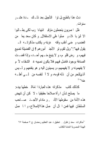 ‫ﱂ ﳛﺪﺙ ﻫﺬﺍ ﺑﺎﻟﻄﺒﻊ ﺑﻞ ﺗﻮﺍﱃ ﺍﻟﺘﺄﺟﻴﻞ ﺑﻌﺪ ﺫﻟـﻚ ﳌـﺪﺓ ﻋﺸـﺮ‬
                                               ‫ﺳﻨﻮﺍﺕ.‬
‫ﻇﻞ ﺍﳌﺼﺮﻳﻮﻥ ﻳﺘﺤﻤﻠﻮﻥ ﻣﺘﺮﻗﺒﲔ ﺍﻧﺘﻬﺎﺀﺍﳊﺮﺏ ﻟﻜﻰ ﻳﻄـﺎﻟﺒﻮﺍ‬
‫ﺍﻻﳒﻠﻴﺰ ﺑﺎﳉﻼﺀ ﻭ ﳛﺼﻠﻮﺍ ﻋﻠﻰ ﺍﻻﺳﺘﻘﻼﻝ. ﻭ ﻛﺎﻥ ﺳﻌﺪ ﻳﻌﺎﱏ ﻣﻦ‬
‫ﺍﻟﻐﻀﺐ ﻭ ﳝﻀﻰ ﺃﻏﻠﺐ ﻭﻗﺘﻪ ﰱ ﻋﺰﺑﺘﻪ ﻭ ﻳﻜﺘﺐ ﻣﺬﻛﺮﺍﺗـﻪ ﺍﻟـﱴ‬
‫ﻳﻘﻮﻝ ﻓﻴﻬﺎ":" ﻭﻳﻞ ﻟﻘﻮﻡ ﺗﻮﱃﺍﻷﺟﻨﱮ ﺃﻣﻮﺭﻫﻢ ! ﺇﻥ ﺍﻟﻔﻀﻴﻠﺔ ﺗﻀﻴﻊ‬
‫ﻓﻴﻬﻢ، ﻭ ﲤﺮﺽ ﻗﻠﻮ‪‬ﻢ، ﻭ ﻻ ﻳﻨﺒﻎ ﻣﻨـﻬﻢ ﺃﺣـﺪ، ﻭﺇﺫﺍ ﻗﻀـﺖ‬
‫ﺍﻟﺼﺪﻓﺔ ﺑﻮﺟﻮﺩ ﻓﺎﺿﻞ ﻓﻴﻬﻢ ﻓﻼ ﻳﻜﻮﻥ ﻧﺼﻴﺒﻪ ﻏﲑ ﺍﻟﺸﻘﺎﺀ، ﻷ‪‬ﻢ‬
‫ﻻ ﻳﻔﻬﻤﻮﻧﻪ ﻭ ﻻ ﻳﻔﻬﻤﻬﻢ، ﻭ ﻳﺴﻴﺌﻮﻥ ﺍﻟﻴﻪ ﻭ ﻫﻮ ﻳﻨﻔﻌﻬﻢ ﻭ ﻟـﻴﺲ‬
‫ﺁﺫﻯﻟﻠﺤﺮ ﻣﻦ ﺃﻥ ﳜﺬﻟﻪ ﻗﻮﻣﻪ، ﻭ ﻻ ﺁﱂ ﻟﻨﻔﺴﻪ ﻣﻦ ﲣﻠـﻰ ﺃﻫﻠـﻪ‬
                                                        ‫٠٤‬
                                                             ‫ﻋﻨﻪ"‬
‫ﻛﺬﻟﻚ ﻛﺘﺐ ﰱ ﻣﺬﻛﺮﺍﺗﻪ ﻫﺬﻩ ﺍﻟﻌﺒﺎﺭﺓ ﺍﳍﺎﻣﺔﺍﻟﱴ ﺧﻄﻬﺎ ﺑﻴﺪﻩ:‬
‫ﻣﺎﱂ ﻳﺼﻠﺢ ﺷﺄﻥ ﺍﳌﺮﺃﺓ ﺻﻼﺣﺎ ﺣﻘﻴﻘﻴﺎ ، ﻻ ﳝﻜﻦ ﺃﻥ ﺗﻨﻬﺾ‬
‫ﻫﺬﻩ ﺍﻷﻣﺔ ﻣﻦ ﺳﻘﻮﻃﻬﺎ ﺍﻷﺩﰉ . ﻭ ﻣﺎﺩﺍﻡ ﺍﻷﺟـﻨﱮ ﺻـﺎﺣﺐ‬
‫ﺍﻟﺴﻠﻄﺎﻥ ﻓﻴﻬﺎ ﻓﻤﻦ ﺍﶈﺎﻝ ﺃﻥ ﳛﺼﻞ ﻫﺬﺍﺍﻹﺻﻼﺡ، ﻭ ﺍﳕﺎ ﳛﺼﻞ‬


  ‫٠٤ﻤﺫﻜﺭﺍﺕ ﺴﻌﺩ ﺯﻏﻠﻭل . ﺘﺤﻘﻴﻕ ﺩ ﻋﺒﺩ ﺍﻟﻌﻅﻴﻡ ﺭﻤﻀﺎﻥ ﺝ ٧ ﺼﻔﺤﺔ ٧٦‬
                                    ‫ﺍﻟﻬﻴﺌﺔ ﺍﻟﻤﺼﺭﻴﺔ ﺍﻟﻌﺎﻤﺔ ﻟﻠﻜﺘﺎﺏ‬
 