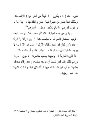 ‫ﺷﻰﺀ ﲢﺖ ﺇﲰﻪ ، ﻳﻜﻮﻥ ﰱ ﺍﳊﻘﻴﻘﺔ ﻣﻦ ﺃﻧﺪﺭ ﺃﻧﻮﺍﻉ ﺍﻹﻓﺴـﺎﺩ،‬
‫ﻭﻟﺬﻟﻚ ﻓﺈﻧﺎ ﻧﺒﺸﺮ ﻣﻦ ﺗﻨﺒﺌﻮﺍ ﻓﻴﻬﺎ ﲝﺴﻦ ﻭ ﻟﺘﻘﺪﻣﻬﺎ ، ﲞﻴﺒﺔ ﺁﻣﺎﳍﻢ‬
         ‫ﻭ ﻃﻮﻝ ﻛﺪﺭﻫﻢ ﻣﺎ ﺩﺍﻡ ﻟﻸﺟﻨﱮ ﺩﺧﻞ ﰱ ﺃﻣﻮﺭﻫﻢ"١٤.‬
‫ﻭ ﻳﻈﻬﺮ ﻣﻦ ﻫﺬﻩ ﺍﻟﻌﺒﺎﺭﺓ ﲜﻼﺀ ﺗﺄﺛﺮ ﺳﻌﺪ ﺑﺄﻓﻜـﺎﺭ ﺻـﺪﻳﻘﻪ‬
‫ﺍﳌﻘﺮﺏ ﺍﳌﺴﺘﺸﺎﺭ ﻗﺎﺳﻢ ﺃﻣﲔ، ﺻﺎﺣﺐ ﻛﺘﺎﰉ" ﲢﺮﻳﺮ ﺍﳌﺮﺃﺓ" ﻭ" ﺍﳌﺮﺃﺓ‬
‫ﺍﳉﺪﻳﺪﺓ"، ﻭ ﻛﺎﻥ ﻗﺪ ﺃﻫﺪﻯ ﻛﺘﺎﺑﻪ ﺍﻷﻭﻝ ﺍﱃ ﺳـﻌﺪ، ﺇﻻ ﺃﻧـﻪ ﻻ‬
‫ﻳﻮﺟﺪ ﻣﺎ ﻳﺜﺒﺖ ﺃﻥ ﺳﻌﺪﺍ ﻭﻗﻒ ﺍﱃ ﺟﺎﻧﺐ ﻗﺎﺳﻢ ﺃﻭ ﺳﺎﻧﺪﻩ ﻋﻠﻨﺎ ﰱ‬
‫ﳏﻨﺔ ﺍﻟﺜﻮﺭﺓ ﺍﻟﻌﺎﺭﻣﺔ ﺍﻟﱴ ﻭﺍﺟﻬﺘﻪ ﺑﺴﺒﺐ ﻣﻨﺎﺻﺮﺗﻪ ﳊﻘـﻮﻕ ﺍﳌـﺮﺃﺓ.‬
‫ﻭﺭﻏﻢ ﺫﻟﻚ ﻓﻘﺪ ﻗﺪﺭ ﻟﺴﻌﺪ ﺃﻥ ﻳﻮﺍﺟﻪ ﺑﻨﻔﺴﻪ، ﻭ ﺑﻌﺪ ﻭﻓﺎﺓ ﺻﺪﻳﻘﻪ‬
‫ﺑﻌﺸﺮﺓ ﺃﻋﻮﺍﻡ، ﻇﺮﻭﻓﺎ ﺳﺎﻧﺪﺗﻪ ﻓﻴﻬﺎ ﺍﳌﺮﺃﺓ ﺑﻜﻞ ﻗﻮﺓ، ﻭﻛﺎﻧﺖ ﻟﻠﺜﻮﺭﺓ‬
                                           ‫ﺧﲑ ﻧﺼﲑ ﻭﻣﺆﻳﺪ.‬




                                                              ‫١٤‬
‫ﻤﺫﻜﺭﺍﺕ ﺴﻌﺩ ﺯﻏﻠﻭل . ﺘﺤﻘﻴﻕ ﺩ ﻋﺒﺩ ﺍﻟﻌﻅﻴﻡ ﺭﻤﻀﺎﻥ ﺝ ٧ ﺼﻔﺤﺔ ٦ ١١‬
                                     ‫ﺍﻟﻬﻴﺌﺔ ﺍﻟﻤﺼﺭﻴﺔ ﺍﻟﻌﺎﻤﺔ ﻟﻠﻜﺘﺎﺏ‬
 