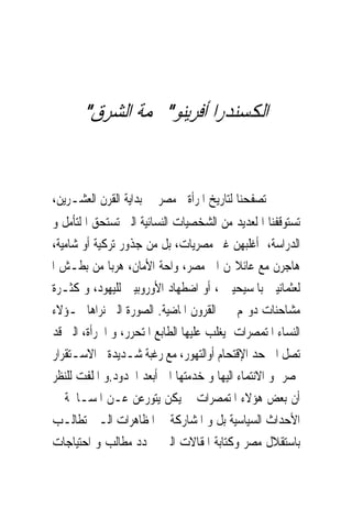 ‫ﺍﻟﻜﺴﻨﺪﺭﺍ ﺃﻓﺮﻳﻨﻮ" ﳒﻤﺔ ﺍﻟﺸﺮﻕ"‬


‫ﰱ ﺗﺼﻔﺤﻨﺎ ﻟﺘﺎﺭﻳﺦ ﺍﳌﺮﺃﺓ ﰱﻣﺼﺮ ﰱ ﺑﺪﺍﻳﺔ ﺍﻟﻘﺮﻥ ﺍﻟﻌﺸـﺮﻳﻦ،‬
‫ﺗﺴﺘﻮﻗﻔﻨﺎ ﺍ ﻟﻌﺪﻳﺪ ﻣﻦ ﺍﻟﺸﺨﺼﻴﺎﺕ ﺍﻟﻨﺴﺎﺋﻴﺔ ﺍﻟﱴ ﺗﺴﺘﺤﻖ ﺍ ﻟﺘﺄﻣﻞ ﻭ‬
‫ﺍﻟﺪﺭﺍﺳﺔ، ﺃﻏﻠﺒﻬﻦ ﻏﲑ ﻣﺼﺮﻳﺎﺕ، ﺑﻞ ﻣﻦ ﺟﺬﻭﺭ ﺗﺮﻛﻴﺔ ﺃﻭ ﺷﺎﻣﻴﺔ،‬
‫ﻫﺎﺟﺮﻥ ﻣﻊ ﻋﺎﺋﻼ‪‬ﻦ ﺍﱃ ﻣﺼﺮ، ﻭﺍﺣﺔ ﺍﻷﻣﺎﻥ، ﻫﺮﺑﺎ ﻣﻦ ﺑﻄـﺶ ﺍ‬
‫ﻟﻌﺜﻤﺎﻧﻴﲔ ﺑﺎﳌﺴﻴﺤﻴﲔ ، ﺃﻭ ﺍﺿﻄﻬﺎﺩ ﺍﻷﻭﺭﻭﺑﻴﲔ ﻟﻠﻴﻬﻮﺩ، ﻭ ﻛﺜـﺮﺓ‬
‫ﻣﺸﺎﺣﻨﺎﺕ ﺩﻭﳍﻢ ﰱ ﺍﻟﻘﺮﻭﻥ ﺍﳌﺎﺿﻴﺔ. ﺍﻟﺼﻮﺭﺓ ﺍﻟﱴ ﻧﺮﺍﻫﺎ ﳍـﺆﻻﺀ‬
‫ﺍﻟﻨﺴﺎﺀ ﺍﳌﺘﻤﺼﺮﺍﺕ ﻳﻐﻠﺐ ﻋﻠﻴﻬﺎ ﺍﻟﻄﺎﺑﻊ ﺍﳌﺘﺤﺮﺭ، ﻭ ﺍﳉﺮﺃﺓ، ﺍﻟﱴ ﻗﺪ‬
‫ﺗﺼﻞ ﺍﱃ ﺣﺪ ﺍﻹﻗﺘﺤﺎﻡ ﺃﻭﺍﻟﺘﻬﻮﺭ، ﻣﻊ ﺭﻏﺒﺔ ﺷـﺪﻳﺪﺓﰱ ﺍﻻﺳـﺘﻘﺮﺍﺭ‬
‫ﲟﺼﺮ ﻭ ﺍﻻﻧﺘﻤﺎﺀ ﺍﻟﻴﻬﺎ ﻭ ﺧﺪﻣﺘﻬﺎ ﺍﱃ ﺃﺑﻌﺪ ﺍﳊﺪﻭﺩ.ﻭ ﺍﳌﻠﻔﺖ ﻟﻠﻨﻈﺮ‬
‫ﺃﻥ ﺑﻌﺾ ﻫﺆﻻﺀ ﺍﳌﺘﻤﺼﺮﺍﺕ ﱂ ﻳﻜﻦ ﻳﺘﻮﺭﻋﻦ ﻋـﻦ ﺍﳌﺴـﺎﳘﺔ ﰱ‬
‫ﺍﻷﺣﺪﺍﺙ ﺍﻟﺴﻴﺎﺳﻴﺔ ﺑﻞ ﻭ ﺍﳌﺸﺎﺭﻛﺔ ﰱ ﺍﳌﻈﺎﻫﺮﺍﺕ ﺍﻟـﱴ ﺗﻄﺎﻟـﺐ‬
‫ﺑﺎﺳﺘﻘﻼﻝ ﻣﺼﺮ ﻭﻛﺘﺎﺑﺔ ﺍﳌﻘﺎﻻﺕ ﺍﻟﱴ ﲢﺪﺩ ﻣﻄﺎﻟﺐ ﻭ ﺍﺣﺘﻴﺎﺟﺎﺕ‬
 