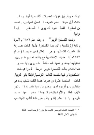 ‫ﺍﳌﺮﺃﺓ ﺍﳌﺼﺮﻳﺔ. ﺃﺑﺮﺯ ﻫﺆﻻﺀ ﺍﳌﺘﻤﺼﺮﺍﺕ ﺃﻟﻜﺴﻨﺪﺭﺍ ﺃﻓﺮﻳﻨـﻮ، ﺍﻟـﱴ‬
‫ﻛﺎﻧﺖ ﺃﻭﻝ ﺳﻴﺪﺓ ﰱ ﻣﺼﺮ ﺗﻨﺠﺮﻑ ﺍﱃ ﺍﻟﻌﻤﻞ ﺍﻟﺴﻴﺎﺳﻰ، ﻭ ﺗﺼﻌﺪ‬
‫ﻣﻦ ﺍﻟﺴﻔﺢ ﺍﱃ ﺍﻟﻘﻤﺔ ﰒ ﺗﻌﻮﺩ ﻟﺘـﻬﻮﻯ ﺍﱃ ﺍﻟﺴـﻔﺢ ﰱ ‪‬ﺎﻳـﺔ‬
                                                      ‫ﺩﺭﺍﻣﻴﺔ.‬
‫ﻭﻟﺪﺕ ﺃﻟﻜﺴﻨﺪﺭﺍ ﺃﻓﺮﻳﻨﻮ٢٤ ﰱ ﺑﲑﻭﺕ ﻋﺎﻡ ٢٧٨١ ﻡ ﻷﺳﺮﺓ‬
‫ﻳﻮﻧﺎﻧﻴﺔ ﺍﺭﺛﻮﺫﻛﺴﻴﺔ ﻭ ﻷﻥ ﺟﺪﺓ ﺍﻟﻜﺴﻨﺪﺭﺍ ﻷﻣﻬﺎ ﻛﺎﻧﺖ ﻣﺼـﺮﻳﺔ‬
‫ﻓﻘﺪ ﻫﺎﺟﺮﺕ ﺍﻟﻜﺴﻨﺪﺭﺍ ﻭ ﻫﻰ ﰱ ﺍﻟﻌﺎﺷﺮﺓ ﻣﻦ ﻋﻤﺮﻫـﺎ ) ﻋـﺎﻡ‬
‫٢٨٨١ﻡ ( ﺍﱃ ﻣﺪﻳﻨﺔ ﺍﻻﺳﻜﻨﺪﺭﻳﺔ ﻣﻊ ﻭﺍﻟﺪﻫﺎ ﻧﻌـﻴﻢ ﺧـﻮﺭﻯ ﻭ‬
‫ﺍﺳﺘﻘﺒﻠﻬﻤﺎ ﺟﺪﻫﺎ ﻭ ﻋﻤﻬﺎ ﻗﺴـﻄﻨﻄﲔ ﺧـﻮﺭﻯ ﺑﺎﳌﻴﻨـﺎﺀ، ﻭ ﰱ‬
‫ﻋﺎﻡ٦٨٨١ﻡ ﺑﺪﺃﺕ ﺍﻟﻜﺴﻨﺪﺭﺍ ﺗﺪﺭﺱ ﲟﺪﺭﺳﺔ ﻟﻠـﺮﺍ ﻫﺒـﺎﺕ ﰱ‬
‫ﺍﻻﺳﻜﻨﺪﺭﻳﺔ ﻭ ﻓﻴﻬﺎ ﺗﻌﻠﻤﺖ ﺍﻟﻠﻐﺎﺕ ﺍﻟﻔﺮﻧﺴﻴﺔﻭﺍﻻﻳﻄﺎ ﻟﻴﺔﻭ ﺍ ﻟﻌﺮﺑﻴﺔ.‬
‫ﻛﺎﻧﺖ ﰱ ﺍﻟﺴﺎﺩﺳﺔ ﻋﺸﺮﺓ ﻣﻦ ﻋﻤﺮﻫﺎ ﻋﻨﺪﻣﺎ ﺍﻟﺘﻘﺖ ﺑﺸﺎﺏ ﻳـﺪﻋﻰ‬
‫ﻣﻴﻠﺘﻴﺎﺩﻳﺲ ﺩﻯﺃﻓﺮﻳﻨﻮ، ﺍﻟﺬﻯ ﻳﻨﺤﺪﺭ ﻣﻦ ﺃﺳﺮﺓ ﻣﺘﻌـﺪﺩﺓ ﺍﳉـﺬﻭﺭ‬
‫ﻓﺎﻷﺏ ﺍﻳﻄﺎﱃ ﻭ ﺍﻷﻡ ﺍﺳﺒﺎﻧﻴﺔ، ﻭﻗﺪ ﺟﺎﺀﺍ ﺍﱃ ﻣﺼﺮ ﰱ ﻋﻬﺪ ﳏﻤـﺪ‬
‫ﻋﻠﻰ، ﻭﺍﳒﺒﺎ ﺇﺛﲎ ﻋﺸﺮ ﺇﺑﻨﺎ ﻭ ﺇﺑﻨﺔ ﻭ ﻋﻠﻰ ﻋﺎﺩﺓ ﺃﻏﻠﺐ ﺍﻷﺟﺎﻧـﺐ‬

                                                              ‫٢٤‬
      ‫ﺍﻟﻨﻬﻀﺔ ﺍﻟﻨﺴﺎﻴﺔ ﻓﻰﻤﺼﺭ ﺘﺄﻟﻴﻑ ﺒﺙ ﺒﺎﺭﻭﻥ ﺘﺭﺠﻤﺔ ﻟﻤﻴﺱ ﺍﻟﻨﻘﺎﺵ‬        ‫‪‬‬
                                           ‫ﺍﻟﻤﺠﻠﺱ ﺍﻷﻋﻠﻰ ﻟﻠﺜﻘﺎﻓﺔ‬
 