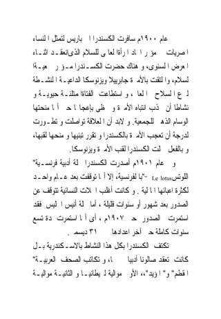 ‫ﰱ ﻋﺎﻡ ٠٠٩١ﻡ ﺳﺎﻓﺮﺕ ﺍﻟﻜﺴﻨﺪﺭﺍ ﺍﱃ ﺑﺎﺭﻳﺲ ﻟﺘﻤﺜﻞ ﺍ ﻟﻨﺴﺎﺀ‬
‫ﺍﳌﺼﺮﻳﺎﺕ ﰱ ﻣﺆﲤﺮ ﺍﲢﺎﺩ ﺍﳌﺮﺃﺓﺍ ﻟﻌﺎﳌﻰ ﻟﻠﺴﻼﻡ ﺍﻟﺬﻯﺍﻧﻌﻘـﺪ ﺍﺛﻨـﺎﺀ‬
‫ﺍﳌﻌﺮﺽ ﺍ ﻟﺴﻨﻮﻯ، ﻭ ﻫﻨﺎﻙ ﺣﻀﺮﺕ ﺍﻟﻜﺴـﻨﺪﺭﺍ ﻣـﺆﲤﺮ ﲨﻌﻴـﺔﺍ‬
‫ﻟﺴﻼﻡ، ﻭﺍ ﻟﺘﻘﺖ ﺑﺎﻷﻣﲑﺓ ﺟﺎﺑﺮﻳﻴﻼ ﻭﻳﺰﻧﻮﺳﻜﺎ ﺍﻟﺪﺍﻋﻴـﺔ ﺍ ﻟﻨﺸـﻄﺔ‬
‫ﻟﱰﻉ ﺍ ﻟﺴﻼﺡ ﰱﺍ ﻟﻌﺎﱂ، ﻭ ﺍﺳﺘﻄﺎﻋﺖ ﺍﻟﻔﺘﺎﺓﺍﳌﻤﺘﻠﺌـﺔ ﺣﻴﻮﻳـﺔ ﻭ‬
‫ﻧﺸﺎﻃﺎ ﺃﻥ ﲡﺬﺏ ﺍﻧﺘﺒﺎﻩ ﺍﻷﻣﲑﺓ ﻭ ﲢﻈﻰ ﺑﺈﻋﺠﺎ‪‬ﺎ ﺣﱴ ﺃ‪‬ﺎ ﻣﻨﺤﺘﻬﺎ‬
‫ﺍﻟﻮﺳﺎﻡ ﺍﻟﺬﻫﱮ ﻟﻠﺠﻤﻌﻴﺔ. ﻭ ﻻﺑﺪ ﺃﻥ ﺍ ﻟﻌﻼﻗﺔ ﺗﻮﺍﺻﻠﺖ ﻭ ﺗﻄـﻮﺭﺕ‬
‫ﻟﺪﺭﺟﺔ ﺃﻥ ﺗﻌﺠﺐ ﺍﻷﻣﲑﺓ ﺑﺎﻟﻜﺴﻨﺪﺭﺍ ﻭ ﺗﻘﺮﺭ ﺗﺒﻨﻴﻬﺎ ﻭ ﻣﻨﺤﻬﺎ ﻟﻘﺒﻬﺎ،‬
               ‫ﻭ ﺑﺎﻟﻔﻌﻞ ﲪﻠﺖ ﺍﻟﻜﺴﻨﺪﺭﺍ ﻟﻘﺐ ﺍﻷﻣﲑﺓ ﻭﻳﺰﻧﻮﺳﻜﺎ.‬
‫ﻭﰱ ﻋﺎﻡ ١٠٩١ﻡ ﺃﺻﺪﺭﺕ ﺍﻟﻜﺴﻨﺪﺭﺍ ﳎﻠﺔ ﺃﺩﺑﻴﺔ ﻓﺮﻧﺴـﻴﺔ"‬
‫ﺍﻟﻠﻮﺗﺲ‪"” Le lotus‬ﺑﺎ ﻟﻔﺮﻧﺴﻴﺔ، ﺇﻻ ﺃ‪‬ﺎ ﺗﻮﻗﻔﺖ ﺑﻌﺪ ﻋـﺎﻡ ﻭﺍﺣـﺪ‬
‫ﻟﻜﺜﺮﺓ ﺍﻋﺒﺎﺋﻬﺎ ﺍﳌﺎ ﻟﻴﺔ . ﻭ ﻛﺎﻧﺖ ﺃﻏﻠﺐ ﺍ‪‬ﻼﺕ ﺍﻟﻨﺴﺎﺋﻴﺔ ﺗﺘﻮﻗﻒ ﻋﻦ‬
‫ﺍﻟﺼﺪﻭﺭ ﺑﻌﺪ ﺷﻬﻮﺭ ﺃﻭ ﺳﻨﻮﺍﺕ ﻗﻠﻴﻠﺔ ، ﺃﻣﺎ ﳎﻠﺔ ﺃﻧﻴﺲ ﺍﳉﻠﻴﺲ ﻓﻘﺪ‬
‫ﺍﺳﺘﻤﺮﺕ ﰱﺍﻟﺼﺪﻭﺭ ﺣﱴ ٧٠٩١ﻡ ، ﺃﻯ ﺃ‪‬ﺎ ﺍﺳﺘﻤﺮﺕ ﳌﺪﺓ ﺗﺴﻊ‬
              ‫ﺳﻨﻮﺍﺕ ﻛﺎﻣﻠﺔ ﺣﱴ ﺁﺧﺮ ﺍﻋﺪﺍﺩﻫﺎ ﰱ ١٣ ﺩﻳﺴﻤﱪ.‬
‫ﱂ ﺗﻜﺘﻒ ﺍﻟﻜﺴﻨﺪﺭﺍ ﺑﻜﻞ ﻫﺬﺍ ﺍﻟﻨﺸﺎﻁ ﺑﺎﻻﺳـﻜﻨﺪﺭﻳﺔ ﺑـﻞ‬
‫ﻛﺎﻧﺖ ﺗﻌﻘﺪ ﺻﺎﻟﻮﻧﺎ ﺃﺩﺑﻴﺎ ﲟﱰﳍﺎ، ﻭ ﺗﻜﺎﺗﺐ ﺍﻟﺼﺤﻒ ﺍﻟﻌﺮﺑﻴـﺔ"‬
‫ﺍﳌﻘﻄﻢ" ﻭ" ﺍﳌﺆﻳﺪ"،، ﺍﻷﻭﱃ ﻣﻮﺍﻟﻴﺔ ﻟﱪﻳﻄﺎﻧﻴـﺎ ﻭ ﺍﻟﺜﺎﻧﻴـﺔ ﻣﻮﺍﻟﻴـﺔ‬
 
