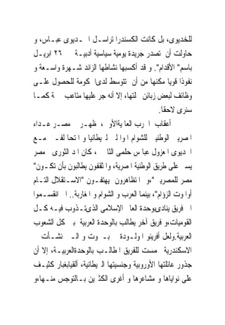 ‫ﻟﻠﺨﺪﻳﻮﻯ، ﺑﻞ ﻛﺎﻧﺖ ﺍﻟﻜﺴﻨﺪﺭﺍ ﺗﺮﺍﺳـﻞ ﺍﳋـﺪﻳﻮﻯ ﻋﺒـﺎﺱ، ﻭ‬
‫ﺣﺎﻭﻟﺖ ﺃﻥ ﺗﺼﺪﺭ ﺟﺮﻳﺪﺓ ﻳﻮﻣﻴﺔ ﺳﻴﺎﺳﻴﺔ ﺃﺩﺑﻴـﺔ ﰱ ٦٢ ﺍﺑﺮﻳـﻞ‬
‫ﺑﺎﺳﻢ" ﺍﻷﻗﺪﺍﻡ". ﻭ ﻗﺪ ﺃﻛﺴﺒﻬﺎ ﻧﺸﺎﻃﻬﺎ ﺍﻟﺰﺍﺋﺪ ﺷـﻬﺮﺓ ﻭﺍﺳـﻌﺔ ﻭ‬
‫ﻧﻔﻮﺫﺍ ﻗﻮﻳﺎ ﻣﻜﻨﻬﺎ ﻣﻦ ﺃﻥ ﺗﺘﻮﺳﻂ ﻟﺪﻯﺍﳊﻜﻮﻣﺔ ﻟﻠﺤﺼﻮﻝ ﻋﻠـﻰ‬
‫ﻭﻇﺎﺋﻒ ﻟﺒﻌﺾ ﺯﺑﺎﺋﻦ ﳎﻠﺘﻬﺎ، ﺇﻻ ﺃﻧﻪ ﺟﺮ ﻋﻠﻴﻬﺎ ﻣﺘﺎﻋﺐ ﲨﺔ ﻛﻤـﺎ‬
                                               ‫ﺳﻨﺮﻯ ﻻﺣﻘﺎ.‬
‫ﰱ ﺃﻋﻘﺎﺏ ﺍﳊﺮﺏ ﺍﻟﻌﺎﳌﻴﺔﺍﻷﻭﱃ، ﻇﻬـﺮ ﰱ ﻣﺼـﺮ ﻋـﺪﺍﺀ‬
‫ﺍﳌﺼﺮﻳﲔ ﺍﻟﻮﻃﻨﻴﲔ ﻟﻠﺸﻮﺍﻡ ﺍﳌﻮﺍ ﻟﲔ ﻟﱪﻳﻄﺎﻧﻴﺎ ﻭ ﺍﳌﺘﺤﺎ ﻟﻔـﲔ ﻣـﻊ‬
‫ﺍﳋﺪﻳﻮﻯ ﺍﳌﻌﺰﻭﻝ ﻋﺒﺎ ﺱ ﺣﻠﻤﻰ ﺍﻟﺜﺎﱏ ، ﻛﺎﻥ ﺍﳌﺪ ﺍﻟﺜﻮﺭﻯ ﰱﻣﺼﺮ‬
‫ﻳﺴﲑ ﻋﻠﻰ ﻃﺮﻳﻖ ﺍﻟﻮﻃﻨﻴﺔ ﺍﳌﺼﺮﻳﺔ، ﻭﺍﳌﺜﻘﻔﻮﻥ ﻳﻄﺎﻟﺒﻮﻥ ﺑﺄﻥ ﺗﻜـﻮﻥ"‬
‫ﻣﺼﺮ ﻟﻠﻤﺼﺮﻳﲔ"،ﻭ ﺍﳌﺘﻈﺎﻫﺮﻭﻥ ﻳﻬﺘﻔـﻮﻥ "ﺍﻻﺳـﺘﻘﻼﻝ ﺍﻟﺘـﺎﻡ‬
‫ﺃﻭﺍﳌﻮﺕ ﺍﻟﺰﺅﺍﻡ"، ﺑﻴﻨﻤﺎ ﺍﻟﻌﺮﺏ ﻭ ﺍﻟﺸﻮﺍﻡ ﻭ ﺍﳌﻐﺎﺭﺑﺔ.. ﺍﱁ ﺍﻧﻘﺴـﻤﻮﺍ‬
‫ﺍﱃ ﻓﺮﻳﻖ ﻳﻨﺎﺩﻯﺑﻮﺣﺪﺓ ﺍﻟﻌﺎﱂ ﺍﻹﺳﻼﻣﻰ ﺍﻟﺬﻯﺗـﺬﻭﺏ ﻓﻴـﻪ ﻛـﻞ‬
‫ﺍﻟﻘﻮﻣﻴﺎﺕ،ﻭ ﻓﺮﻳﻖ ﺁﺧﺮ ﻳﻄﺎﻟﺐ ﺑﺎﻟﻮﺣﺪﺓ ﺍﻟﻌﺮﺑﻴﺔ ﺑﲔ ﻛﻞ ﺍﻟﺸﻌﻮﺏ‬
‫ﺍﻟﻌﺮﺑﻴﺔ.ﻭﻟﻌﻞ ﺃﻓﺮﻳﻨﻮ ﺍﳌﻮﻟـﻮﺩﺓ ﰱ ﺑـﲑﻭﺕ ﻭ ﺍﻟـﱴ ﻧﺸـﺄﺕ ﰱ‬
‫ﺍﻻﺳﻜﻨﺪﺭﻳﺔ ﲢﻤﺴﺖ ﻟﻠﻔﺮﻳﻖ ﺍﳌﻄﺎﻟـﺐ ﺑﺎﻟﻮﺣﺪﺓﺍﻟﻌﺮﺑﻴـﺔ، ﺇﻻ ﺃﻥ‬
‫ﺟﺬﻭﺭ ﻋﺎﺋﻠﺘﻬﺎ ﺍﻷﻭﺭﻭﺑﻴﺔ ﻭﺟﻨﺴﻴﺘﻬﺎ ﺍﻟﱪﻳﻄﺎﻧﻴﺔ، ﺃﻟﻘﻴﺎﺑﻐﺒﺎﺭ ﻛﺜﻴـﻒ‬
‫ﻋﻠﻰ ﻧﻮﺍﻳﺎﻫﺎ ﻭ ﻣﺸﺎﻋﺮﻫﺎ ﻭ ﺃﻏﺮﻯ ﺍﻟﻜﺜﲑﻳﻦ ﺑـﺎﻟﺘﻮﺟﺲ ﻣﻨـﻬﺎ،ﻭ‬
 