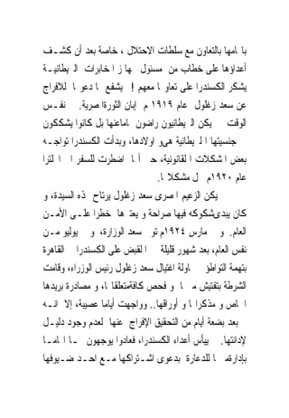 ‫ﺑﺎ‪‬ﺎﻣﻬﺎ ﺑﺎﻟﺘﻌﺎﻭﻥ ﻣﻊ ﺳﻠﻄﺎﺕ ﺍﻻﺣﺘﻼﻝ ، ﺧﺎﺻﺔ ﺑﻌﺪ ﺃﻥ ﻛﺸـﻒ‬
‫ﺃﻋﺪﺍﺅﻫﺎ ﻋﻠﻰ ﺧﻄﺎﺏ ﻣﻦ ﻣﺴﺌﻮﻝ ﲜﻬﺎ ﺯ ﺍﳌﺨﺎﺑﺮﺍﺕ ﺍﻟﱪﻳﻄﺎﻧﻴـﺔ‬
‫ﻳﺸﻜﺮ ﺍﻟﻜﺴﻨﺪﺭﺍ ﻋﻠﻰ ﺗﻌﺎﻭ‪‬ﺎ ﻣﻌﻬﻢ !ﱂ ﻳﺸﻔﻊ ﳍﺎ ﺩﻋﻮ‪‬ﺎ ﻟﻼﻓﺮﺍﺝ‬
‫ﻋﻦ ﺳﻌﺪ ﺯﻏﻠﻮﻝ ﻋﺎﻡ ٩١٩١ ﻡ ﺇﺑﺎﻥ ﺍﻟﺜﻮﺭﺓﺍﳌﺼﺮﻳﺔ. ﰱ ﻧﻔـﺲ‬
‫ﺍﻟﻮﻗﺖ ﱂ ﻳﻜﻦ ﺍﻟﱪﻳﻄﺎﻧﻴﻮﻥ ﺭﺍﺿﻮﻥ ﲤﺎﻣﺎﻋﻨﻬﺎ ﺑﻞ ﻛﺎﻧﻮﺍ ﻳﺸﻜﻜﻮﻥ‬
‫ﰱ ﺟﻨﺴﻴﺘﻬﺎ ﺍ ﻟﱪﻳﻄﺎﻧﻴﺔ ﻫﻰﻭ ﺍﻭﻻﺩﻫﺎ، ﻭﺑﺪﺃﺕ ﺍﻟﻜﺴﻨﺪﺭﺍ ﺗﻮﺍﺟـﻪ‬
‫ﺑﻌﺾ ﺍﳌﺸﻜﻼﺕ ﺍ ﻟﻘﺎﻧﻮﻧﻴﺔ، ﺣﱴ ﺃ‪‬ﺎ ﺍﺿﻄﺮﺕ ﻟﻠﺴﻔﺮ ﺍﱃ ﺍﳒﻠﺘﺮﺍ‬
                               ‫ﻋﺎﻡ ٠٢٩١ﻡ ﳊﻞ ﻣﺸﻜﻼ‪‬ﺎ.‬
‫ﱂ ﻳﻜﻦ ﺍﻟﺰﻋﻴﻢ ﺍﳌﺼﺮﻯ ﺳﻌﺪ ﺯﻏﻠﻮﻝ ﻳﺮﺗﺎﺡ ﳍﺬﻩ ﺍﻟﺴﻴﺪﺓ، ﻭ‬
‫ﻛﺎﻥ ﻳﺒﺪﻯﺷﻜﻮﻛﻪ ﻓﻴﻬﺎ ﺻﺮﺍﺣﺔ ﻭ ﻳﻌﺘﱪﻫﺎ ﺧﻄﺮﺍ ﻋﻠـﻰ ﺍﻷﻣـﻦ‬
‫ﺍﻟﻌﺎﻡ. ﻭ ﰱ ﻣﺎﺭﺱ ٤٢٩١ﻡ ﺗﻮﱃ ﺳﻌﺪ ﺍﻟﻮﺯﺍﺭﺓ، ﻭ ﰱ ﻳﻮﻟﻴﻮ ﻣـﻦ‬
‫ﻧﻔﺲ ﺍﻟﻌﺎﻡ، ﺑﻌﺪ ﺷﻬﻮﺭ ﻗﻠﻴﻠﺔ ﰎ ﺍ ﻟﻘﺒﺾ ﻋﻠﻰ ﺍﻟﻜﺴﻨﺪﺭﺍ ﰱ ﺍﻟﻘﺎﻫﺮﺓ‬
‫ﺑﺘﻬﻤﺔ ﺍﻟﺘﻮﺍﻃﺆ ﰱﳏﺎﻭﻟﺔ ﺍﻏﺘﻴﺎﻝ ﺳﻌﺪ ﺯﻏﻠﻮﻝ ﺭﺋﻴﺲ ﺍﻟﻮﺯﺭﺍﺀ، ﻭﻗﺎﻣﺖ‬
‫ﺍﻟﺸﺮﻃﺔ ﺑﺘﻔﺘﻴﺶ ﻣﱰﳍﺎ ﻭ ﻓﺤﺺ ﻛﺎﻓﺔﻣﺘﻌﻠﻘﺎ‪‬ﺎ، ﻭ ﻣﺼﺎﺩﺭﺓ ﺑﺮﻳﺪﻫﺎ‬
‫ﺍﳋﺎﺹ ﻭ ﻣﺬﻛﺮﺍ‪‬ﺎ ﻭ ﺃﻭﺭﺍﻗﻬﺎ.. ﻭﻭﺍﺟﻬﺖ ﺃﻳﺎﻣﺎ ﻋﺼﻴﺒﺔ، ﺇﻻ ﺍﻧـﻪ‬
‫ﰎ ﺑﻌﺪ ﺑﻀﻌﺔ ﺃﻳﺎﻡ ﻣﻦ ﺍﻟﺘﺤﻘﻴﻖ ﺍﻹﻓﺮﺍﺝ ﻋﻨﻬﺎ ﻟﻌﺪﻡ ﻭﺟﻮﺩ ﺩﻟﻴـﻞ‬
‫ﻹﺩﺍﻧﺘﻬﺎ. ﱂ ﻳﻴﺄﺱ ﺃﻋﺪﺍﺀ ﺍﻟﻜﺴﻨﺪﺭﺍ، ﻓﻌﺎﺩﻭﺍ ﻳﻮﺟﻬﻮﻥ ﳍـﺎ ﺍ‪‬ﺎﻣـﺎ‬
‫ﺑﺈﺩﺍﺭﺓﻣﱰﳍﺎ ﻟﻠﺪﻋﺎﺭﺓ ﺑﺪﻋﻮﻯ ﺍﺷـﺘﺮﺍﻛﻬﺎ ﻣـﻊ ﺍﺣـﺪ ﺿـﻴﻮﻓﻬﺎ‬
 