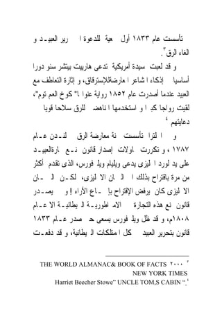 ‫ﰒ ﺗﺄﺳﺴﺖ ﻋﺎﻡ ٣٣٨١ ﺃﻭﻝ ﲨﻌﻴﺔ ﻟﻠﺪﻋﻮﺓ ﺍﱃ ﲢﺮﻳﺮ ﺍﻟﻌﺒﻴـﺪ ﻭ‬
                                               ‫ﺍﻟﻐﺎﺀ ﺍﻟﺮﻕ٣.‬
‫ﻭ ﻗﺪ ﻟﻌﺒﺖ ﺳﻴﺪﺓ ﺃﻣﺮﻳﻜﻴﺔ ﺗﺪﻋﻰ ﻫﺎﺭﻳﻴﺖ ﺑﻴﺘﺸﺮ ﺳﻨﻮ ﺩﻭﺭﺍ‬
‫ﺃﺳﺎﺳﻴﺎ ﰱ ﺇﺫﻛﺎﺀ ﺍﳌﺸﺎﻋﺮ ﺍﳌﻌﺎﺭﺿﺔﻟﻺﺳﺘﺮﻗﺎﻕ، ﻭ ﺇﺛﺎﺭﺓ ﺍﻟﺘﻌﺎﻃﻒ ﻣﻊ‬
‫ﺍﻟﻌﺒﻴﺪ ﻋﻨﺪﻣﺎ ﺃﺻﺪﺭﺕ ﻋﺎﻡ ٢٥٨١ ﺭﻭﺍﻳﺔ ﻋﻨﻮﺍ‪‬ﺎ" ﻛﻮﺥ ﺍﻟﻌﻢ ﺗﻮﻡ"،‬
‫ﻟﻘﻴﺖ ﺭﻭﺍﺟﺎ ﻛﺒﲑﺍ ﻭ ﺍﺳﺘﺨﺪﻣﻬﺎ ﺍﳌﻨﺎﻫﻀﲔ ﻟﻠﺮﻕ ﺳﻼﺣﺎ ﻗﻮﻳﺎ ﰱ‬
                                                 ‫٤‬
                                                   ‫ﺩﻋﺎﻳﺘﻬﻢ‬
‫ﻭ ﰱ ﺍﳒﻠﺘﺮﺍ ﺗﺄﺳﺴﺖ ﳉﻨﺔ ﻣﻌﺎﺭﺿﺔ ﺍﻟﺮﻕ ﰱ ﻟﻨـﺪﻥ ﻋـﺎﻡ‬
‫٧٨٧١ ، ﻭ ﺗﻜﺮﺭﺕ ﳏﺎﻭﻻﺕ ﺇﺻﺪﺍﺭ ﻗﺎﻧﻮﻥ ﲟﻨـﻊ ﲡﺎﺭﺓﺍﻟﻌﺒﻴـﺪ‬
‫ﻋﻠﻰ ﻳﺪ ﻟﻮﺭﺩ ﺍﳒﻠﻴﺰﻯ ﻳﺪﻋﻰ ﻭﻳﻠﻴﺎﻡ ﻭﻳﻠﱪﻓﻮﺭﺱ، ﺍﻟﺬﻯ ﺗﻘﺪﻡ ﺃﻛﺜﺮ‬
‫ﻣﻦ ﻣﺮﺓ ﺑﺎﻗﺘﺮﺍﺡ ﺑﺬﻟﻚ ﺍﱃ ﺍﻟﱪﳌﺎﻥ ﺍﻻﳒﻠﻴﺰﻯ، ﻟﻜـﻦ ﺍﻟﱪﳌـﺎﻥ‬
‫ﺍﻻﳒﻠﻴﺰﻯ ﻛﺎﻥ ﻳﺮﻓﺾ ﺍﻹﻗﺘﺮﺍﺡ ﺑﺈﲨـﺎﻉ ﺍﻵﺭﺍﺀ ! ﻭ ﱂ ﻳﺼـﺪﺭ‬
‫ﻗﺎﻧﻮﻥ ﲟﻨﻊ ﻫﺬﻩ ﺍﻟﺘﺠﺎﺭﺓ ﰱ ﺍﻻﻣﱪﺍﻃﻮﺭﻳـﺔ ﺍﻟﱪﻳﻄﺎﻧﻴـﺔ ﺍﻻ ﻋـﺎﻡ‬
‫٨٠٨١ﻡ، ﻭ ﻗﺪ ﻇﻞ ﻭﻳﻠﱪﻓﻮﺭﺱ ﻳﺴﻌﻰ ﺣﱴ ﺻﺪﺭ ﻋـﺎﻡ ٣٣٨١‬
‫ﻗﺎﻧﻮﻥ ﺑﺘﺤﺮﻳﺮ ﺍﻟﻌﺒﻴﺪ ﰱ ﻛﻞ ﺍﳌﻤﺘﻠﻜﺎﺕ ﺍﻟﱪﻳﻄﺎﻧﻴﺔ، ﻭ ﻗﺪ ﺩﻓﻌـﺖ‬


  ‫٣ ٠٠٠٢ ‪THE WORLD ALMANAC& BOOK OF FACTS‬‬
                                ‫‪NEW YORK TIMES‬‬
      ‫٤ “ ‪Harriet Beecher Stowe” UNCLE TOM,S CABIN‬‬
 