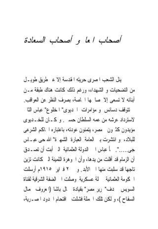 ‫ﺃﺻﺤﺎﺏ ﺍﳌﻌﺎﱃﻭ ﺃﺻﺤﺎﺏ ﺍﻟﺴﻌﺎﺩﺓ‬


‫ﱂ ﻳﻨﻞ ﺍﻟﺸﻌﺐ ﺍﳌﺼﺮﻯ ﺣﺮﻳﺘﻪ ﺍﳌﻘﺪﺳﺔ ﺇﻻ ﻋﱪ ﻃﺮﻳﻖ ﻃﻮﻳـﻞ‬
‫ﻣﻦ ﺍﻟﺘﻀﺤﻴﺎﺕ ﻭ ﺍﻟﺸﻬﺪﺍﺀ، ﻭﺭﻏﻢ ﺫﻟﻚ ﻛﺎﻧﺖ ﻫﻨﺎﻙ ﻃﺒﻘﺔ ﻣـﻦ‬
‫ﺃﺑﻨﺎﺋﻪ ﻻ ﺗﺴﻌﻰ ﺇﻻ ﳌﺼﺎﳊﻬﺎ ﺍﳋﺎﺻﺔ، ﺑﺼﺮﻑ ﺍﻟﻨﻈﺮ ﻋﻦ ﺍﻟﻌﻮﺍﻗﺐ.‬
‫ﱂ ﺗﺘﻮﻗﻒ ﺩﺳﺎﺋﺲ ﻭ ﻣﺆﺍﻣﺮﺍﺕ ﺍﳋﺪﻳﻮﻯ" ﺍﳌﺨﻠﻮﻉ" ﻋﺒﺎﺱ ﺍﻟﺜﺎﱏ‬
‫ﻻﺳﺘﺮﺩﺍﺩ ﻋﺮﺷﻪ ﻣﻦ ﻋﻤﻪ ﺍﻟﺴﻠﻄﺎﻥ ﺣﺴﲔ. ﻭ ﻛـﺎﻥ ﻟﻠﺨـﺪﻳﻮﻯ‬
‫ﻣﺆﻳﺪﻭﻥ ﻛﺜﲑﻭﻥ ﰱﻣﺼﺮ، ﻳﺘﻤﻨﻮﻥ ﻋﻮﺩﺗﻪ، ﺑﺎﻋﺘﺒﺎﺭﻩ ﺍﳊﺎﻛﻢ ﺍﻟﺸﺮﻋﻰ‬
‫ﻟﻠﺒﻼﺩ، ﻭ ﺍﻧﺘﺸﺮﺕ ﺑﲔ ﺍﻟﻌﺎﻣﺔ ﺍﻟﻌﺒﺎﺭﺓ ﺍﻟﺸﻬﲑﺓ" ﺍﷲ ﺣﻰ ﻋﺒـﺎﺱ‬
‫ﺟﻰ.....". ﳉﺄ ﻋﺒﺎﺱ ﺍﱃ ﺍﻟﺪﻭﻟﺔ ﺍﻟﻌﺜﻤﺎﻧﻴﺔ ﺍﻟﱴ ﺃﺑﺖ ﺃﻥ ﺗﺼـﺪﻕ‬ ‫‪‬‬
‫ﺃﻥ ﺍﻟﺰﻣﺎﻡ ﻗﺪ ﺃﻓﻠﺖ ﻣﻦ ﻳﺪﻫﺎ، ﻭﺃﻥ ﺍﳉﻮﻫﺮﺓ ﺍﻟﺜﻤﻴﻨﺔ ﺍﻟﱴ ﻛﺎﻧﺖ ﺗﺰﻳﻦ‬
‫ﺗﺎﺟﻬﺎ ﻗﺪ ﺳﻠﺒﺖ ﻣﻨﻬﺎ ﺍﱃ ﺍﻷﺑﺪ. ﻭ ﰱ ٢ ﻓﱪﺍﻳﺮ ٥١٩١ﻡ ﺃﺭﺳﻠﺖ‬
‫ﺍﳊﻜﻮﻣﺔ ﺍﻟﻌﺜﻤﺎﻧﻴﺔ ﲪﻠﺔ ﻋﺴﻜﺮﻳﺔ ﻭﺻﻠﺖ ﺍﱃ ﺍﻟﻀﻔﺔ ﺍﻟﺸﺮﻗﻴﺔ ﻟﻘﻨﺎﺓ‬
‫ﺍﻟﺴﻮﻳﺲ ‪‬ﺪﻑ"ﲢﺮﻳﺮ ﻣﺼﺮ" ﺑﻘﻴﺎﺩﺓ ﲨﺎﻝ ﺑﺎﺷﺎ )ﺍﳌﻌﺮﻭﻑ ﲜﻤﺎﻝ‬
‫ﺍﻟﺴﻔﺎﺡ (، ﻭ ﻟﻜﻦ ﺗﻠﻚ ﺍﳊﻤﻠﺔ ﻓﺸﻠﺖ ﰱﺍﻗﺘﺤﺎﻡ ﺍﳊﺪﻭﺩ ﺍﳌﺼـﺮﻳﺔ،‬
 