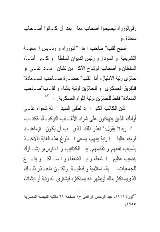 ‫ﺭﻗﻰﺍﻟﻮﺯﺭﺍﺀ ﻟﻴﺼﺒﺤﻮﺍ ﺃﺻﺤﺎﺏ ﻣﻌﺎﱃ ﺑﻌﺪ ﺃﻥ ﻛـﺎﻧﻮﺍ ﺃﺻـﺤﺎﺏ‬
                                                       ‫ﺳﻌﺎﺩﺓ ،ﻭ‬
‫ﺃﺻﺒﺢ ﻟﻘﺐ" ﺻﺎﺣﺐ ﺍﳌﻌﺎﱃ" ﻟﻠﻮﺯﺭﺍﺀ ﻭ ﺭﺋـﻴﺲ ﺍﳉﻤﻌﻴـﺔ‬
‫ﺍﻟﺘﺸﺮﻳﻌﻴﺔ ﻭ ﺍﻟﺴﺮﺩﺍﺭ ﻭ ﺭﺋﻴﺲ ﺍﻟﺪﻳﻮﺍﻥ ﺍﻟﺴﻠﻄﺎﱏ ﻭ ﻛـﺒﲑ ﺃﻣﻨـﺎﺀ‬
‫ﺍﻟﺴﻠﻄﺎﻥ،ﻭ ﺃﺻﺤﺎﺏ ﺍﻟﻮﺷﺎﺡ ﺍﻷﻛﱪ ﻣﻦ ﻧﺸﺎﻥ ﳏﻤـﺪ ﻋﻠـﻰ ،ﻭ‬
‫ﺣﺎﺋﺰﻯ ﺭﺗﺒﺔ ﺍﻻﻣﺘﻴﺎﺯ، ﺃﻣﺎ ﻟﻘﺐ" ﺣﻀـﺮﺓ ﺻـﺎﺣﺐ ﺍﻟﺴـﻌﺎﺩﺓ"‬
‫ﻓﻠﻠﻔﺮﻳﻖ ﺍﻟﻌﺴﻜﺮﻯ ﻭ ﻟﻠﺤﺎﺋﺰﻳﻦ ﻟﺮﺗﺒﺔ ﺑﺎﺷﺎ، ﻭ ﻟﻘـﺐ"ﺻـﺎﺣﺐ‬
             ‫٣٤‬
                ‫ﺍﻟﺴﻌﺎﺩﺓ" ﻓﻘﻂ ﻟﻠﺤﺎﺋﺰﻳﻦ ﻟﺮﺗﺒﺔ ﺍﻟﻠﻮﺍﺀ ﺍﻟﻌﺴﻜﺮﻳﺔ.. ﺍﱁ‬
‫ﺷﻦ ﺍﻟﻜﺎﺗﺐ ﺍﻟﻜﺒﲑ ﺍﲪﺪ ﻟﻄﻔﻰ ﺍﻟﺴﻴﺪ ﲪﻠﺔ ﺷﻌﻮﺍﺀ ﻋﻠـﻰ‬
‫ﺃﻭﻟﺌﻚ ﺍﻟﺬﻳﻦ ﻳﺘﻬﺎﻓﺘﻮﻥ ﻋﻠﻰ ﺷﺮﺍﺀ ﺍﻷﻟﻘـﺎﺏ ﺍﻟﺘﺮﻛﻴـﺔ، ﻓﻜﺘـﺐ‬
‫ﰱ"ﺍﳉﺮﻳﺪﺓ" ﻳﻘﻮﻝ:" ﻧﻌﺬﺭ ﺫﻟﻚ ﺍﻟﺬﻯ ﳛﺐ ﺃﻥ ﻳﻜﻮﻥ ﳏﺘﺮﻣﺎﻋﻨـﺪ‬
‫ﻗﻮﻣﻪ، ﻋﺎﻟﻴﺎ ﰱ ﺍﳌﺮﺗﺒﺔ ﺑﻴﻨﻬﻢ، ﻳﺴﻌﻰ ﺍﱃ ﺑﻠﻮﻍ ﻫﺬﻩ ﺍﻟﻐﺎﻳﺔ ﺑﺎﻷﺧـﺬ‬
‫ﺑﺄﺳﺒﺎﺏ ﻧﻔﻌﻬﻢ ﻭ ﺗﻘﺪﻣﻬﻢ. ﻳﺒﲎ ﺍﻟﻜﺘﺎﺗﻴﺐ ﻭ ﺍﳌﺪﺍﺭﺱ،ﻭ ﻳﺸـﺎﺭﻙ‬
‫ﺑﻨﺼﻴﺐ ﻋﻈﻴﻢ ﰱﺍﳉﺎﻣﻌﺔ، ﻭ ﻳﱪ ﺍﻟﻀﻌﻔﺎﺀ ﻭ ﺍﳌﺴـﺎﻛﲔ ﻭ ﻳﺘـﱪﻉ‬
‫ﻟﻠﺠﻤﻌﻴﺎﺕ ﺍﳋﲑﻳﺔ، ﺍﺳﻼﻣﻴﺔ ﻭ ﻗﺒﻄﻴـﺔ. ﻭﻟﻜـﻦ ﻣﺎﻋـﺬﺭ ﺫﻟـﻚ‬
‫ﺍﻟﺬﻯﻳﺴﺘﻜﺜﺮ ﻣﺎﻟﻪ ﺃﻭﻳﻈﻬﺮ ﺃﻧﻪ ﻳﺴﺘﻜﺜﺮﻩ ﻓﻴﺸﺘﺮﻯ ﻟﻪ ﺭﺗﺒﺔ ﺃﻭ ﻧﻴﺸﺎﻧﺎ،‬

‫٣٤ﺜﻭﺭﺓ ٩١٩١ﻡ ﻋﺒﺩ ﺍﻟﺭﺤﻤﻥ ﺍﻟﺭﺍﻓﻌﻰ ﺝ١ ﺼﻔﺤﺔ ٩٢ ﻤﻜﺘﺒﺔ ﺍﻟﻨﻬﻀﺔ ﺍﻟﻤﺼﺭﻴﺔ‬
                                                         ‫٥٥٩١ﻡ‬
 